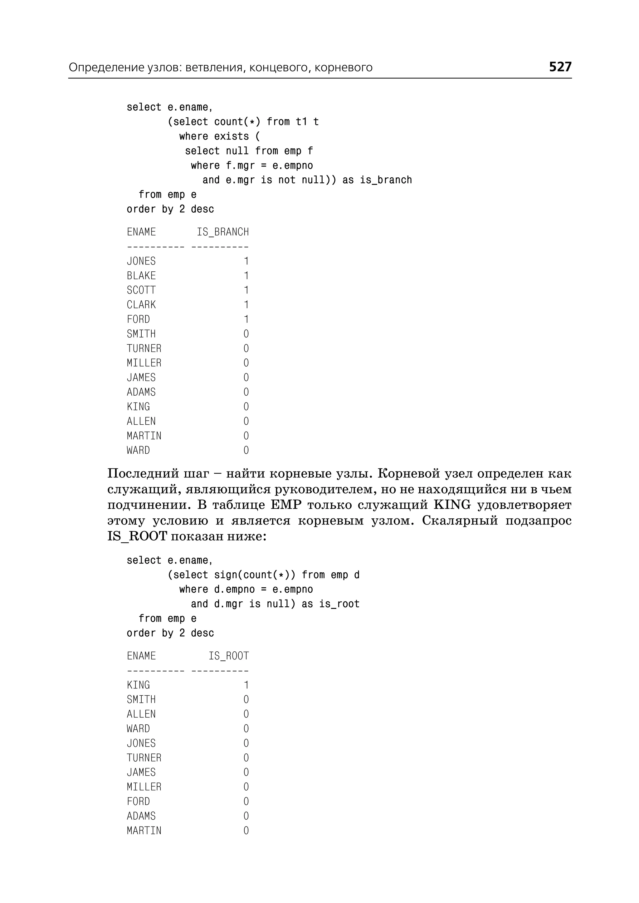 Определение узлов: ветвления, концевого, корневого                527

         select e.ename,
                (select count(*) from t1 t
                  where exists (
                   select null from emp f
                    where f.mgr = e.empno
                      and e.mgr is not null)) as is_branch
           from emp e
         order by 2 desc
         ENAME       IS_BRANCH

         JONES               1
         BLAKE               1
         SCOTT               1
         CLARK               1
         FORD                1
         SMITH               0
         TURNER              0
         MILLER              0
         JAMES               0
         ADAMS               0
         KING                0
         ALLEN               0
         MARTIN              0
         WARD                0
      Последний шаг – найти корневые узлы. Корневой узел определен как
      служащий, являющийся руководителем, но не находящийся ни в чьем
      подчинении. В таблице EMP только служащий KING удовлетворяет
      этому условию и является корневым узлом. Скалярный подзапрос
      IS_ROOT показан ниже:
         select e.ename,
                (select sign(count(*)) from emp d
                  where d.empno = e.empno
                    and d.mgr is null) as is_root
           from emp e
         order by 2 desc
         ENAME         IS_ROOT

         KING                1
         SMITH               0
         ALLEN               0
         WARD                0
         JONES               0
         TURNER              0
         JAMES               0
         MILLER              0
         FORD                0
         ADAMS               0
         MARTIN              0
 