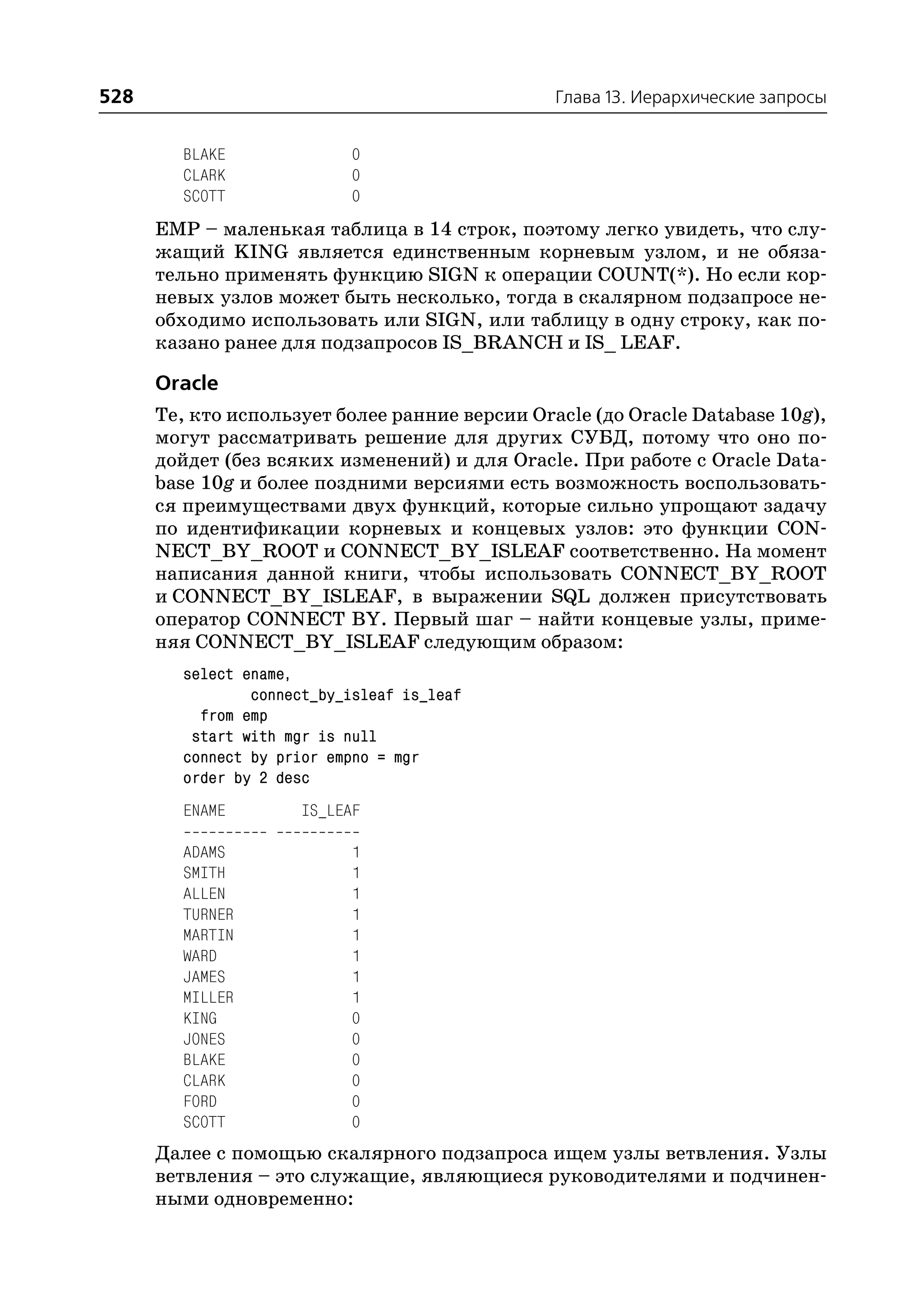 528                                             Глава 13. Иерархические запросы


        BLAKE               0
        CLARK               0
        SCOTT               0
      EMP – маленькая таблица в 14 строк, поэтому легко увидеть, что слу
      жащий KING является единственным корневым узлом, и не обяза
      тельно применять функцию SIGN к операции COUNT(*). Но если кор
      невых узлов может быть несколько, тогда в скалярном подзапросе не
      обходимо использовать или SIGN, или таблицу в одну строку, как по
      казано ранее для подзапросов IS_BRANCH и IS_ LEAF.

      Oracle
      Те, кто использует более ранние версии Oracle (до Oracle Database 10g),
      могут рассматривать решение для других СУБД, потому что оно по
      дойдет (без всяких изменений) и для Oracle. При работе с Oracle Data
      base 10g и более поздними версиями есть возможность воспользовать
      ся преимуществами двух функций, которые сильно упрощают задачу
      по идентификации корневых и концевых узлов: это функции CON
      NECT_BY_ROOT и CONNECT_BY_ISLEAF соответственно. На момент
      написания данной книги, чтобы использовать CONNECT_BY_ROOT
      и CONNECT_BY_ISLEAF, в выражении SQL должен присутствовать
      оператор CONNECT BY. Первый шаг – найти концевые узлы, приме
      няя CONNECT_BY_ISLEAF следующим образом:
        select ename,
                connect_by_isleaf is_leaf
          from emp
         start with mgr is null
        connect by prior empno = mgr
        order by 2 desc
        ENAME         IS_LEAF

        ADAMS               1
        SMITH               1
        ALLEN               1
        TURNER              1
        MARTIN              1
        WARD                1
        JAMES               1
        MILLER              1
        KING                0
        JONES               0
        BLAKE               0
        CLARK               0
        FORD                0
        SCOTT               0
      Далее с помощью скалярного подзапроса ищем узлы ветвления. Узлы
      ветвления – это служащие, являющиеся руководителями и подчинен
      ными одновременно:
 
