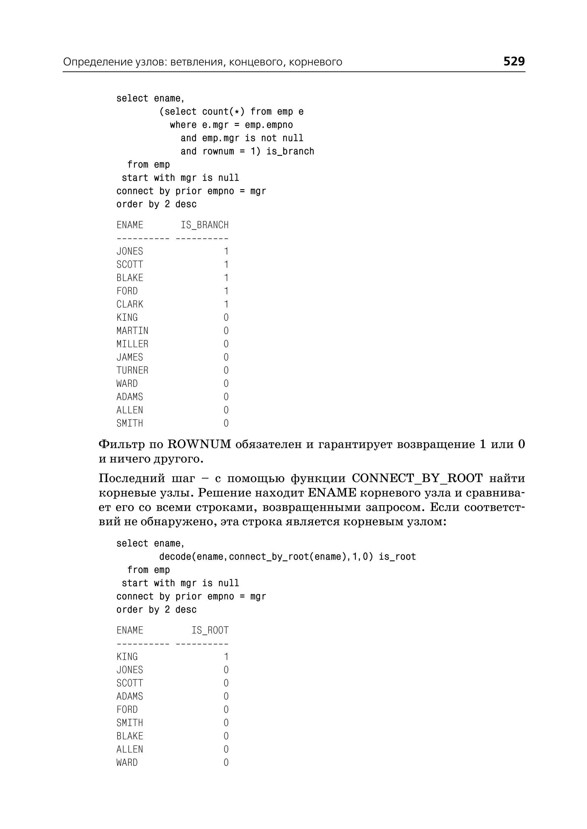 Определение узлов: ветвления, концевого, корневого                  529

         select ename,
                 (select count(*) from emp e
                   where e.mgr = emp.empno
                     and emp.mgr is not null
                     and rownum = 1) is_branch
           from emp
          start with mgr is null
         connect by prior empno = mgr
         order by 2 desc
         ENAME       IS_BRANCH

         JONES               1
         SCOTT               1
         BLAKE               1
         FORD                1
         CLARK               1
         KING                0
         MARTIN              0
         MILLER              0
         JAMES               0
         TURNER              0
         WARD                0
         ADAMS               0
         ALLEN               0
         SMITH               0
      Фильтр по ROWNUM обязателен и гарантирует возвращение 1 или 0
      и ничего другого.
      Последний шаг – с помощью функции CONNECT_BY_ROOT найти
      корневые узлы. Решение находит ENAME корневого узла и сравнива
      ет его со всеми строками, возвращенными запросом. Если соответст
      вий не обнаружено, эта строка является корневым узлом:
         select ename,
                 decode(ename,connect_by_root(ename),1,0) is_root
           from emp
          start with mgr is null
         connect by prior empno = mgr
         order by 2 desc
         ENAME         IS_ROOT

         KING                1
         JONES               0
         SCOTT               0
         ADAMS               0
         FORD                0
         SMITH               0
         BLAKE               0
         ALLEN               0
         WARD                0
 