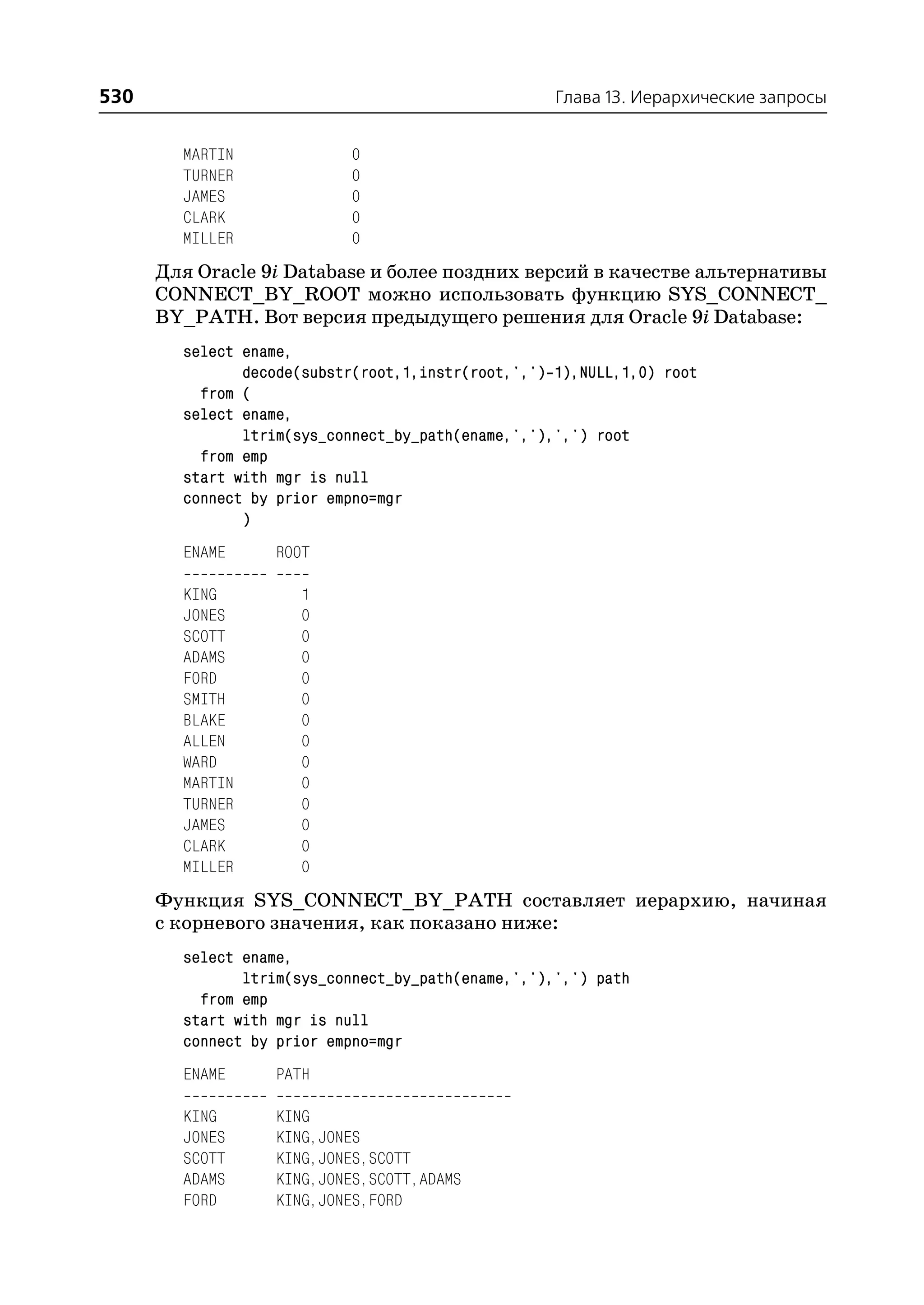 530                                                 Глава 13. Иерархические запросы


        MARTIN              0
        TURNER              0
        JAMES               0
        CLARK               0
        MILLER              0
      Для Oracle 9i Database и более поздних версий в качестве альтернативы
      CONNECT_BY_ROOT можно использовать функцию SYS_CONNECT_
      BY_PATH. Вот версия предыдущего решения для Oracle 9i Database:
        select ename,
               decode(substr(root,1,instr(root,',') 1),NULL,1,0) root
          from (
        select ename,
               ltrim(sys_connect_by_path(ename,','),',') root
          from emp
        start with mgr is null
        connect by prior empno=mgr
               )
        ENAME      ROOT

        KING          1
        JONES         0
        SCOTT         0
        ADAMS         0
        FORD          0
        SMITH         0
        BLAKE         0
        ALLEN         0
        WARD          0
        MARTIN        0
        TURNER        0
        JAMES         0
        CLARK         0
        MILLER        0
      Функция SYS_CONNECT_BY_PATH составляет иерархию, начиная
      с корневого значения, как показано ниже:
        select ename,
               ltrim(sys_connect_by_path(ename,','),',') path
          from emp
        start with mgr is null
        connect by prior empno=mgr
        ENAME      PATH

        KING       KING
        JONES      KING,JONES
        SCOTT      KING,JONES,SCOTT
        ADAMS      KING,JONES,SCOTT,ADAMS
        FORD       KING,JONES,FORD
 