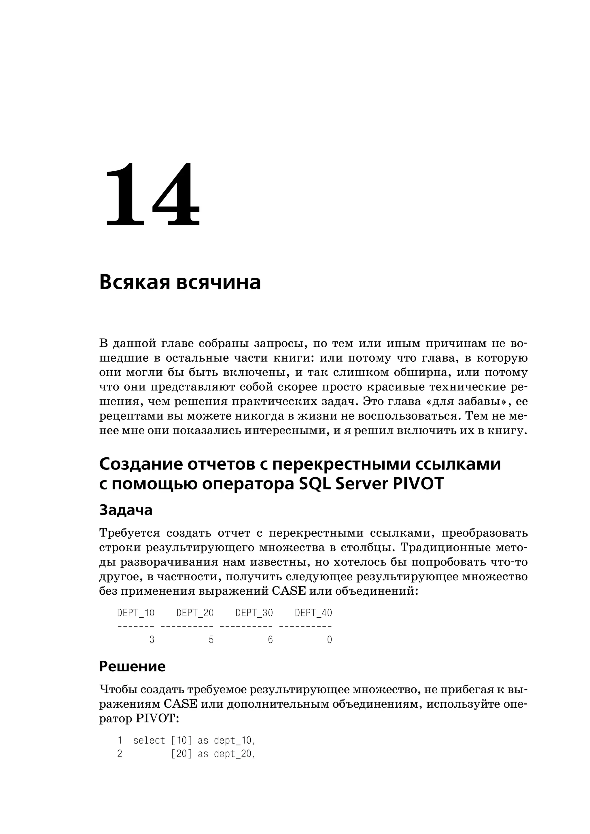 14
Всякая всячина

В данной главе собраны запросы, по тем или иным причинам не во
шедшие в остальные части книги: или потому что глава, в которую
они могли бы быть включены, и так слишком обширна, или потому
что они представляют собой скорее просто красивые технические ре
шения, чем решения практических задач. Это глава «для забавы», ее
рецептами вы можете никогда в жизни не воспользоваться. Тем не ме
нее мне они показались интересными, и я решил включить их в книгу.

Создание отчетов с перекрестными ссылками
с помощью оператора SQL Server PIVOT
Задача
Требуется создать отчет с перекрестными ссылками, преобразовать
строки результирующего множества в столбцы. Традиционные мето
ды разворачивания нам известны, но хотелось бы попробовать что то
другое, в частности, получить следующее результирующее множество
без применения выражений CASE или объединений:
  DEPT_10   DEPT_20    DEPT_30    DEPT_40

        3         5           6        0

Решение
Чтобы создать требуемое результирующее множество, не прибегая к вы
ражениям CASE или дополнительным объединениям, используйте опе
ратор PIVOT:
  1 select [10] as dept_10,
  2        [20] as dept_20,
 