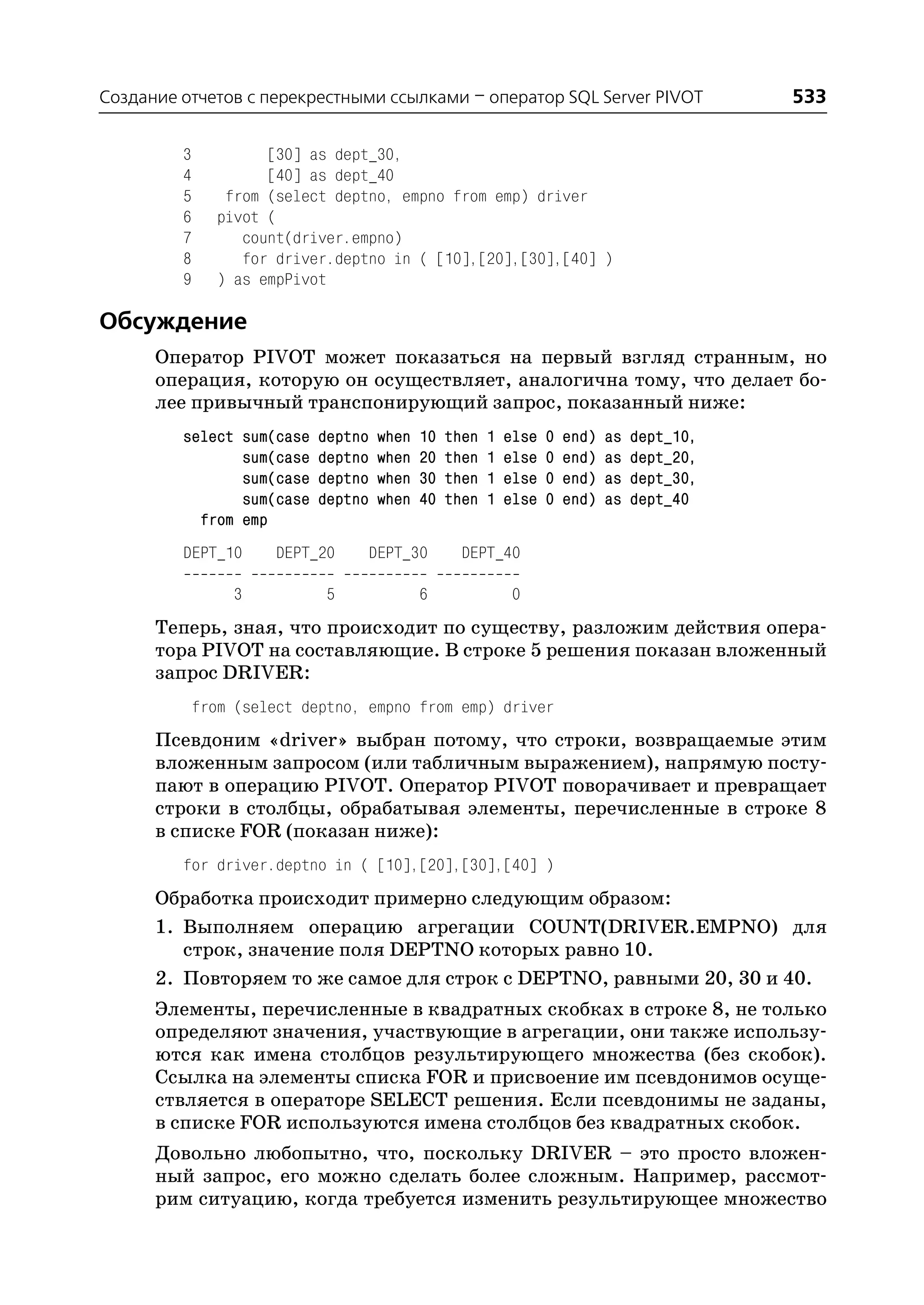 Создание отчетов с перекрестными ссылками – оператор SQL Server PIVOT                         533

         3            [30] as dept_30,
         4            [40] as dept_40
         5       from (select deptno, empno from emp) driver
         6      pivot (
         7         count(driver.empno)
         8         for driver.deptno in ( [10],[20],[30],[40] )
         9      ) as empPivot

Обсуждение
      Оператор PIVOT может показаться на первый взгляд странным, но
      операция, которую он осуществляет, аналогична тому, что делает бо
      лее привычный транспонирующий запрос, показанный ниже:
         select sum(case    deptno   when   10   then   1   else   0   end)   as   dept_10,
                sum(case    deptno   when   20   then   1   else   0   end)   as   dept_20,
                sum(case    deptno   when   30   then   1   else   0   end)   as   dept_30,
                sum(case    deptno   when   40   then   1   else   0   end)   as   dept_40
           from emp
         DEPT_10       DEPT_20   DEPT_30           DEPT_40

                  3         5               6                0
      Теперь, зная, что происходит по существу, разложим действия опера
      тора PIVOT на составляющие. В строке 5 решения показан вложенный
      запрос DRIVER:
             from (select deptno, empno from emp) driver
      Псевдоним «driver» выбран потому, что строки, возвращаемые этим
      вложенным запросом (или табличным выражением), напрямую посту
      пают в операцию PIVOT. Оператор PIVOT поворачивает и превращает
      строки в столбцы, обрабатывая элементы, перечисленные в строке 8
      в списке FOR (показан ниже):
         for driver.deptno in ( [10],[20],[30],[40] )
      Обработка происходит примерно следующим образом:
      1. Выполняем операцию агрегации COUNT(DRIVER.EMPNO) для
         строк, значение поля DEPTNO которых равно 10.
      2. Повторяем то же самое для строк с DEPTNO, равными 20, 30 и 40.
      Элементы, перечисленные в квадратных скобках в строке 8, не только
      определяют значения, участвующие в агрегации, они также использу
      ются как имена столбцов результирующего множества (без скобок).
      Ссылка на элементы списка FOR и присвоение им псевдонимов осуще
      ствляется в операторе SELECT решения. Если псевдонимы не заданы,
      в списке FOR используются имена столбцов без квадратных скобок.
      Довольно любопытно, что, поскольку DRIVER – это просто вложен
      ный запрос, его можно сделать более сложным. Например, рассмот
      рим ситуацию, когда требуется изменить результирующее множество
 