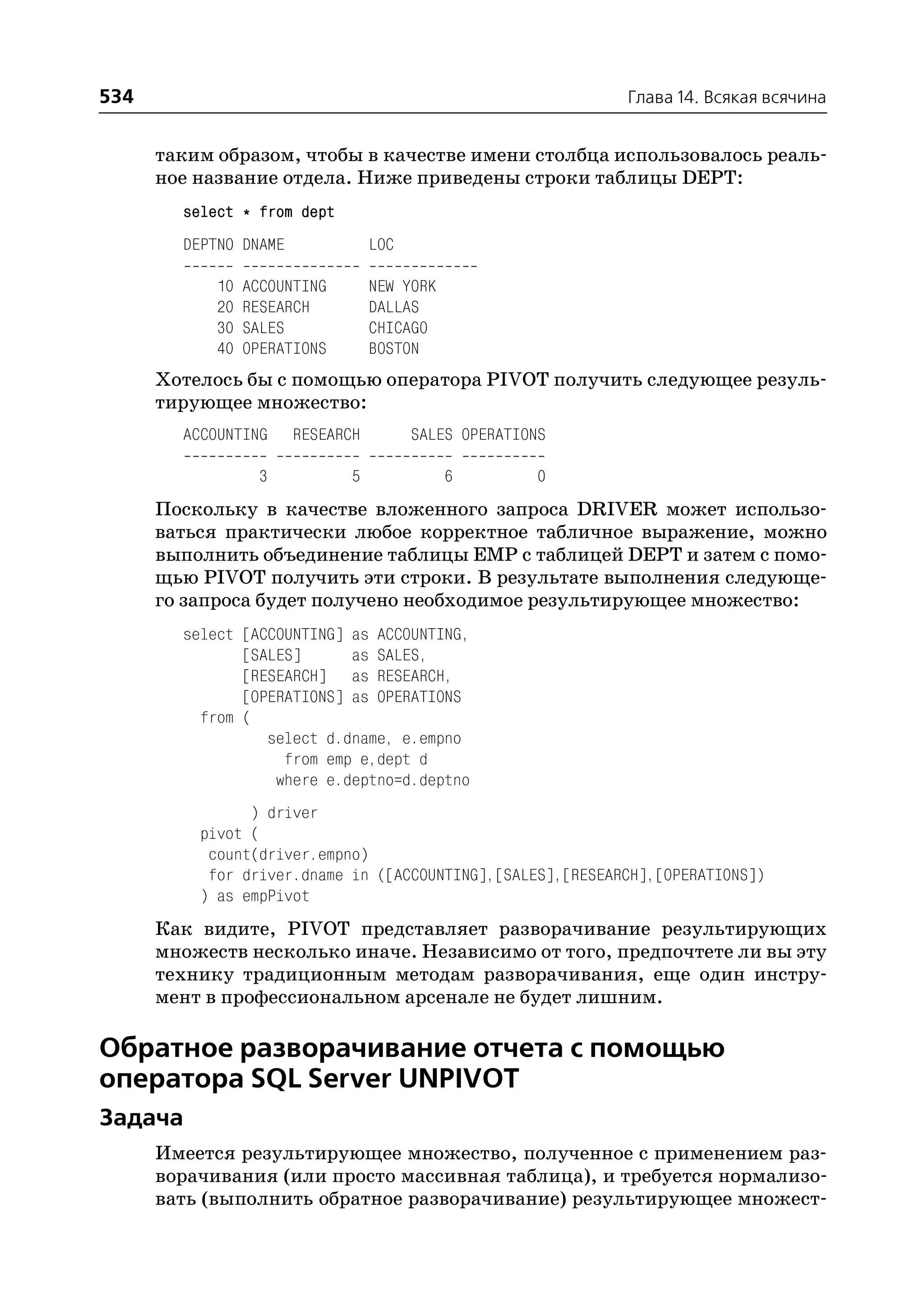 534                                                         Глава 14. Всякая всячина


      таким образом, чтобы в качестве имени столбца использовалось реаль
      ное название отдела. Ниже приведены строки таблицы DEPT:
        select * from dept
        DEPTNO DNAME              LOC

            10   ACCOUNTING       NEW YORK
            20   RESEARCH         DALLAS
            30   SALES            CHICAGO
            40   OPERATIONS       BOSTON
      Хотелось бы с помощью оператора PIVOT получить следующее резуль
      тирующее множество:
        ACCOUNTING     RESEARCH         SALES OPERATIONS

                  3           5              6        0
      Поскольку в качестве вложенного запроса DRIVER может использо
      ваться практически любое корректное табличное выражение, можно
      выполнить объединение таблицы EMP с таблицей DEPT и затем с помо
      щью PIVOT получить эти строки. В результате выполнения следующе
      го запроса будет получено необходимое результирующее множество:
        select [ACCOUNTING] as ACCOUNTING,
               [SALES]      as SALES,
               [RESEARCH] as RESEARCH,
               [OPERATIONS] as OPERATIONS
          from (
                  select d.dname, e.empno
                    from emp e,dept d
                   where e.deptno=d.deptno
                ) driver
          pivot (
           count(driver.empno)
           for driver.dname in ([ACCOUNTING],[SALES],[RESEARCH],[OPERATIONS])
          ) as empPivot
      Как видите, PIVOT представляет разворачивание результирующих
      множеств несколько иначе. Независимо от того, предпочтете ли вы эту
      технику традиционным методам разворачивания, еще один инстру
      мент в профессиональном арсенале не будет лишним.

Обратное разворачивание отчета с помощью
оператора SQL Server UNPIVOT
Задача
      Имеется результирующее множество, полученное с применением раз
      ворачивания (или просто массивная таблица), и требуется нормализо
      вать (выполнить обратное разворачивание) результирующее множест
 
