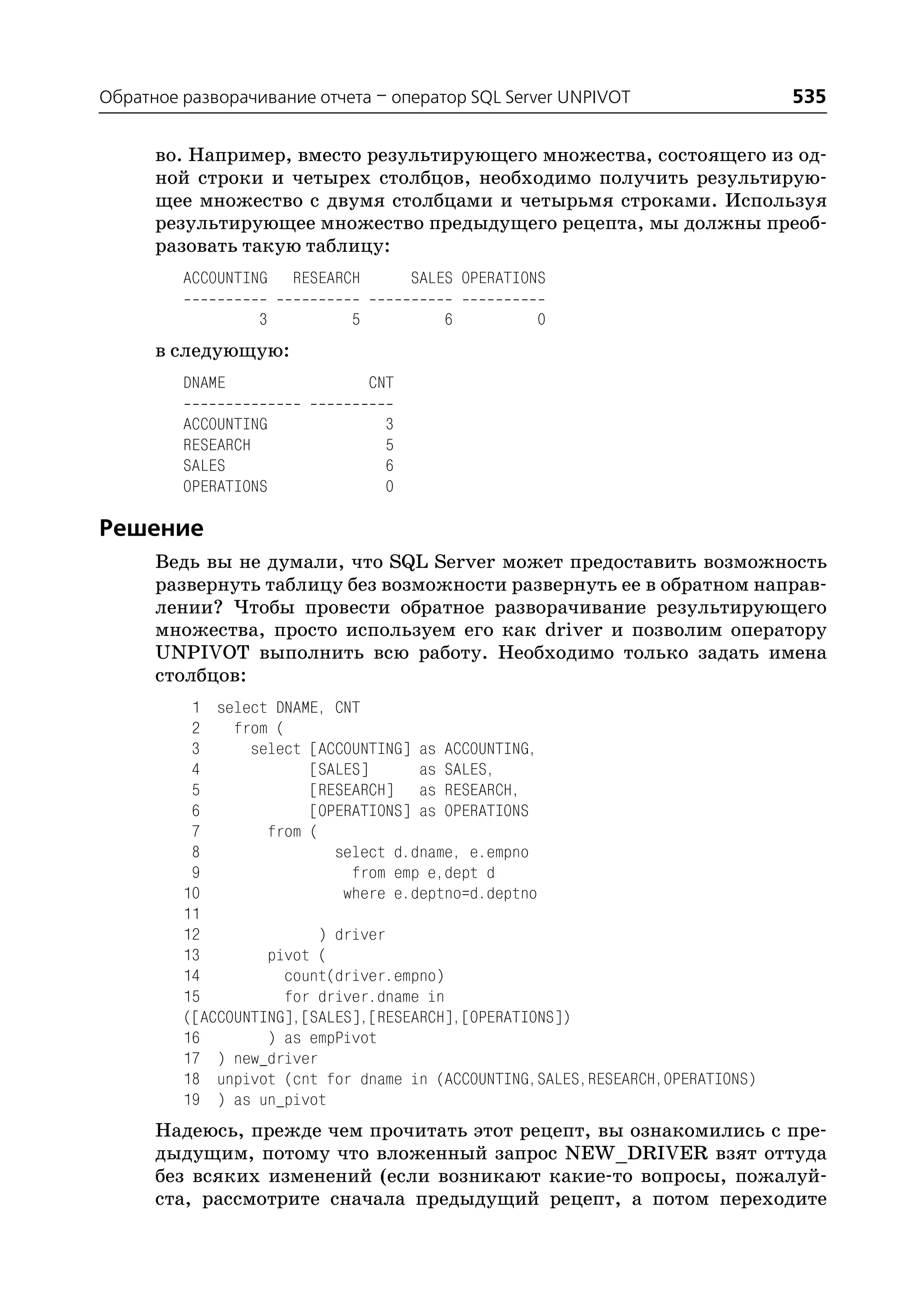 Обратное разворачивание отчета – оператор SQL Server UNPIVOT                   535

      во. Например, вместо результирующего множества, состоящего из од
      ной строки и четырех столбцов, необходимо получить результирую
      щее множество с двумя столбцами и четырьмя строками. Используя
      результирующее множество предыдущего рецепта, мы должны преоб
      разовать такую таблицу:
         ACCOUNTING   RESEARCH         SALES OPERATIONS

                  3         5             6          0
      в следующую:
         DNAME                   CNT

         ACCOUNTING               3
         RESEARCH                 5
         SALES                    6
         OPERATIONS               0

Решение
      Ведь вы не думали, что SQL Server может предоставить возможность
      развернуть таблицу без возможности развернуть ее в обратном направ
      лении? Чтобы провести обратное разворачивание результирующего
      множества, просто используем его как driver и позволим оператору
      UNPIVOT выполнить всю работу. Необходимо только задать имена
      столбцов:
          1 select DNAME, CNT
          2    from (
          3      select [ACCOUNTING] as ACCOUNTING,
          4             [SALES]       as SALES,
          5             [RESEARCH] as RESEARCH,
          6             [OPERATIONS] as OPERATIONS
          7        from (
          8                 select d.dname, e.empno
          9                   from emp e,dept d
         10                  where e.deptno=d.deptno
         11
         12               ) driver
         13        pivot (
         14          count(driver.empno)
         15          for driver.dname in
         ([ACCOUNTING],[SALES],[RESEARCH],[OPERATIONS])
         16        ) as empPivot
         17 ) new_driver
         18 unpivot (cnt for dname in (ACCOUNTING,SALES,RESEARCH,OPERATIONS)
         19 ) as un_pivot
      Надеюсь, прежде чем прочитать этот рецепт, вы ознакомились с пре
      дыдущим, потому что вложенный запрос NEW_DRIVER взят оттуда
      без всяких изменений (если возникают какие то вопросы, пожалуй
      ста, рассмотрите сначала предыдущий рецепт, а потом переходите
 