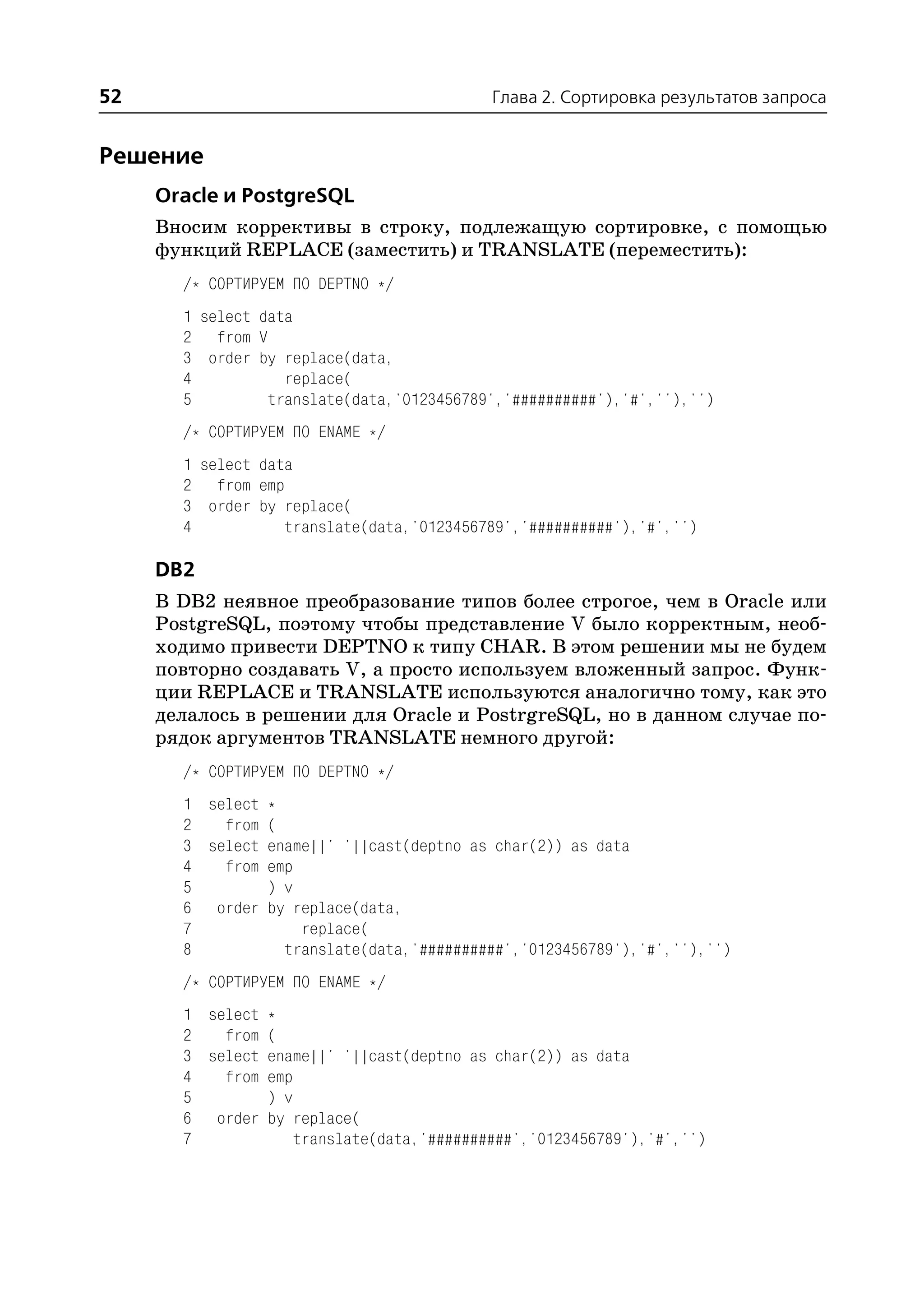 52                                         Глава 2. Сортировка результатов запроса


Решение
     Oracle и PostgreSQL
     Вносим коррективы в строку, подлежащую сортировке, с помощью
     функций REPLACE (заместить) и TRANSLATE (переместить):
       /* СОРТИРУЕМ ПО DEPTNO */
       1 select data
       2 from V
       3 order by replace(data,
       4           replace(
       5         translate(data,'0123456789','##########'),'#',''),'')
       /* СОРТИРУЕМ ПО ENAME */
       1 select data
       2 from emp
       3 order by replace(
       4           translate(data,'0123456789','##########'),'#','')

     DB2
     В DB2 неявное преобразование типов более строгое, чем в Oracle или
     PostgreSQL, поэтому чтобы представление V было корректным, необ
     ходимо привести DEPTNO к типу CHAR. В этом решении мы не будем
     повторно создавать V, а просто используем вложенный запрос. Функ
     ции REPLACE и TRANSLATE используются аналогично тому, как это
     делалось в решении для Oracle и PostrgreSQL, но в данном случае по
     рядок аргументов TRANSLATE немного другой:
       /* СОРТИРУЕМ ПО DEPTNO */
       1 select *
       2   from (
       3 select ename||' '||cast(deptno as char(2)) as data
       4   from emp
       5        ) v
       6 order by replace(data,
       7            replace(
       8          translate(data,'##########','0123456789'),'#',''),'')
       /* СОРТИРУЕМ ПО ENAME */
       1 select *
       2   from (
       3 select ename||' '||cast(deptno as char(2)) as data
       4   from emp
       5        ) v
       6 order by replace(
       7            translate(data,'##########','0123456789'),'#','')
 