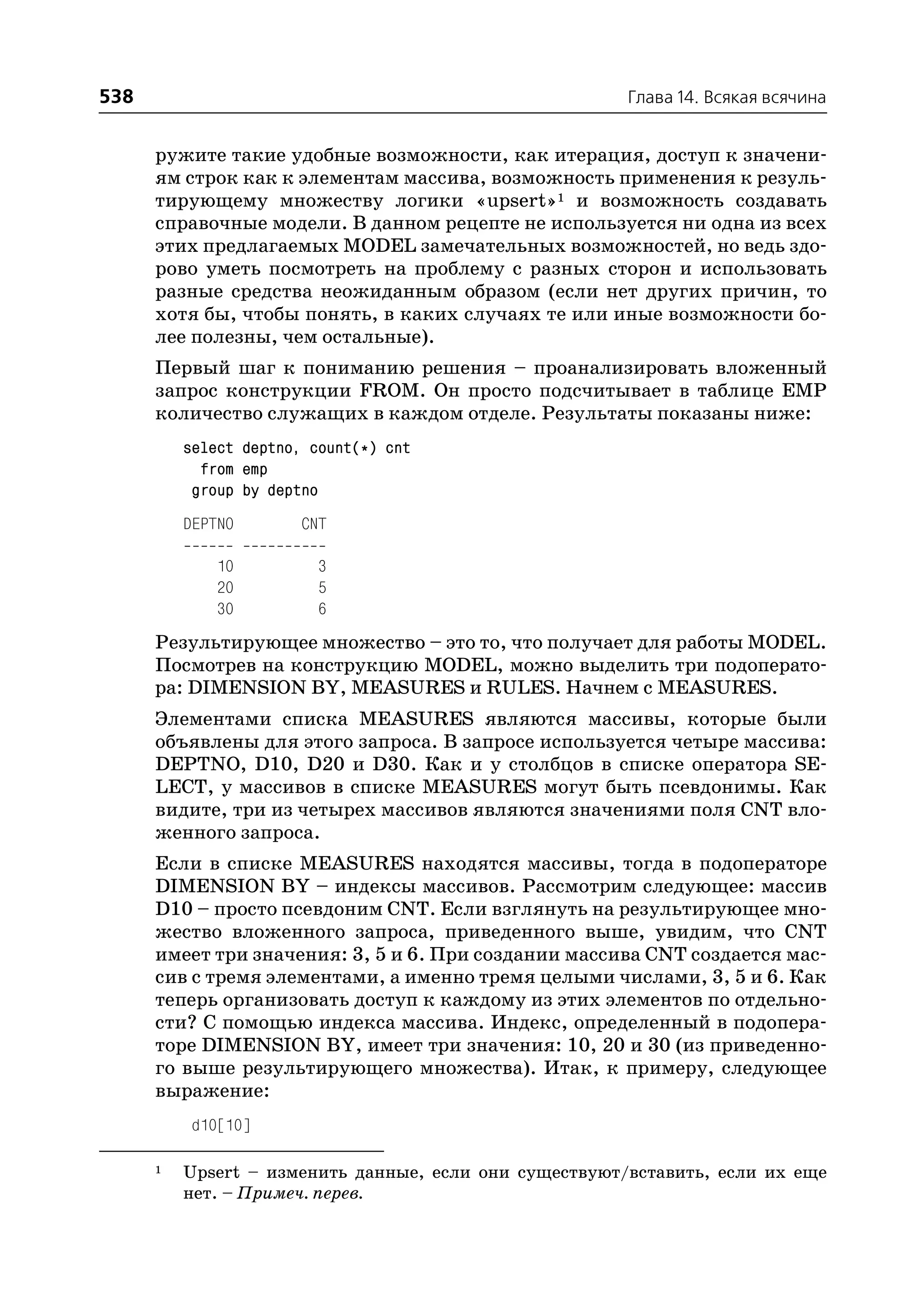 538                                                     Глава 14. Всякая всячина


      ружите такие удобные возможности, как итерация, доступ к значени
      ям строк как к элементам массива, возможность применения к резуль
      тирующему множеству логики «upsert»1 и возможность создавать
      справочные модели. В данном рецепте не используется ни одна из всех
      этих предлагаемых MODEL замечательных возможностей, но ведь здо
      рово уметь посмотреть на проблему с разных сторон и использовать
      разные средства неожиданным образом (если нет других причин, то
      хотя бы, чтобы понять, в каких случаях те или иные возможности бо
      лее полезны, чем остальные).
      Первый шаг к пониманию решения – проанализировать вложенный
      запрос конструкции FROM. Он просто подсчитывает в таблице EMP
      количество служащих в каждом отделе. Результаты показаны ниже:
          select deptno, count(*) cnt
            from emp
           group by deptno
          DEPTNO        CNT

              10          3
              20          5
              30          6
      Результирующее множество – это то, что получает для работы MODEL.
      Посмотрев на конструкцию MODEL, можно выделить три подоперато
      ра: DIMENSION BY, MEASURES и RULES. Начнем с MEASURES.
      Элементами списка MEASURES являются массивы, которые были
      объявлены для этого запроса. В запросе используется четыре массива:
      DEPTNO, D10, D20 и D30. Как и у столбцов в списке оператора SE
      LECT, у массивов в списке MEASURES могут быть псевдонимы. Как
      видите, три из четырех массивов являются значениями поля CNT вло
      женного запроса.
      Если в списке MEASURES находятся массивы, тогда в подоператоре
      DIMENSION BY – индексы массивов. Рассмотрим следующее: массив
      D10 – просто псевдоним CNT. Если взглянуть на результирующее мно
      жество вложенного запроса, приведенного выше, увидим, что CNT
      имеет три значения: 3, 5 и 6. При создании массива CNT создается мас
      сив с тремя элементами, а именно тремя целыми числами, 3, 5 и 6. Как
      теперь организовать доступ к каждому из этих элементов по отдельно
      сти? С помощью индекса массива. Индекс, определенный в подопера
      торе DIMENSION BY, имеет три значения: 10, 20 и 30 (из приведенно
      го выше результирующего множества). Итак, к примеру, следующее
      выражение:
           d10[10]

      1   Upsert – изменить данные, если они существуют/вставить, если их еще
          нет. – Примеч. перев.
 