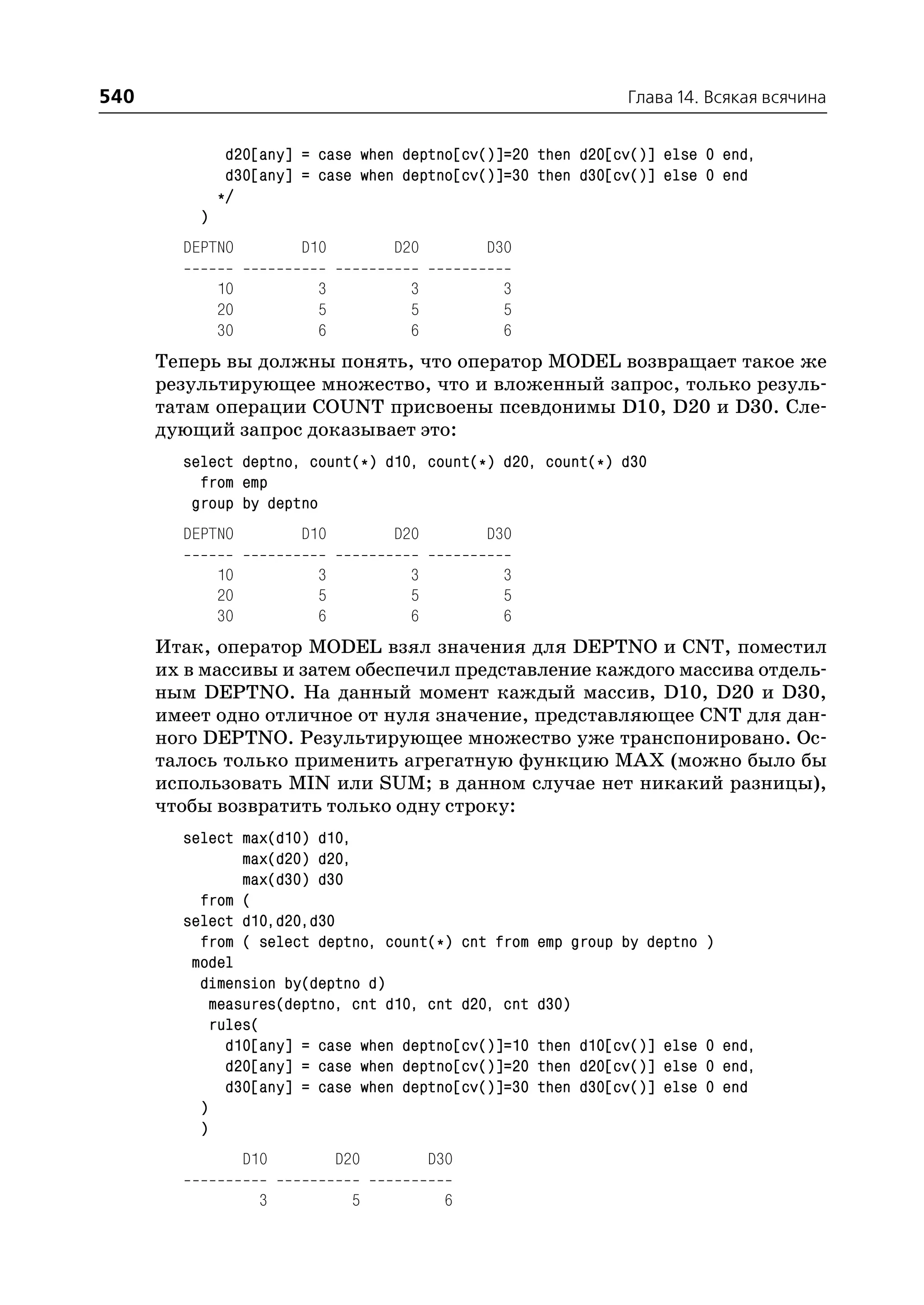 540                                                              Глава 14. Всякая всячина


               d20[any] = case when deptno[cv()]=20 then d20[cv()] else 0 end,
               d30[any] = case when deptno[cv()]=30 then d30[cv()] else 0 end
              */
          )
        DEPTNO           D10         D20         D30

              10          3           3           3
              20          5           5           5
              30          6           6           6
      Теперь вы должны понять, что оператор MODEL возвращает такое же
      результирующее множество, что и вложенный запрос, только резуль
      татам операции COUNT присвоены псевдонимы D10, D20 и D30. Сле
      дующий запрос доказывает это:
        select deptno, count(*) d10, count(*) d20, count(*) d30
          from emp
         group by deptno
        DEPTNO           D10         D20         D30

              10          3           3           3
              20          5           5           5
              30          6           6           6
      Итак, оператор MODEL взял значения для DEPTNO и CNT, поместил
      их в массивы и затем обеспечил представление каждого массива отдель
      ным DEPTNO. На данный момент каждый массив, D10, D20 и D30,
      имеет одно отличное от нуля значение, представляющее CNT для дан
      ного DEPTNO. Результирующее множество уже транспонировано. Ос
      талось только применить агрегатную функцию MAX (можно было бы
      использовать MIN или SUM; в данном случае нет никакий разницы),
      чтобы возвратить только одну строку:
        select max(d10) d10,
               max(d20) d20,
               max(d30) d30
          from (
        select d10,d20,d30
          from ( select deptno, count(*) cnt from      emp group by deptno )
         model
          dimension by(deptno d)
           measures(deptno, cnt d10, cnt d20, cnt      d30)
           rules(
             d10[any] = case when deptno[cv()]=10      then d10[cv()] else 0 end,
             d20[any] = case when deptno[cv()]=20      then d20[cv()] else 0 end,
             d30[any] = case when deptno[cv()]=30      then d30[cv()] else 0 end
          )
          )
                   D10         D20         D30

                    3           5           6
 
