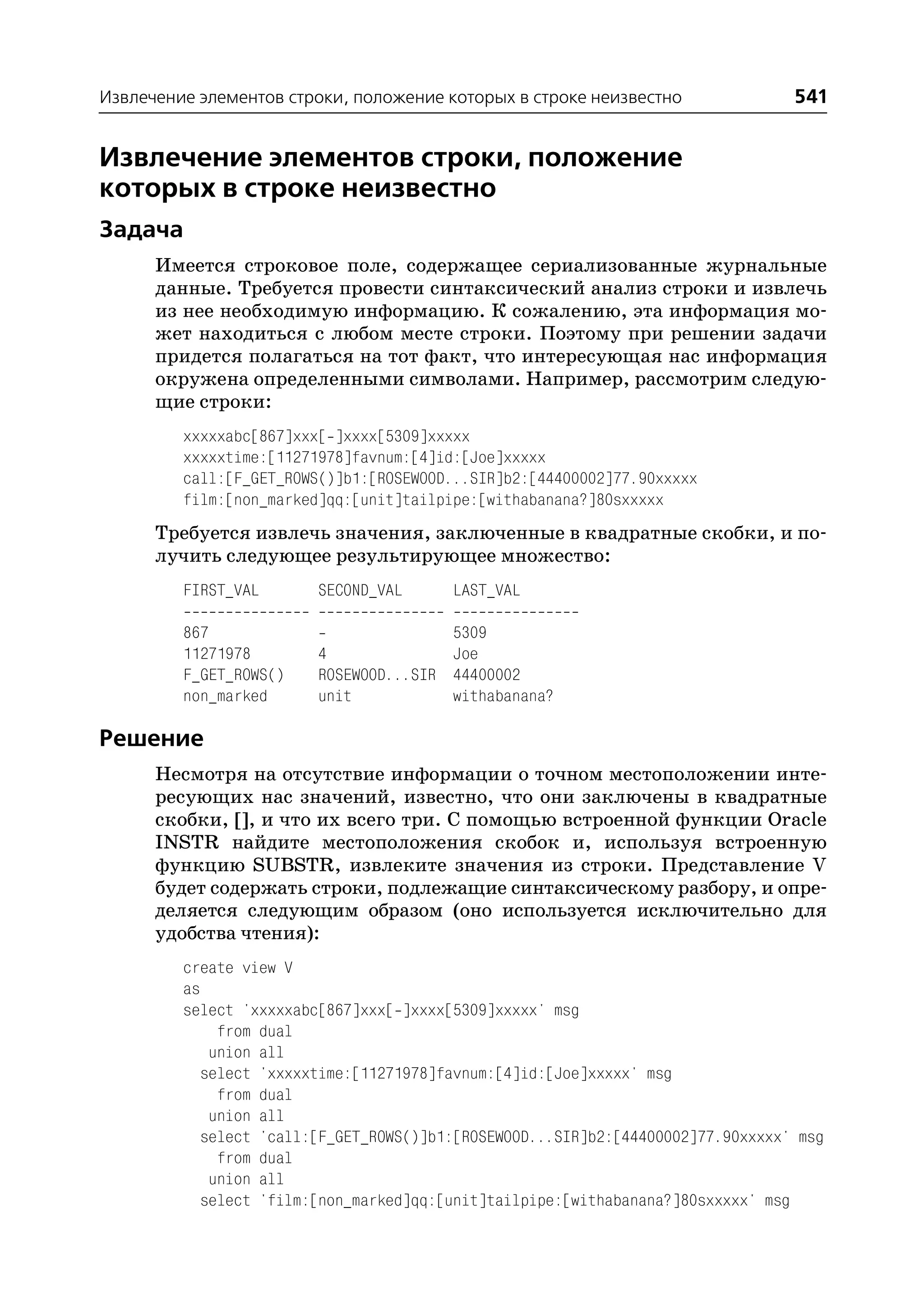 Извлечение элементов строки, положение которых в строке неизвестно                541


Извлечение элементов строки, положение
которых в строке неизвестно
Задача
      Имеется строковое поле, содержащее сериализованные журнальные
      данные. Требуется провести синтаксический анализ строки и извлечь
      из нее необходимую информацию. К сожалению, эта информация мо
      жет находиться с любом месте строки. Поэтому при решении задачи
      придется полагаться на тот факт, что интересующая нас информация
      окружена определенными символами. Например, рассмотрим следую
      щие строки:
         xxxxxabc[867]xxx[ ]xxxx[5309]xxxxx
         xxxxxtime:[11271978]favnum:[4]id:[Joe]xxxxx
         call:[F_GET_ROWS()]b1:[ROSEWOOD...SIR]b2:[44400002]77.90xxxxx
         film:[non_marked]qq:[unit]tailpipe:[withabanana?]80sxxxxx
      Требуется извлечь значения, заключенные в квадратные скобки, и по
      лучить следующее результирующее множество:
         FIRST_VAL       SECOND_VAL      LAST_VAL

         867                            5309
         11271978        4              Joe
         F_GET_ROWS()    ROSEWOOD...SIR 44400002
         non_marked      unit           withabanana?

Решение
      Несмотря на отсутствие информации о точном местоположении инте
      ресующих нас значений, известно, что они заключены в квадратные
      скобки, [], и что их всего три. С помощью встроенной функции Oracle
      INSTR найдите местоположения скобок и, используя встроенную
      функцию SUBSTR, извлеките значения из строки. Представление V
      будет содержать строки, подлежащие синтаксическому разбору, и опре
      деляется следующим образом (оно используется исключительно для
      удобства чтения):
         create view V
         as
         select 'xxxxxabc[867]xxx[ ]xxxx[5309]xxxxx' msg
              from dual
             union all
            select 'xxxxxtime:[11271978]favnum:[4]id:[Joe]xxxxx' msg
              from dual
             union all
            select 'call:[F_GET_ROWS()]b1:[ROSEWOOD...SIR]b2:[44400002]77.90xxxxx' msg
              from dual
             union all
            select 'film:[non_marked]qq:[unit]tailpipe:[withabanana?]80sxxxxx' msg
 