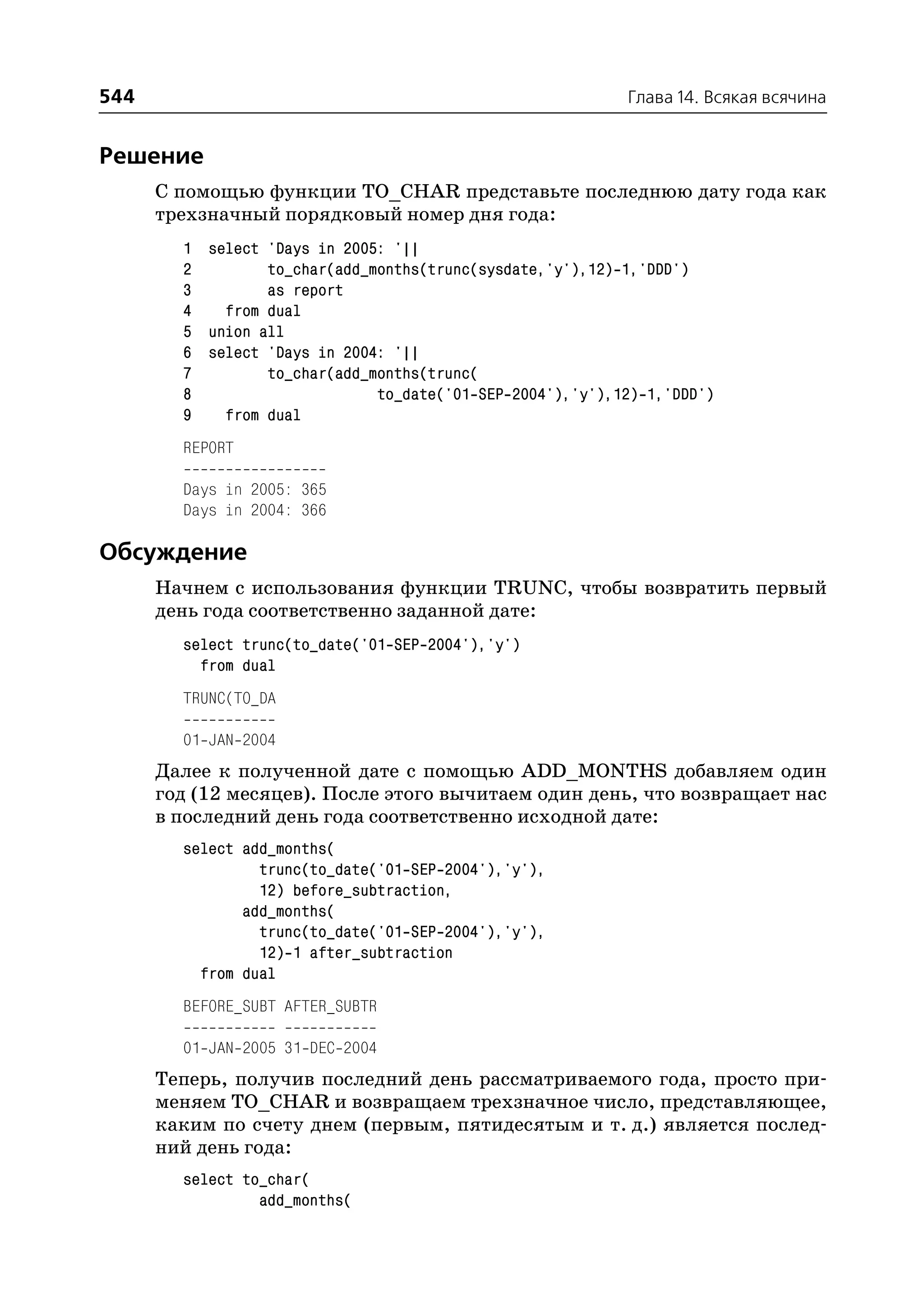 544                                                        Глава 14. Всякая всячина


Решение
      С помощью функции TO_CHAR представьте последнюю дату года как
      трехзначный порядковый номер дня года:
        1 select 'Days in 2005: '||
        2        to_char(add_months(trunc(sysdate,'y'),12) 1,'DDD')
        3        as report
        4   from dual
        5 union all
        6 select 'Days in 2004: '||
        7        to_char(add_months(trunc(
        8                     to_date('01 SEP 2004'),'y'),12) 1,'DDD')
        9   from dual
        REPORT

        Days in 2005: 365
        Days in 2004: 366

Обсуждение
      Начнем с использования функции TRUNC, чтобы возвратить первый
      день года соответственно заданной дате:
        select trunc(to_date('01 SEP 2004'),'y')
          from dual
        TRUNC(TO_DA

        01 JAN 2004
      Далее к полученной дате с помощью ADD_MONTHS добавляем один
      год (12 месяцев). После этого вычитаем один день, что возвращает нас
      в последний день года соответственно исходной дате:
        select add_months(
                 trunc(to_date('01 SEP 2004'),'y'),
                 12) before_subtraction,
               add_months(
                 trunc(to_date('01 SEP 2004'),'y'),
                 12) 1 after_subtraction
          from dual
        BEFORE_SUBT AFTER_SUBTR

        01 JAN 2005 31 DEC 2004
      Теперь, получив последний день рассматриваемого года, просто при
      меняем TO_CHAR и возвращаем трехзначное число, представляющее,
      каким по счету днем (первым, пятидесятым и т. д.) является послед
      ний день года:
        select to_char(
                 add_months(
 