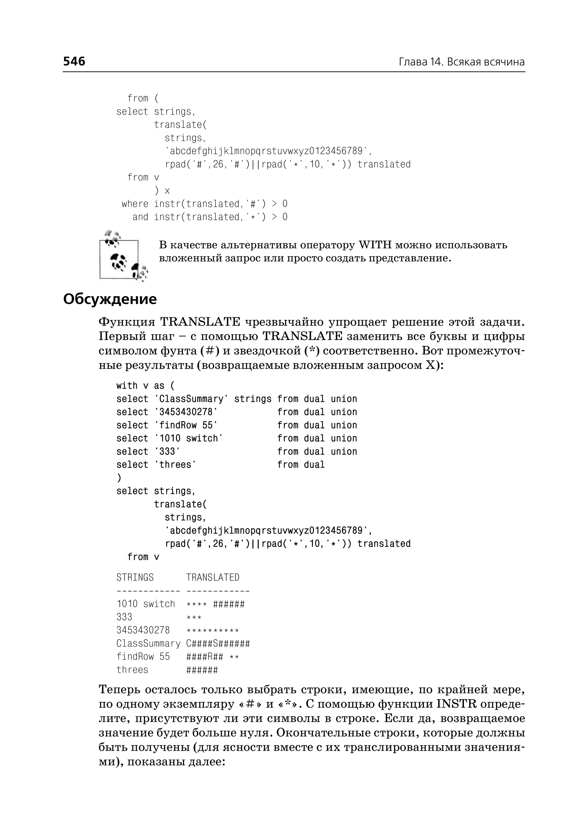 546                                                         Глава 14. Всякая всячина


          from (
        select strings,
               translate(
                 strings,
                 'abcdefghijklmnopqrstuvwxyz0123456789',
                 rpad('#',26,'#')||rpad('*',10,'*')) translated
          from v
               ) x
         where instr(translated,'#') > 0
           and instr(translated,'*') > 0

                  В качестве альтернативы оператору WITH можно использовать
                  вложенный запрос или просто создать представление.


Обсуждение
      Функция TRANSLATE чрезвычайно упрощает решение этой задачи.
      Первый шаг – с помощью TRANSLATE заменить все буквы и цифры
      символом фунта (#) и звездочкой (*) соответственно. Вот промежуточ
      ные результаты (возвращаемые вложенным запросом Х):
        with v    as (
        select    'ClassSummary' strings from dual union
        select    '3453430278'           from dual union
        select    'findRow 55'           from dual union
        select    '1010 switch'          from dual union
        select    '333'                  from dual union
        select    'threes'               from dual
        )
        select strings,
               translate(
                 strings,
                 'abcdefghijklmnopqrstuvwxyz0123456789',
                 rpad('#',26,'#')||rpad('*',10,'*')) translated
          from v
        STRINGS        TRANSLATED

        1010 switch    **** ######
        333            ***
        3453430278     **********
        ClassSummary   C####S######
        findRow 55     ####R## **
        threes         ######
      Теперь осталось только выбрать строки, имеющие, по крайней мере,
      по одному экземпляру «#» и «*». С помощью функции INSTR опреде
      лите, присутствуют ли эти символы в строке. Если да, возвращаемое
      значение будет больше нуля. Окончательные строки, которые должны
      быть получены (для ясности вместе с их транслированными значения
      ми), показаны далее:
 