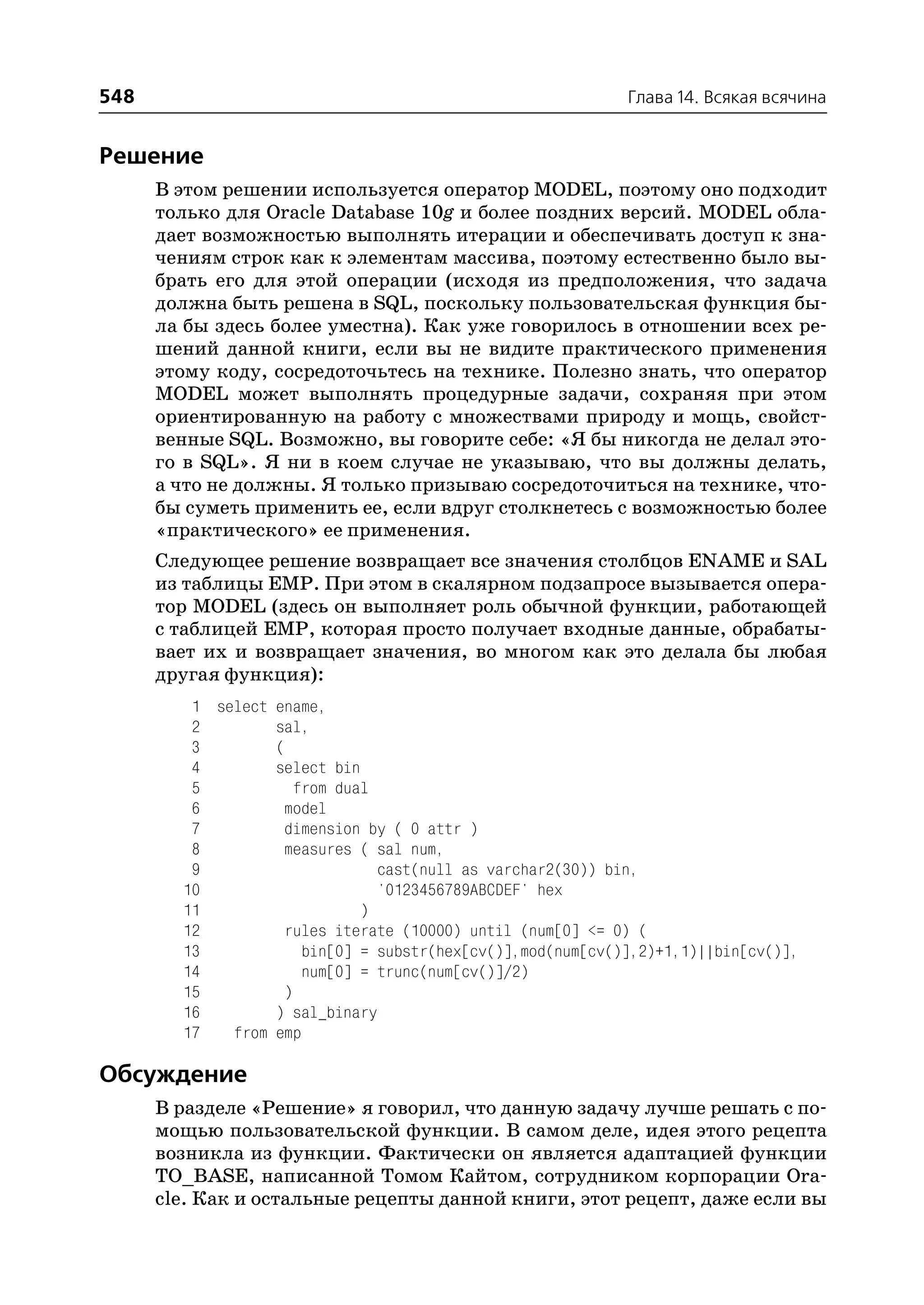 548                                                         Глава 14. Всякая всячина


Решение
      В этом решении используется оператор MODEL, поэтому оно подходит
      только для Oracle Database 10g и более поздних версий. MODEL обла
      дает возможностью выполнять итерации и обеспечивать доступ к зна
      чениям строк как к элементам массива, поэтому естественно было вы
      брать его для этой операции (исходя из предположения, что задача
      должна быть решена в SQL, поскольку пользовательская функция бы
      ла бы здесь более уместна). Как уже говорилось в отношении всех ре
      шений данной книги, если вы не видите практического применения
      этому коду, сосредоточьтесь на технике. Полезно знать, что оператор
      MODEL может выполнять процедурные задачи, сохраняя при этом
      ориентированную на работу с множествами природу и мощь, свойст
      венные SQL. Возможно, вы говорите себе: «Я бы никогда не делал это
      го в SQL». Я ни в коем случае не указываю, что вы должны делать,
      а что не должны. Я только призываю сосредоточиться на технике, что
      бы суметь применить ее, если вдруг столкнетесь с возможностью более
      «практического» ее применения.
      Следующее решение возвращает все значения столбцов ENAME и SAL
      из таблицы EMP. При этом в скалярном подзапросе вызывается опера
      тор MODEL (здесь он выполняет роль обычной функции, работающей
      с таблицей EMP, которая просто получает входные данные, обрабаты
      вает их и возвращает значения, во многом как это делала бы любая
      другая функция):
         1 select ename,
         2        sal,
         3        (
         4        select bin
         5           from dual
         6         model
         7         dimension by ( 0 attr )
         8         measures ( sal num,
         9                     cast(null as varchar2(30)) bin,
        10                     '0123456789ABCDEF' hex
        11                   )
        12         rules iterate (10000) until (num[0] <= 0) (
        13            bin[0] = substr(hex[cv()],mod(num[cv()],2)+1,1)||bin[cv()],
        14            num[0] = trunc(num[cv()]/2)
        15         )
        16        ) sal_binary
        17   from emp

Обсуждение
      В разделе «Решение» я говорил, что данную задачу лучше решать с по
      мощью пользовательской функции. В самом деле, идея этого рецепта
      возникла из функции. Фактически он является адаптацией функции
      TO_BASE, написанной Томом Кайтом, сотрудником корпорации Ora
      cle. Как и остальные рецепты данной книги, этот рецепт, даже если вы
 