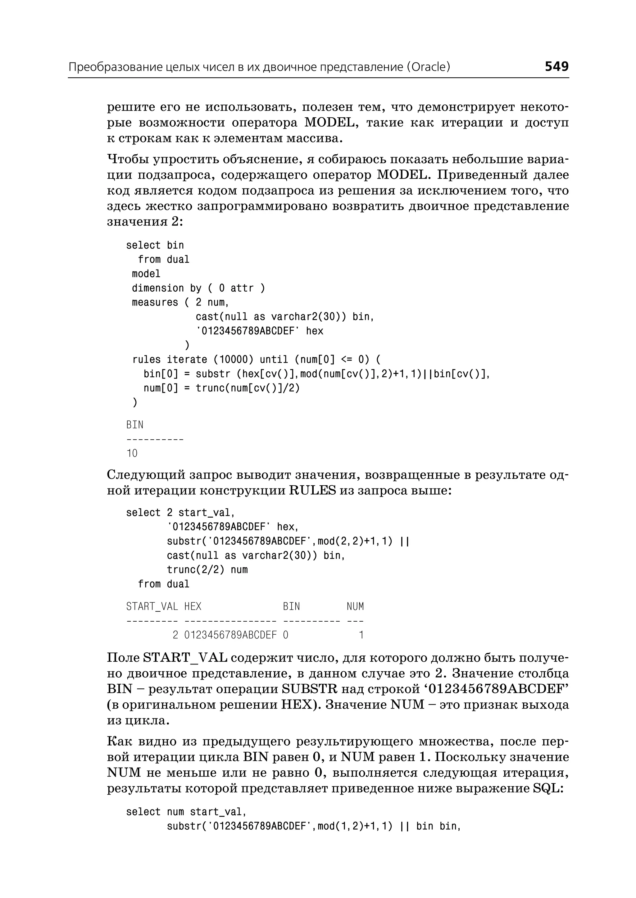 Преобразование целых чисел в их двоичное представление (Oracle)             549

      решите его не использовать, полезен тем, что демонстрирует некото
      рые возможности оператора MODEL, такие как итерации и доступ
      к строкам как к элементам массива.
      Чтобы упростить объяснение, я собираюсь показать небольшие вариа
      ции подзапроса, содержащего оператор MODEL. Приведенный далее
      код является кодом подзапроса из решения за исключением того, что
      здесь жестко запрограммировано возвратить двоичное представление
      значения 2:
         select bin
            from dual
          model
          dimension by ( 0 attr )
          measures ( 2 num,
                      cast(null as varchar2(30)) bin,
                      '0123456789ABCDEF' hex
                    )
          rules iterate (10000) until (num[0] <= 0) (
             bin[0] = substr (hex[cv()],mod(num[cv()],2)+1,1)||bin[cv()],
             num[0] = trunc(num[cv()]/2)
          )
         BIN

         10
      Следующий запрос выводит значения, возвращенные в результате од
      ной итерации конструкции RULES из запроса выше:
         select 2 start_val,
                '0123456789ABCDEF' hex,
                substr('0123456789ABCDEF',mod(2,2)+1,1) ||
                cast(null as varchar2(30)) bin,
                trunc(2/2) num
           from dual
         START_VAL HEX              BIN        NUM

                 2 0123456789ABCDEF 0            1
      Поле START_VAL содержит число, для которого должно быть получе
      но двоичное представление, в данном случае это 2. Значение столбца
      BIN – результат операции SUBSTR над строкой ‘0123456789ABCDEF’
      (в оригинальном решении HEX). Значение NUM – это признак выхода
      из цикла.
      Как видно из предыдущего результирующего множества, после пер
      вой итерации цикла BIN равен 0, и NUM равен 1. Поскольку значение
      NUM не меньше или не равно 0, выполняется следующая итерация,
      результаты которой представляет приведенное ниже выражение SQL:
         select num start_val,
                substr('0123456789ABCDEF',mod(1,2)+1,1) || bin bin,
 