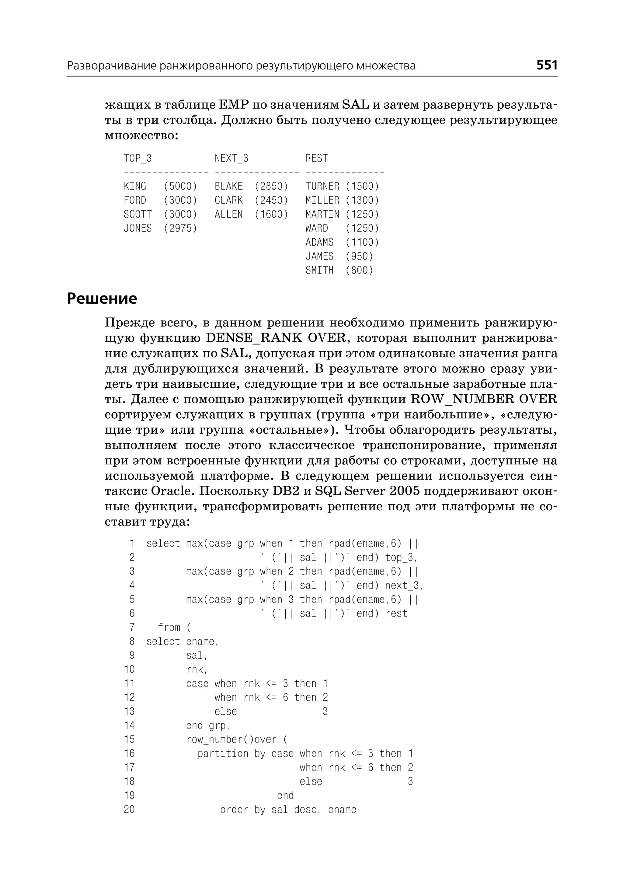 Разворачивание ранжированного результирующего множества           551

     жащих в таблице EMP по значениям SAL и затем развернуть результа
     ты в три столбца. Должно быть получено следующее результирующее
     множество:
        TOP_3            NEXT_3         REST

        KING    (5000)   BLAKE (2850)   TURNER   (1500)
        FORD    (3000)   CLARK (2450)   MILLER   (1300)
        SCOTT   (3000)   ALLEN (1600)   MARTIN   (1250)
        JONES   (2975)                  WARD     (1250)
                                        ADAMS    (1100)
                                        JAMES    (950)
                                        SMITH    (800)

Решение
     Прежде всего, в данном решении необходимо применить ранжирую
     щую функцию DENSE_RANK OVER, которая выполнит ранжирова
     ние служащих по SAL, допуская при этом одинаковые значения ранга
     для дублирующихся значений. В результате этого можно сразу уви
     деть три наивысшие, следующие три и все остальные заработные пла
     ты. Далее с помощью ранжирующей функции ROW_NUMBER OVER
     сортируем служащих в группах (группа «три наибольшие», «следую
     щие три» или группа «остальные»). Чтобы облагородить результаты,
     выполняем после этого классическое транспонирование, применяя
     при этом встроенные функции для работы со строками, доступные на
     используемой платформе. В следующем решении используется син
     таксис Oracle. Поскольку DB2 и SQL Server 2005 поддерживают окон
     ные функции, трансформировать решение под эти платформы не со
     ставит труда:
         1 select max(case grp when 1 then rpad(ename,6) ||
         2                     ' ('|| sal ||')' end) top_3,
         3        max(case grp when 2 then rpad(ename,6) ||
         4                     ' ('|| sal ||')' end) next_3,
         5        max(case grp when 3 then rpad(ename,6) ||
         6                     ' ('|| sal ||')' end) rest
         7   from (
         8 select ename,
         9        sal,
        10        rnk,
        11        case when rnk <= 3 then 1
        12             when rnk <= 6 then 2
        13             else                3
        14        end grp,
        15        row_number()over (
        16          partition by case when rnk <= 3 then 1
        17                            when rnk <= 6 then 2
        18                            else               3
        19                        end
        20              order by sal desc, ename
 