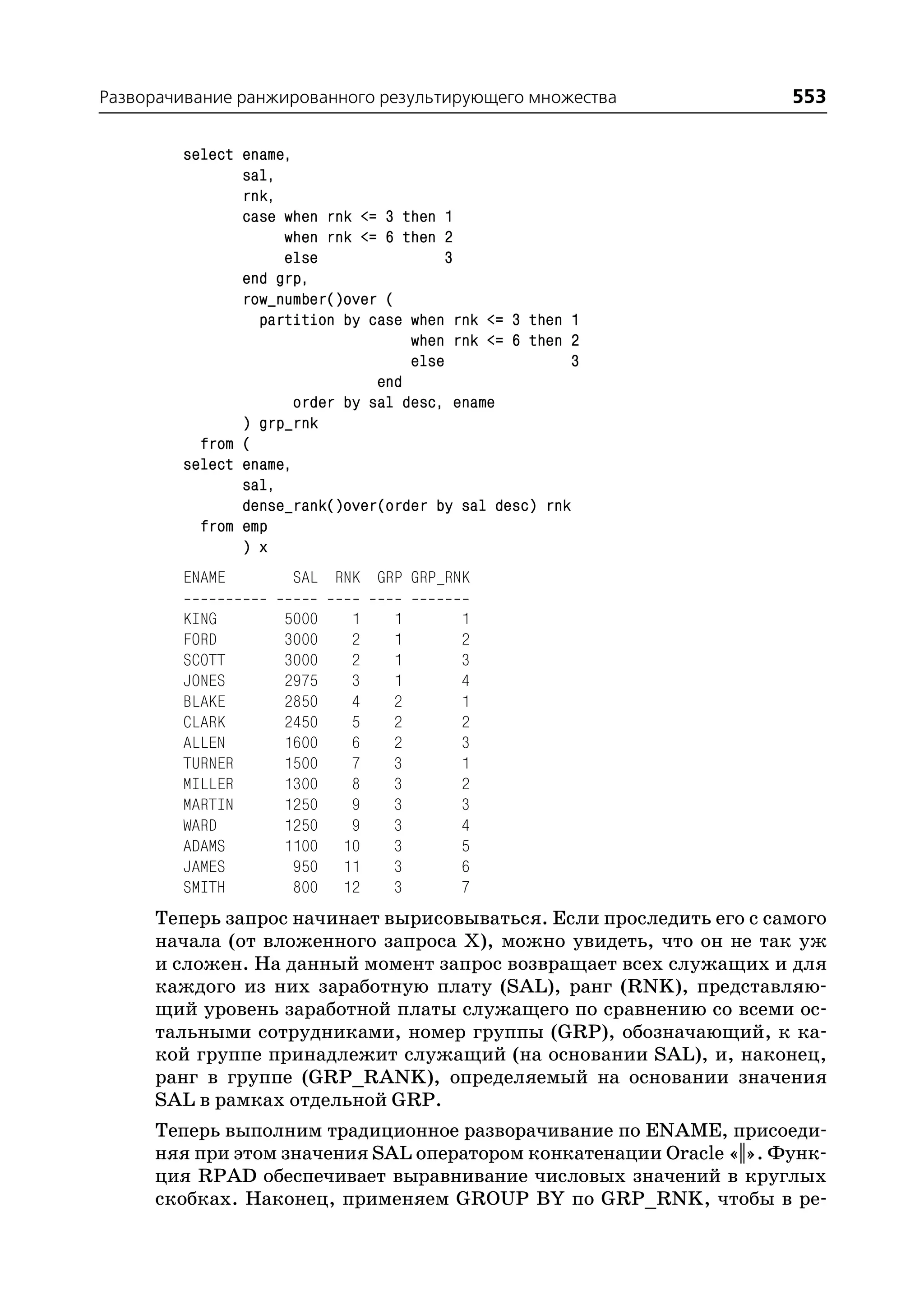 Разворачивание ранжированного результирующего множества             553

        select ename,
               sal,
               rnk,
               case when rnk <= 3 then 1
                    when rnk <= 6 then 2
                    else                3
               end grp,
               row_number()over (
                 partition by case when rnk <= 3 then 1
                                    when rnk <= 6 then 2
                                    else               3
                                end
                      order by sal desc, ename
               ) grp_rnk
          from (
        select ename,
               sal,
               dense_rank()over(order by sal desc) rnk
          from emp
               ) x
        ENAME        SAL RNK GRP GRP_RNK

        KING        5000    1    1       1
        FORD        3000    2    1       2
        SCOTT       3000    2    1       3
        JONES       2975    3    1       4
        BLAKE       2850    4    2       1
        CLARK       2450    5    2       2
        ALLEN       1600    6    2       3
        TURNER      1500    7    3       1
        MILLER      1300    8    3       2
        MARTIN      1250    9    3       3
        WARD        1250    9    3       4
        ADAMS       1100   10    3       5
        JAMES        950   11    3       6
        SMITH        800   12    3       7
     Теперь запрос начинает вырисовываться. Если проследить его с самого
     начала (от вложенного запроса Х), можно увидеть, что он не так уж
     и сложен. На данный момент запрос возвращает всех служащих и для
     каждого из них заработную плату (SAL), ранг (RNK), представляю
     щий уровень заработной платы служащего по сравнению со всеми ос
     тальными сотрудниками, номер группы (GRP), обозначающий, к ка
     кой группе принадлежит служащий (на основании SAL), и, наконец,
     ранг в группе (GRP_RANK), определяемый на основании значения
     SAL в рамках отдельной GRP.
     Теперь выполним традиционное разворачивание по ENAME, присоеди
     няя при этом значения SAL оператором конкатенации Oracle «||». Функ
     ция RPAD обеспечивает выравнивание числовых значений в круглых
     скобках. Наконец, применяем GROUP BY по GRP_RNK, чтобы в ре
 