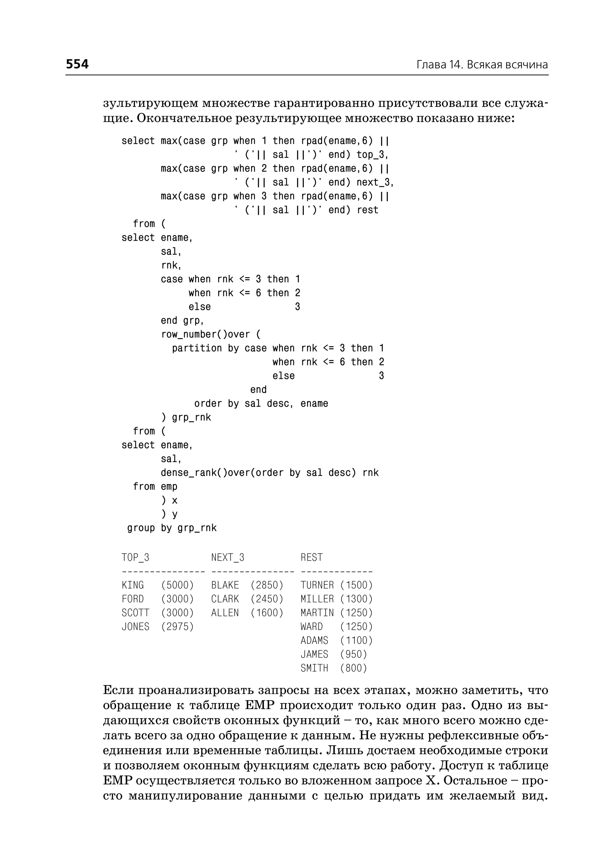 554                                                          Глава 14. Всякая всячина


      зультирующем множестве гарантированно присутствовали все служа
      щие. Окончательное результирующее множество показано ниже:
        select max(case grp when 1 then rpad(ename,6) ||
                             ' ('|| sal ||')' end) top_3,
               max(case grp when 2 then rpad(ename,6) ||
                             ' ('|| sal ||')' end) next_3,
               max(case grp when 3 then rpad(ename,6) ||
                             ' ('|| sal ||')' end) rest
          from (
        select ename,
               sal,
               rnk,
               case when rnk <= 3 then 1
                    when rnk <= 6 then 2
                    else                3
               end grp,
               row_number()over (
                 partition by case when rnk <= 3 then 1
                                    when rnk <= 6 then 2
                                    else                3
                                end
                      order by sal desc, ename
               ) grp_rnk
          from (
        select ename,
               sal,
               dense_rank()over(order by sal desc) rnk
          from emp
               ) x
               ) y
         group by grp_rnk

        TOP_3            NEXT_3         REST

        KING    (5000)   BLAKE (2850)   TURNER   (1500)
        FORD    (3000)   CLARK (2450)   MILLER   (1300)
        SCOTT   (3000)   ALLEN (1600)   MARTIN   (1250)
        JONES   (2975)                  WARD     (1250)
                                        ADAMS    (1100)
                                        JAMES    (950)
                                        SMITH    (800)
      Если проанализировать запросы на всех этапах, можно заметить, что
      обращение к таблице EMP происходит только один раз. Одно из вы
      дающихся свойств оконных функций – то, как много всего можно сде
      лать всего за одно обращение к данным. Не нужны рефлексивные объ
      единения или временные таблицы. Лишь достаем необходимые строки
      и позволяем оконным функциям сделать всю работу. Доступ к таблице
      EMP осуществляется только во вложенном запросе Х. Остальное – про
      сто манипулирование данными с целью придать им желаемый вид.
 