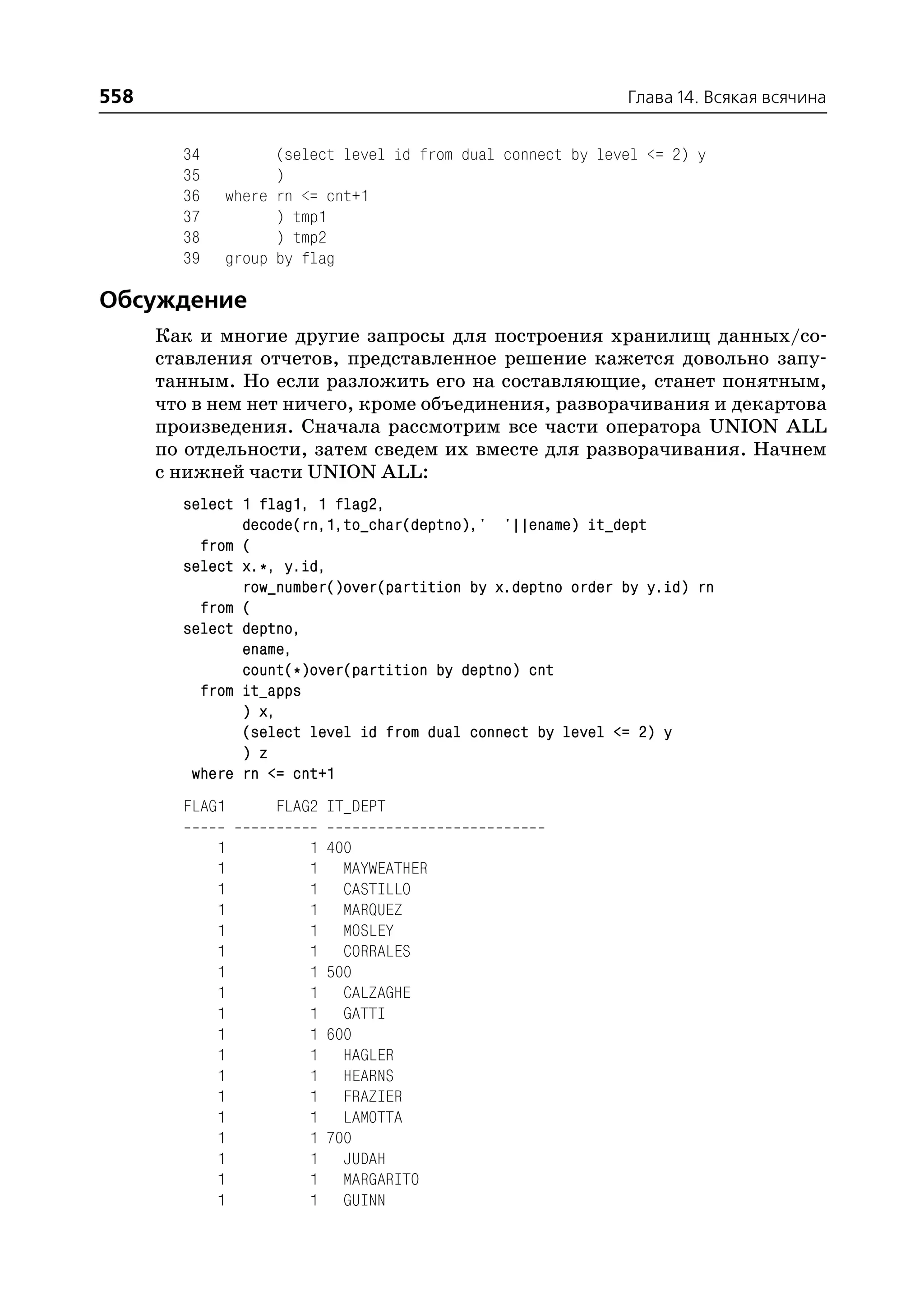 558                                                         Глава 14. Всякая всячина


        34         (select level id from dual connect by level <= 2) y
        35         )
        36   where rn <= cnt+1
        37         ) tmp1
        38         ) tmp2
        39   group by flag

Обсуждение
      Как и многие другие запросы для построения хранилищ данных/со
      ставления отчетов, представленное решение кажется довольно запу
      танным. Но если разложить его на составляющие, станет понятным,
      что в нем нет ничего, кроме объединения, разворачивания и декартова
      произведения. Сначала рассмотрим все части оператора UNION ALL
      по отдельности, затем сведем их вместе для разворачивания. Начнем
      с нижней части UNION ALL:
        select 1 flag1, 1 flag2,
               decode(rn,1,to_char(deptno),' '||ename) it_dept
          from (
        select x.*, y.id,
               row_number()over(partition by x.deptno order by y.id) rn
          from (
        select deptno,
               ename,
               count(*)over(partition by deptno) cnt
          from it_apps
               ) x,
               (select level id from dual connect by level <= 2) y
               ) z
         where rn <= cnt+1
        FLAG1      FLAG2 IT_DEPT

             1         1   400
             1         1     MAYWEATHER
             1         1     CASTILLO
             1         1     MARQUEZ
             1         1     MOSLEY
             1         1     CORRALES
             1         1   500
             1         1     CALZAGHE
             1         1     GATTI
             1         1   600
             1         1     HAGLER
             1         1     HEARNS
             1         1     FRAZIER
             1         1     LAMOTTA
             1         1   700
             1         1     JUDAH
             1         1     MARGARITO
             1         1     GUINN
 