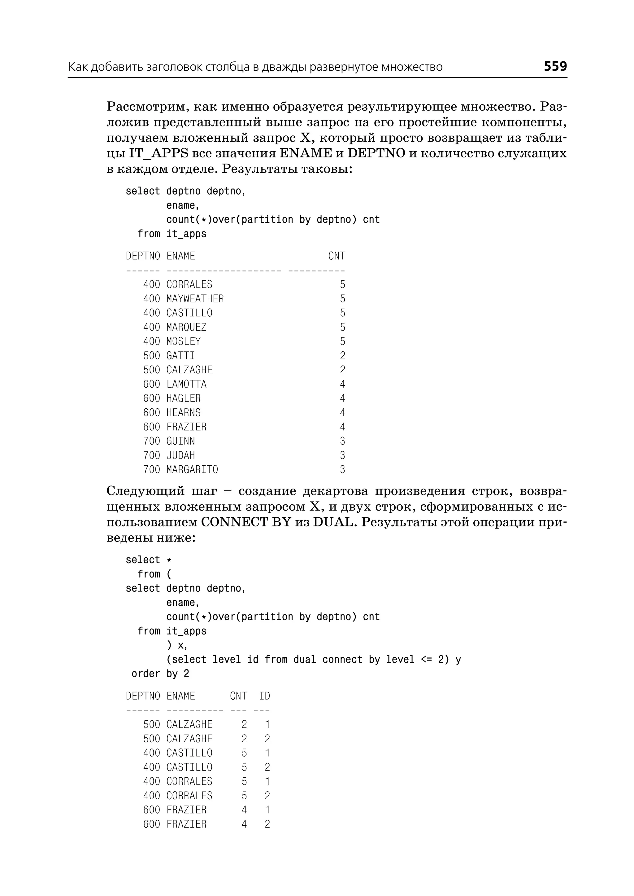 Как добавить заголовок столбца в дважды развернутое множество         559

      Рассмотрим, как именно образуется результирующее множество. Раз
      ложив представленный выше запрос на его простейшие компоненты,
      получаем вложенный запрос Х, который просто возвращает из табли
      цы IT_APPS все значения ENAME и DEPTNO и количество служащих
      в каждом отделе. Результаты таковы:
         select deptno deptno,
                ename,
                count(*)over(partition by deptno) cnt
           from it_apps
         DEPTNO ENAME                       CNT

            400   CORRALES                    5
            400   MAYWEATHER                  5
            400   CASTILLO                    5
            400   MARQUEZ                     5
            400   MOSLEY                      5
            500   GATTI                       2
            500   CALZAGHE                    2
            600   LAMOTTA                     4
            600   HAGLER                      4
            600   HEARNS                      4
            600   FRAZIER                     4
            700   GUINN                       3
            700   JUDAH                       3
            700   MARGARITO                   3
      Следующий шаг – создание декартова произведения строк, возвра
      щенных вложенным запросом Х, и двух строк, сформированных с ис
      пользованием CONNECT BY из DUAL. Результаты этой операции при
      ведены ниже:
         select *
           from (
         select deptno deptno,
                ename,
                count(*)over(partition by deptno) cnt
           from it_apps
                ) x,
                (select level id from dual connect by level <= 2) y
          order by 2
         DEPTNO ENAME          CNT ID

            500   CALZAGHE      2   1
            500   CALZAGHE      2   2
            400   CASTILLO      5   1
            400   CASTILLO      5   2
            400   CORRALES      5   1
            400   CORRALES      5   2
            600   FRAZIER       4   1
            600   FRAZIER       4   2
 
