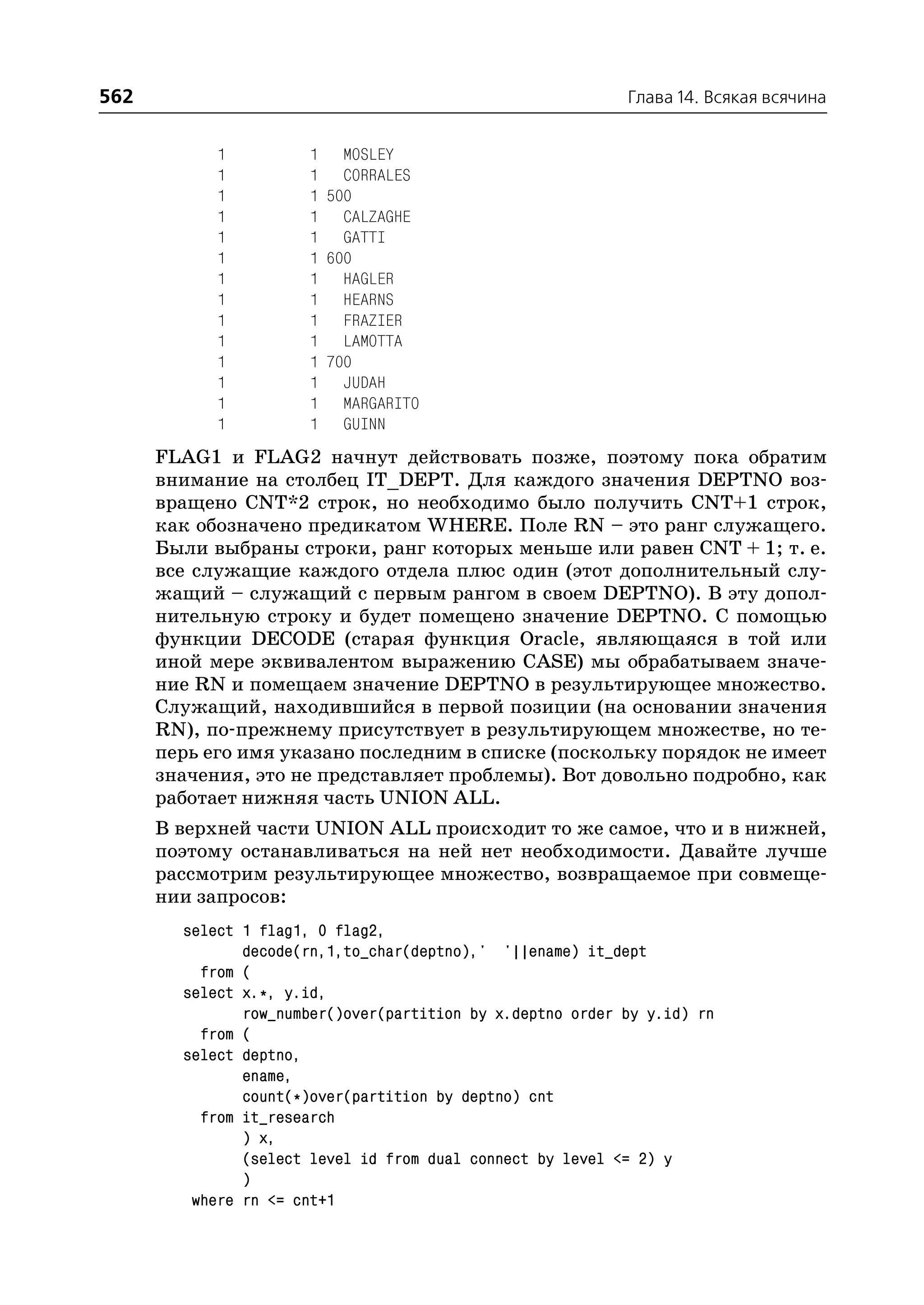 562                                                         Глава 14. Всякая всячина


            1          1 MOSLEY
            1          1 CORRALES
            1          1 500
            1          1 CALZAGHE
            1          1 GATTI
            1          1 600
            1          1 HAGLER
            1          1 HEARNS
            1          1 FRAZIER
            1          1 LAMOTTA
            1          1 700
            1          1 JUDAH
            1          1 MARGARITO
            1          1 GUINN
      FLAG1 и FLAG2 начнут действовать позже, поэтому пока обратим
      внимание на столбец IT_DEPT. Для каждого значения DEPTNO воз
      вращено CNT*2 строк, но необходимо было получить CNT+1 строк,
      как обозначено предикатом WHERE. Поле RN – это ранг служащего.
      Были выбраны строки, ранг которых меньше или равен CNT + 1; т. е.
      все служащие каждого отдела плюс один (этот дополнительный слу
      жащий – служащий с первым рангом в своем DEPTNO). В эту допол
      нительную строку и будет помещено значение DEPTNO. С помощью
      функции DECODE (старая функция Oracle, являющаяся в той или
      иной мере эквивалентом выражению CASE) мы обрабатываем значе
      ние RN и помещаем значение DEPTNO в результирующее множество.
      Служащий, находившийся в первой позиции (на основании значения
      RN), по прежнему присутствует в результирующем множестве, но те
      перь его имя указано последним в списке (поскольку порядок не имеет
      значения, это не представляет проблемы). Вот довольно подробно, как
      работает нижняя часть UNION ALL.
      В верхней части UNION ALL происходит то же самое, что и в нижней,
      поэтому останавливаться на ней нет необходимости. Давайте лучше
      рассмотрим результирующее множество, возвращаемое при совмеще
      нии запросов:
        select 1 flag1, 0 flag2,
               decode(rn,1,to_char(deptno),' '||ename) it_dept
          from (
        select x.*, y.id,
               row_number()over(partition by x.deptno order by y.id) rn
          from (
        select deptno,
               ename,
               count(*)over(partition by deptno) cnt
          from it_research
               ) x,
               (select level id from dual connect by level <= 2) y
               )
         where rn <= cnt+1
 