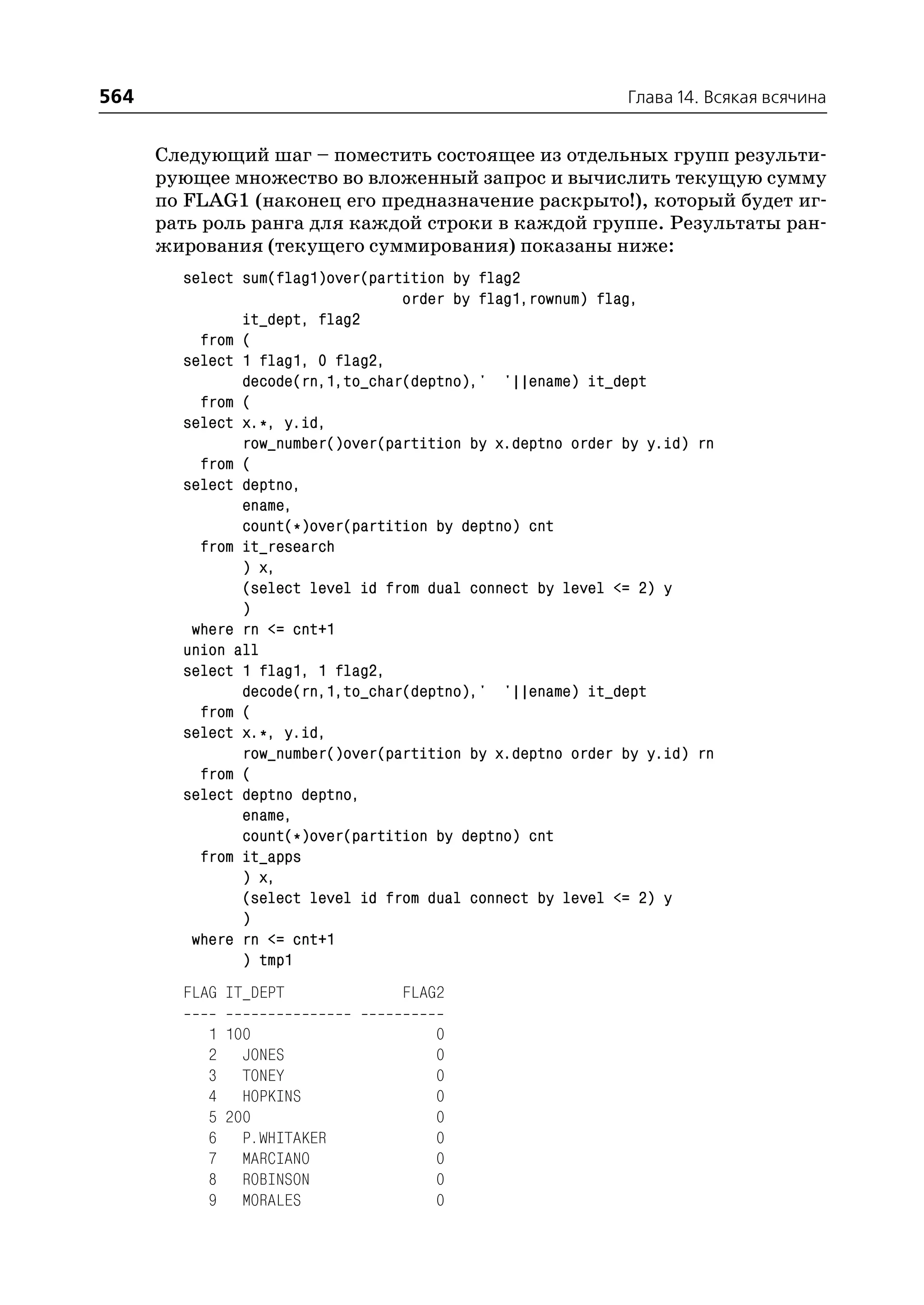 564                                                         Глава 14. Всякая всячина


      Следующий шаг – поместить состоящее из отдельных групп результи
      рующее множество во вложенный запрос и вычислить текущую сумму
      по FLAG1 (наконец его предназначение раскрыто!), который будет иг
      рать роль ранга для каждой строки в каждой группе. Результаты ран
      жирования (текущего суммирования) показаны ниже:
        select sum(flag1)over(partition by flag2
                                  order by flag1,rownum) flag,
               it_dept, flag2
          from (
        select 1 flag1, 0 flag2,
               decode(rn,1,to_char(deptno),' '||ename) it_dept
          from (
        select x.*, y.id,
               row_number()over(partition by x.deptno order by y.id) rn
          from (
        select deptno,
               ename,
               count(*)over(partition by deptno) cnt
          from it_research
               ) x,
               (select level id from dual connect by level <= 2) y
               )
         where rn <= cnt+1
        union all
        select 1 flag1, 1 flag2,
               decode(rn,1,to_char(deptno),' '||ename) it_dept
          from (
        select x.*, y.id,
               row_number()over(partition by x.deptno order by y.id) rn
          from (
        select deptno deptno,
               ename,
               count(*)over(partition by deptno) cnt
          from it_apps
               ) x,
               (select level id from dual connect by level <= 2) y
               )
         where rn <= cnt+1
               ) tmp1
        FLAG IT_DEPT             FLAG2

           1 100                      0
           2 JONES                    0
           3 TONEY                    0
           4 HOPKINS                  0
           5 200                      0
           6 P.WHITAKER               0
           7 MARCIANO                 0
           8 ROBINSON                 0
           9 MORALES                  0
 