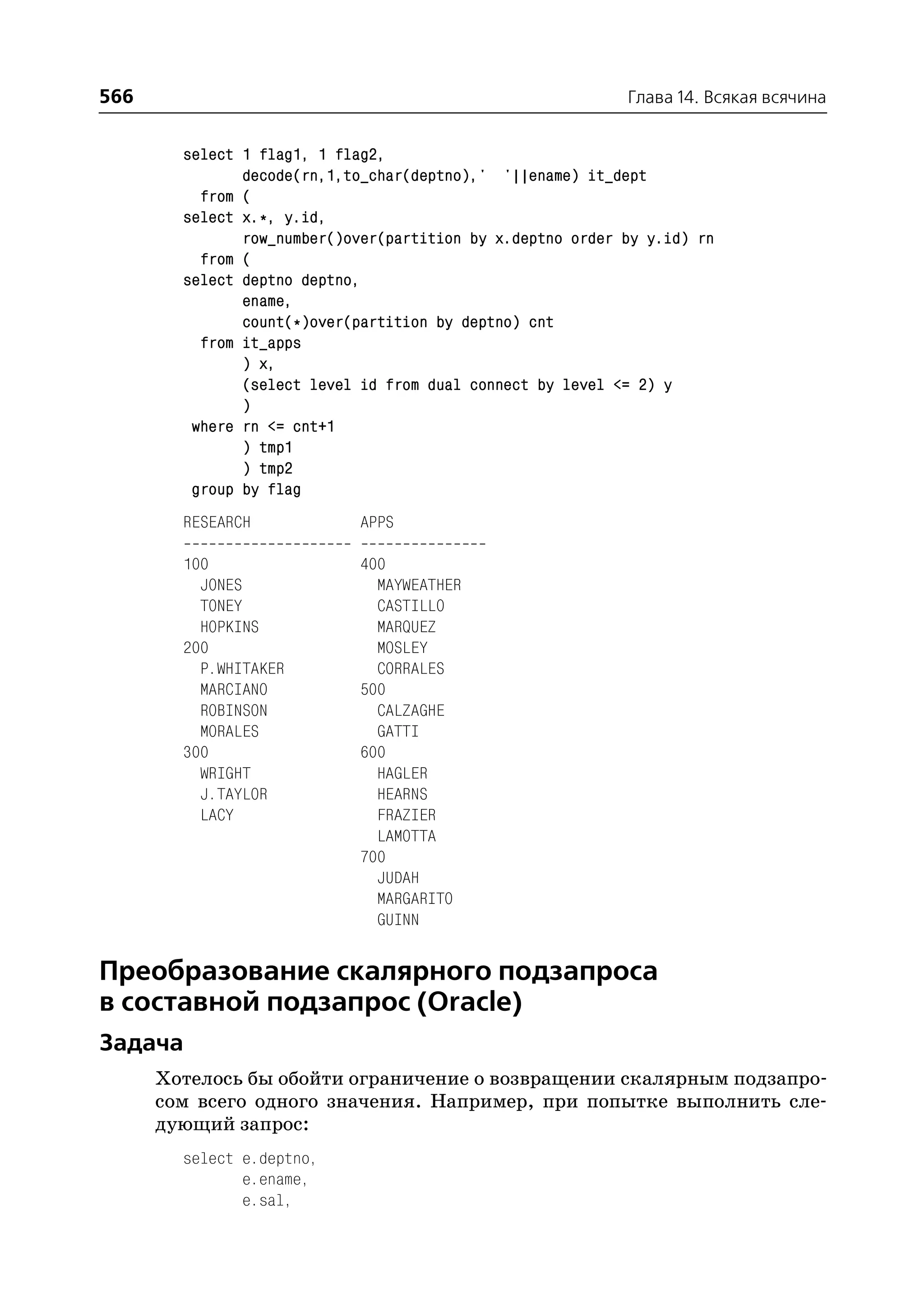 566                                                         Глава 14. Всякая всячина


        select 1 flag1, 1 flag2,
               decode(rn,1,to_char(deptno),' '||ename) it_dept
          from (
        select x.*, y.id,
               row_number()over(partition by x.deptno order by y.id) rn
          from (
        select deptno deptno,
               ename,
               count(*)over(partition by deptno) cnt
          from it_apps
               ) x,
               (select level id from dual connect by level <= 2) y
               )
         where rn <= cnt+1
               ) tmp1
               ) tmp2
         group by flag
        RESEARCH             APPS

        100                  400
          JONES                MAYWEATHER
          TONEY                CASTILLO
          HOPKINS              MARQUEZ
        200                    MOSLEY
          P.WHITAKER           CORRALES
          MARCIANO           500
          ROBINSON             CALZAGHE
          MORALES              GATTI
        300                  600
          WRIGHT               HAGLER
          J.TAYLOR             HEARNS
          LACY                 FRAZIER
                               LAMOTTA
                             700
                               JUDAH
                               MARGARITO
                               GUINN


Преобразование скалярного подзапроса
в составной подзапрос (Oracle)
Задача
      Хотелось бы обойти ограничение о возвращении скалярным подзапро
      сом всего одного значения. Например, при попытке выполнить сле
      дующий запрос:
        select e.deptno,
               e.ename,
               e.sal,
 