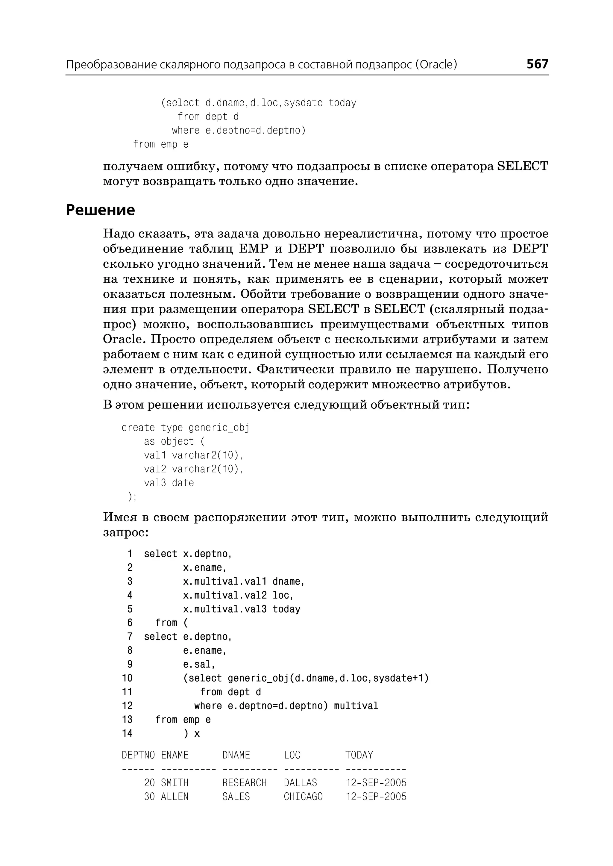 Преобразование скалярного подзапроса в составной подзапрос (Oracle)   567

                (select d.dname,d.loc,sysdate today
                   from dept d
                  where e.deptno=d.deptno)
           from emp e
      получаем ошибку, потому что подзапросы в списке оператора SELECT
      могут возвращать только одно значение.

Решение
      Надо сказать, эта задача довольно нереалистична, потому что простое
      объединение таблиц EMP и DEPT позволило бы извлекать из DEPT
      сколько угодно значений. Тем не менее наша задача – сосредоточиться
      на технике и понять, как применять ее в сценарии, который может
      оказаться полезным. Обойти требование о возвращении одного значе
      ния при размещении оператора SELECT в SELECT (скалярный подза
      прос) можно, воспользовавшись преимуществами объектных типов
      Oracle. Просто определяем объект с несколькими атрибутами и затем
      работаем с ним как с единой сущностью или ссылаемся на каждый его
      элемент в отдельности. Фактически правило не нарушено. Получено
      одно значение, объект, который содержит множество атрибутов.
      В этом решении используется следующий объектный тип:
         create type generic_obj
             as object (
             val1 varchar2(10),
             val2 varchar2(10),
             val3 date
          );
      Имея в своем распоряжении этот тип, можно выполнить следующий
      запрос:
          1 select x.deptno,
          2        x.ename,
          3        x.multival.val1 dname,
          4        x.multival.val2 loc,
          5        x.multival.val3 today
          6   from (
          7 select e.deptno,
          8        e.ename,
          9        e.sal,
         10        (select generic_obj(d.dname,d.loc,sysdate+1)
         11            from dept d
         12          where e.deptno=d.deptno) multival
         13   from emp e
         14        ) x
         DEPTNO ENAME      DNAME      LOC        TODAY

             20 SMITH      RESEARCH   DALLAS     12 SEP 2005
             30 ALLEN      SALES      CHICAGO    12 SEP 2005
 