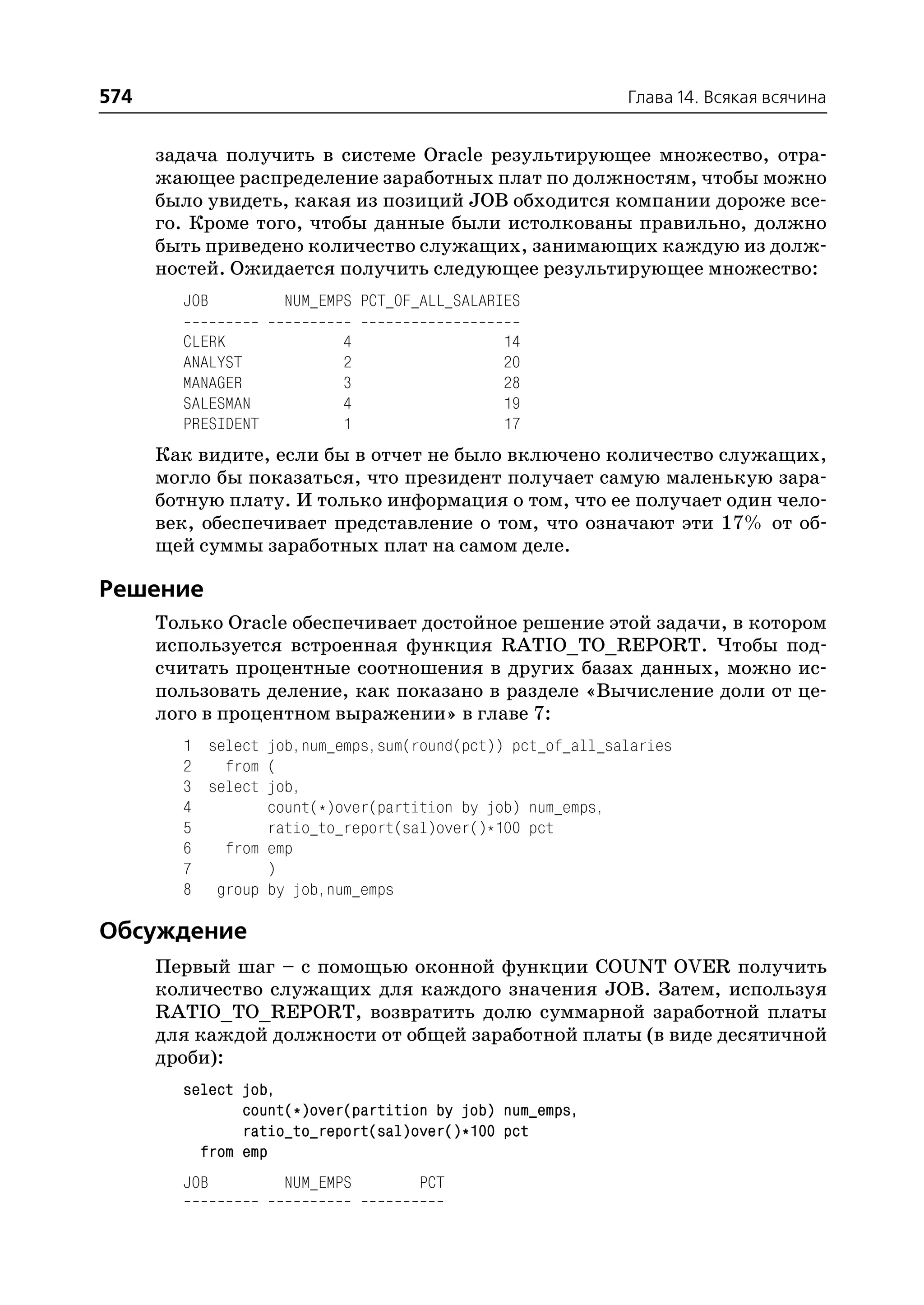 574                                                        Глава 14. Всякая всячина


      задача получить в системе Oracle результирующее множество, отра
      жающее распределение заработных плат по должностям, чтобы можно
      было увидеть, какая из позиций JOB обходится компании дороже все
      го. Кроме того, чтобы данные были истолкованы правильно, должно
      быть приведено количество служащих, занимающих каждую из долж
      ностей. Ожидается получить следующее результирующее множество:
        JOB         NUM_EMPS PCT_OF_ALL_SALARIES

        CLERK             4                  14
        ANALYST           2                  20
        MANAGER           3                  28
        SALESMAN          4                  19
        PRESIDENT         1                  17
      Как видите, если бы в отчет не было включено количество служащих,
      могло бы показаться, что президент получает самую маленькую зара
      ботную плату. И только информация о том, что ее получает один чело
      век, обеспечивает представление о том, что означают эти 17% от об
      щей суммы заработных плат на самом деле.

Решение
      Только Oracle обеспечивает достойное решение этой задачи, в котором
      используется встроенная функция RATIO_TO_REPORT. Чтобы под
      считать процентные соотношения в других базах данных, можно ис
      пользовать деление, как показано в разделе «Вычисление доли от це
      лого в процентном выражении» в главе 7:
        1 select job,num_emps,sum(round(pct)) pct_of_all_salaries
        2   from (
        3 select job,
        4        count(*)over(partition by job) num_emps,
        5        ratio_to_report(sal)over()*100 pct
        6   from emp
        7        )
        8 group by job,num_emps

Обсуждение
      Первый шаг – с помощью оконной функции COUNT OVER получить
      количество служащих для каждого значения JOB. Затем, используя
      RATIO_TO_REPORT, возвратить долю суммарной заработной платы
      для каждой должности от общей заработной платы (в виде десятичной
      дроби):
        select job,
               count(*)over(partition by job) num_emps,
               ratio_to_report(sal)over()*100 pct
          from emp
        JOB         NUM_EMPS        PCT
 