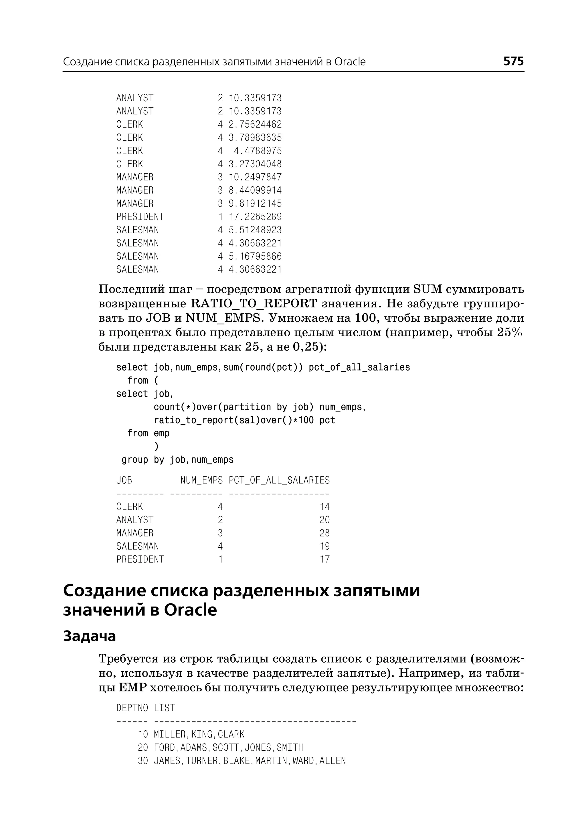 Создание списка разделенных запятыми значений в Oracle              575

         ANALYST             2   10.3359173
         ANALYST             2   10.3359173
         CLERK               4   2.75624462
         CLERK               4   3.78983635
         CLERK               4    4.4788975
         CLERK               4   3.27304048
         MANAGER             3   10.2497847
         MANAGER             3   8.44099914
         MANAGER             3   9.81912145
         PRESIDENT           1   17.2265289
         SALESMAN            4   5.51248923
         SALESMAN            4   4.30663221
         SALESMAN            4   5.16795866
         SALESMAN            4   4.30663221
      Последний шаг – посредством агрегатной функции SUM суммировать
      возвращенные RATIO_TO_REPORT значения. Не забудьте группиро
      вать по JOB и NUM_EMPS. Умножаем на 100, чтобы выражение доли
      в процентах было представлено целым числом (например, чтобы 25%
      были представлены как 25, а не 0,25):
         select job,num_emps,sum(round(pct)) pct_of_all_salaries
           from (
         select job,
                count(*)over(partition by job) num_emps,
                ratio_to_report(sal)over()*100 pct
           from emp
                )
          group by job,num_emps
         JOB           NUM_EMPS PCT_OF_ALL_SALARIES

         CLERK               4                  14
         ANALYST             2                  20
         MANAGER             3                  28
         SALESMAN            4                  19
         PRESIDENT           1                  17

Создание списка разделенных запятыми
значений в Oracle
Задача
      Требуется из строк таблицы создать список с разделителями (возмож
      но, используя в качестве разделителей запятые). Например, из табли
      цы EMP хотелось бы получить следующее результирующее множество:
         DEPTNO LIST

               10 MILLER,KING,CLARK
               20 FORD,ADAMS,SCOTT,JONES,SMITH
               30 JAMES,TURNER,BLAKE,MARTIN,WARD,ALLEN
 