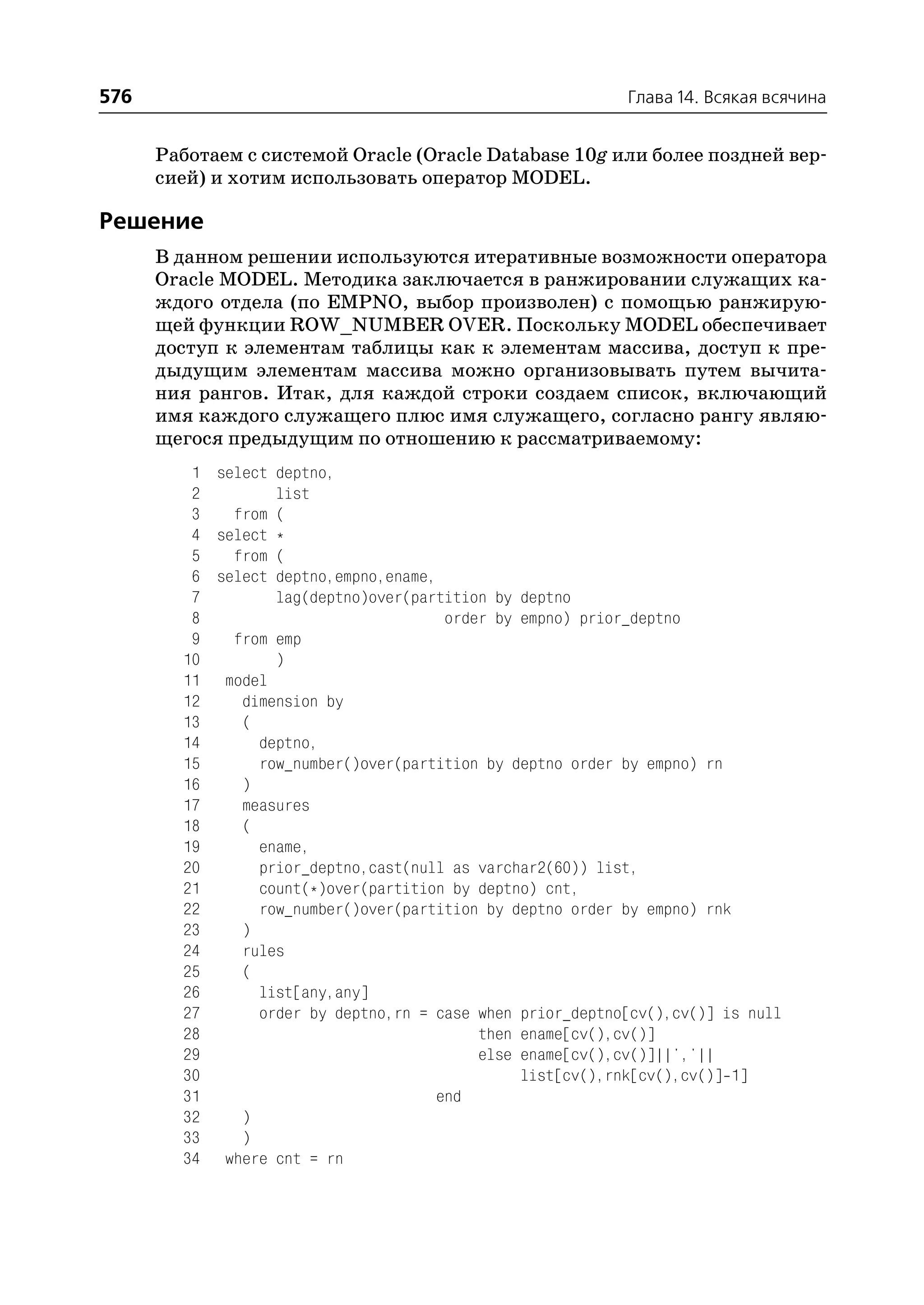 576                                                        Глава 14. Всякая всячина


      Работаем с системой Oracle (Oracle Database 10g или более поздней вер
      сией) и хотим использовать оператор MODEL.

Решение
      В данном решении используются итеративные возможности оператора
      Oracle MODEL. Методика заключается в ранжировании служащих ка
      ждого отдела (по EMPNO, выбор произволен) с помощью ранжирую
      щей функции ROW_NUMBER OVER. Поскольку MODEL обеспечивает
      доступ к элементам таблицы как к элементам массива, доступ к пре
      дыдущим элементам массива можно организовывать путем вычита
      ния рангов. Итак, для каждой строки создаем список, включающий
      имя каждого служащего плюс имя служащего, согласно рангу являю
      щегося предыдущим по отношению к рассматриваемому:
         1 select deptno,
         2        list
         3   from (
         4 select *
         5   from (
         6 select deptno,empno,ename,
         7        lag(deptno)over(partition by deptno
         8                             order by empno) prior_deptno
         9   from emp
        10        )
        11 model
        12    dimension by
        13    (
        14      deptno,
        15      row_number()over(partition by deptno order by empno) rn
        16    )
        17    measures
        18    (
        19      ename,
        20      prior_deptno,cast(null as varchar2(60)) list,
        21      count(*)over(partition by deptno) cnt,
        22      row_number()over(partition by deptno order by empno) rnk
        23    )
        24    rules
        25    (
        26      list[any,any]
        27      order by deptno,rn = case when prior_deptno[cv(),cv()] is null
        28                                 then ename[cv(),cv()]
        29                                 else ename[cv(),cv()]||','||
        30                                      list[cv(),rnk[cv(),cv()] 1]
        31                            end
        32    )
        33    )
        34 where cnt = rn
 