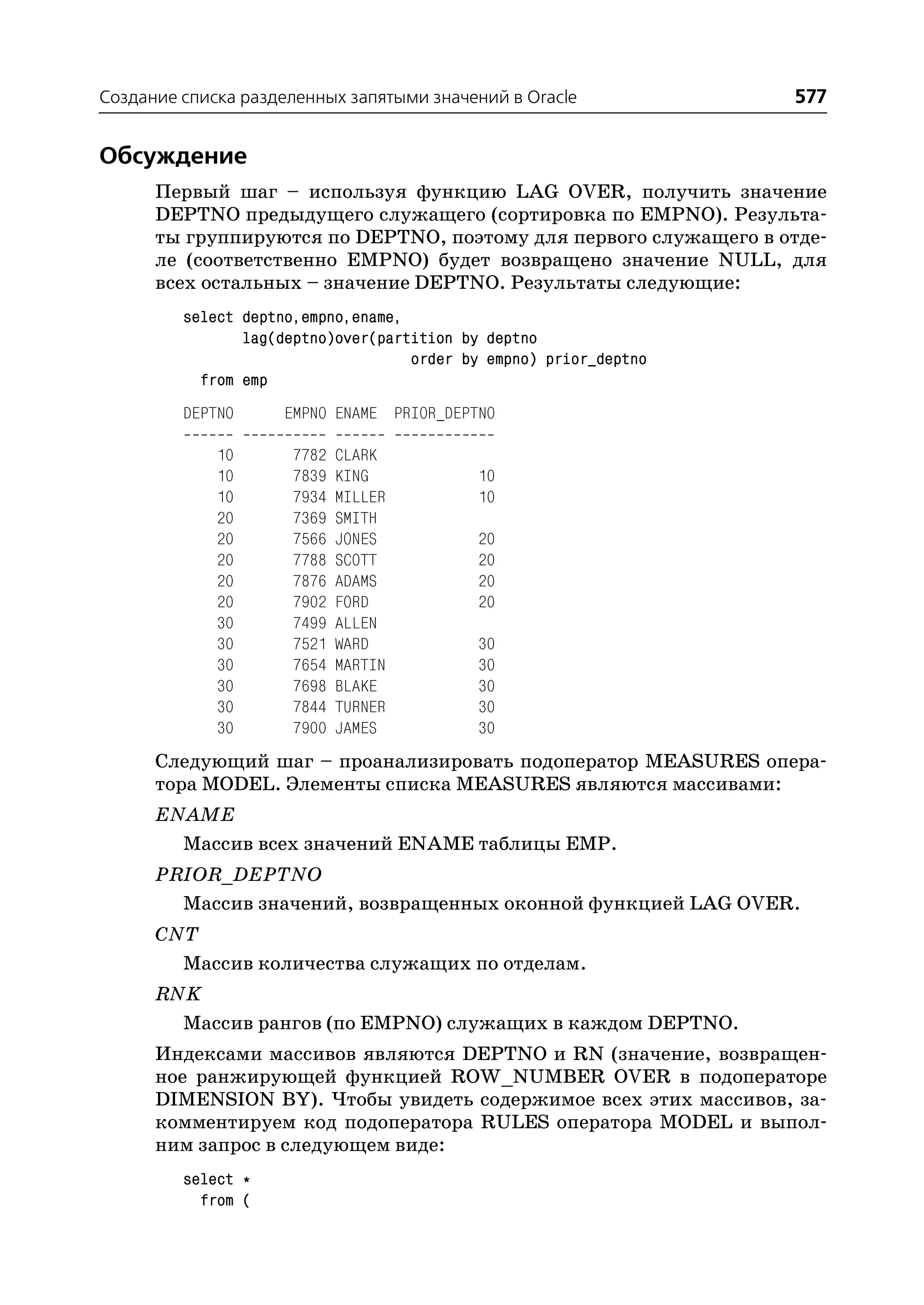 Создание списка разделенных запятыми значений в Oracle             577


Обсуждение
      Первый шаг – используя функцию LAG OVER, получить значение
      DEPTNO предыдущего служащего (сортировка по EMPNO). Результа
      ты группируются по DEPTNO, поэтому для первого служащего в отде
      ле (соответственно EMPNO) будет возвращено значение NULL, для
      всех остальных – значение DEPTNO. Результаты следующие:
         select deptno,empno,ename,
                lag(deptno)over(partition by deptno
                                    order by empno) prior_deptno
           from emp
         DEPTNO     EMPNO ENAME PRIOR_DEPTNO

             10       7782   CLARK
             10       7839   KING           10
             10       7934   MILLER         10
             20       7369   SMITH
             20       7566   JONES          20
             20       7788   SCOTT          20
             20       7876   ADAMS          20
             20       7902   FORD           20
             30       7499   ALLEN
             30       7521   WARD           30
             30       7654   MARTIN         30
             30       7698   BLAKE          30
             30       7844   TURNER         30
             30       7900   JAMES          30
      Следующий шаг – проанализировать подоператор MEASURES опера
      тора MODEL. Элементы списка MEASURES являются массивами:
      ENAME
        Массив всех значений ENAME таблицы EMP.
      PRIOR_DEPTNO
        Массив значений, возвращенных оконной функцией LAG OVER.
      CNT
        Массив количества служащих по отделам.
      RNK
        Массив рангов (по EMPNO) служащих в каждом DEPTNO.
      Индексами массивов являются DEPTNO и RN (значение, возвращен
      ное ранжирующей функцией ROW_NUMBER OVER в подоператоре
      DIMENSION BY). Чтобы увидеть содержимое всех этих массивов, за
      комментируем код подоператора RULES оператора MODEL и выпол
      ним запрос в следующем виде:
         select *
           from (
 