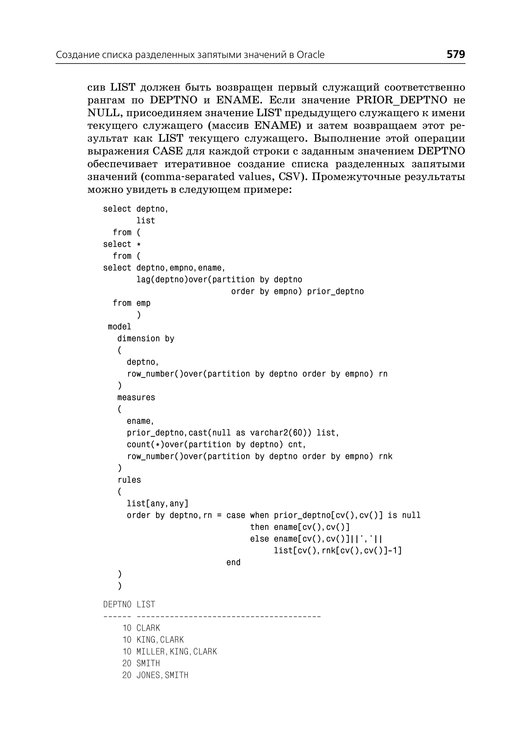 Создание списка разделенных запятыми значений в Oracle                         579

      сив LIST должен быть возвращен первый служащий соответственно
      рангам по DEPTNO и ENAME. Если значение PRIOR_DEPTNO не
      NULL, присоединяем значение LIST предыдущего служащего к имени
      текущего служащего (массив ENAME) и затем возвращаем этот ре
      зультат как LIST текущего служащего. Выполнение этой операции
      выражения CASE для каждой строки с заданным значением DEPTNO
      обеспечивает итеративное создание списка разделенных запятыми
      значений (comma separated values, CSV). Промежуточные результаты
      можно увидеть в следующем примере:
         select deptno,
                list
           from (
         select *
           from (
         select deptno,empno,ename,
                lag(deptno)over(partition by deptno
                                    order by empno) prior_deptno
           from emp
                )
          model
            dimension by
            (
              deptno,
              row_number()over(partition by deptno order by empno) rn
            )
            measures
            (
              ename,
              prior_deptno,cast(null as varchar2(60)) list,
              count(*)over(partition by deptno) cnt,
              row_number()over(partition by deptno order by empno) rnk
            )
            rules
            (
              list[any,any]
              order by deptno,rn = case when prior_deptno[cv(),cv()] is null
                                        then ename[cv(),cv()]
                                        else ename[cv(),cv()]||','||
                                             list[cv(),rnk[cv(),cv()] 1]
                                   end
            )
            )
         DEPTNO LIST

             10   CLARK
             10   KING,CLARK
             10   MILLER,KING,CLARK
             20   SMITH
             20   JONES,SMITH
 