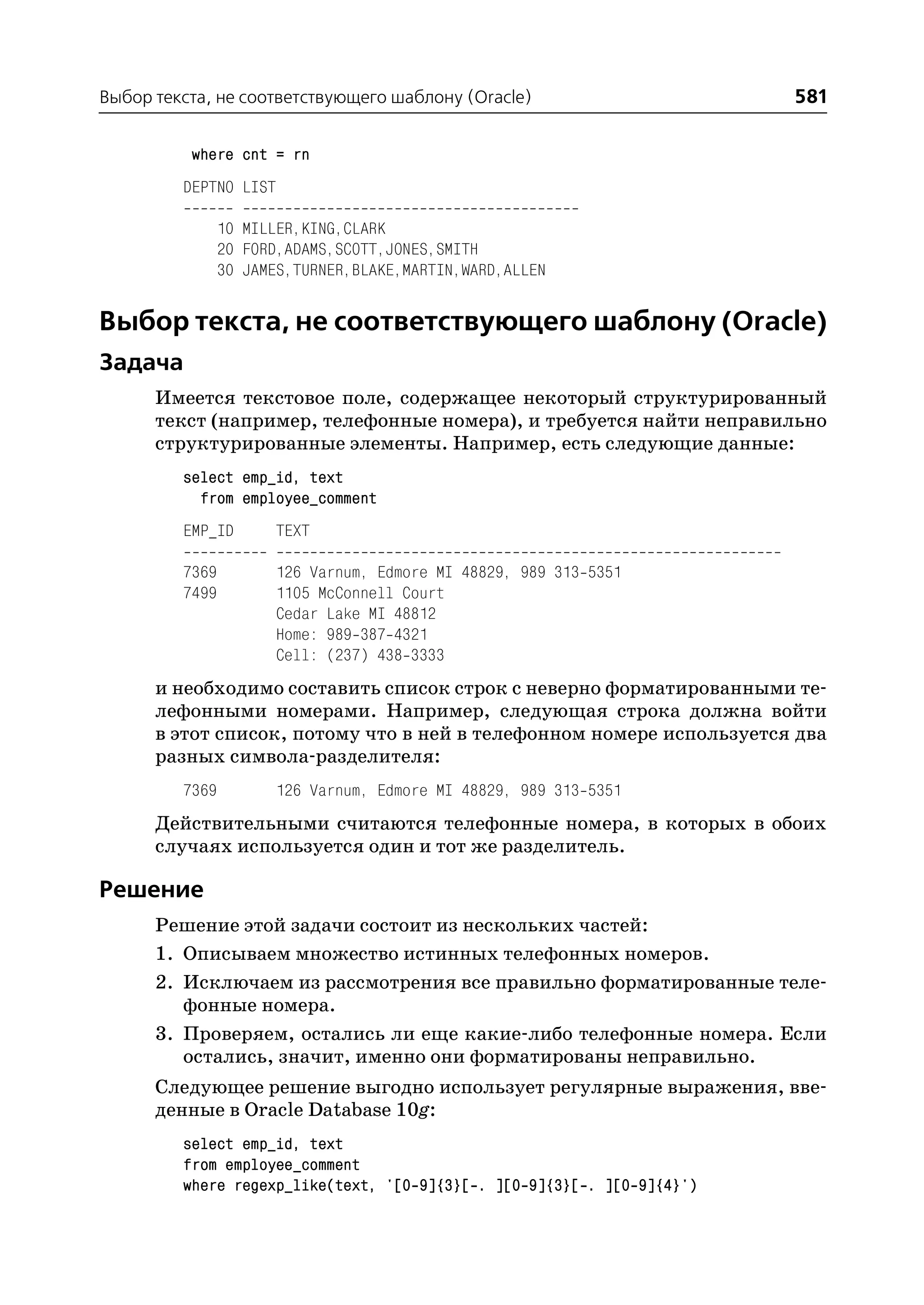 Выбор текста, не соответствующего шаблону (Oracle)                       581

          where cnt = rn
         DEPTNO LIST

                10 MILLER,KING,CLARK
                20 FORD,ADAMS,SCOTT,JONES,SMITH
                30 JAMES,TURNER,BLAKE,MARTIN,WARD,ALLEN


Выбор текста, не соответствующего шаблону (Oracle)
Задача
      Имеется текстовое поле, содержащее некоторый структурированный
      текст (например, телефонные номера), и требуется найти неправильно
      структурированные элементы. Например, есть следующие данные:
         select emp_id, text
           from employee_comment
         EMP_ID        TEXT

         7369          126 Varnum, Edmore MI 48829, 989 313 5351
         7499          1105 McConnell Court
                       Cedar Lake MI 48812
                       Home: 989 387 4321
                       Cell: (237) 438 3333
      и необходимо составить список строк с неверно форматированными те
      лефонными номерами. Например, следующая строка должна войти
      в этот список, потому что в ней в телефонном номере используется два
      разных символа разделителя:
         7369          126 Varnum, Edmore MI 48829, 989 313 5351
      Действительными считаются телефонные номера, в которых в обоих
      случаях используется один и тот же разделитель.

Решение
      Решение этой задачи состоит из нескольких частей:
      1. Описываем множество истинных телефонных номеров.
      2. Исключаем из рассмотрения все правильно форматированные теле
         фонные номера.
      3. Проверяем, остались ли еще какие либо телефонные номера. Если
         остались, значит, именно они форматированы неправильно.
      Следующее решение выгодно использует регулярные выражения, вве
      денные в Oracle Database 10g:
         select emp_id, text
         from employee_comment
         where regexp_like(text, '[0 9]{3}[ . ][0 9]{3}[ . ][0 9]{4}')
 