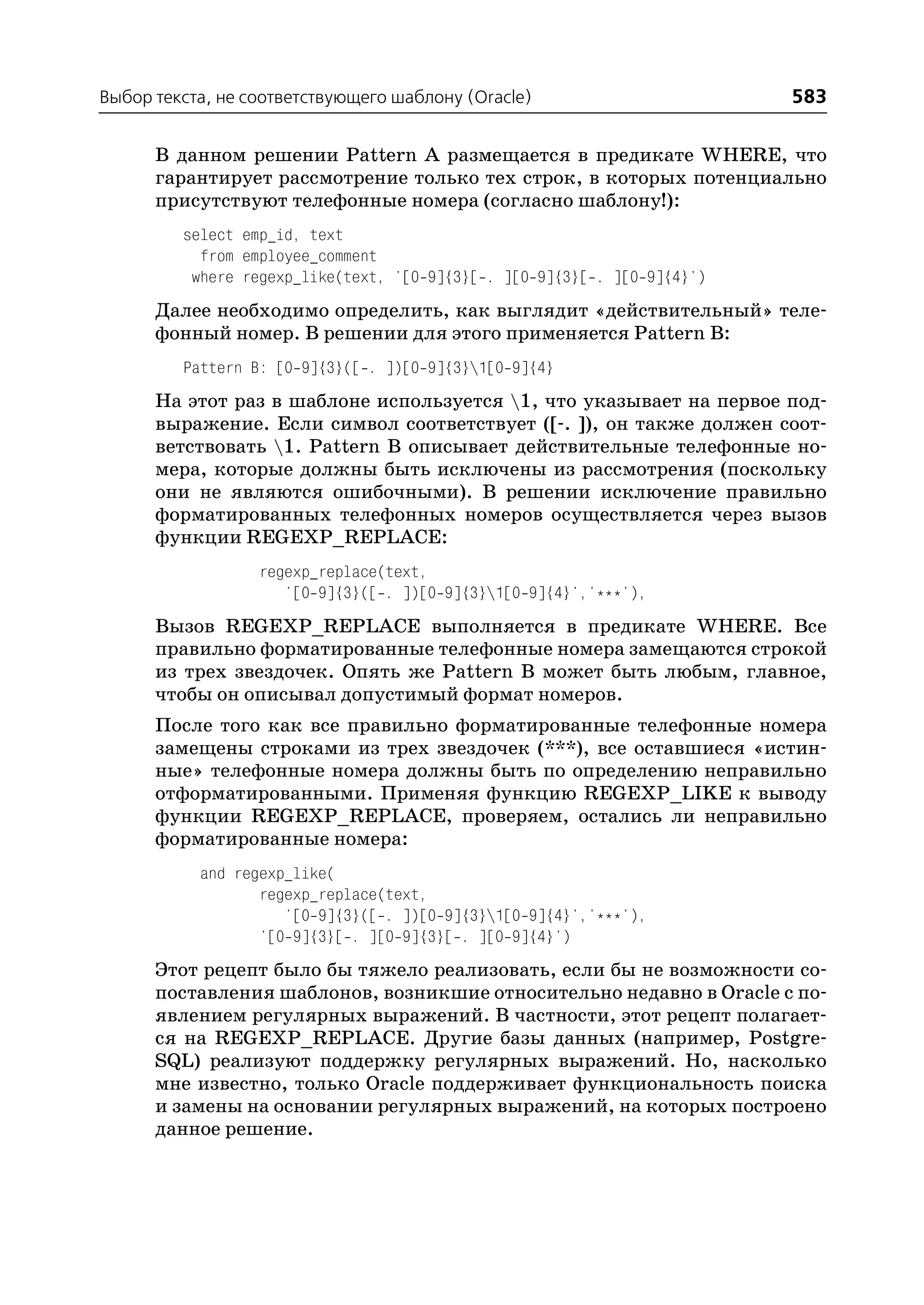 Выбор текста, не соответствующего шаблону (Oracle)                        583

      В данном решении Pattern A размещается в предикате WHERE, что
      гарантирует рассмотрение только тех строк, в которых потенциально
      присутствуют телефонные номера (согласно шаблону!):
         select emp_id, text
           from employee_comment
          where regexp_like(text, '[0 9]{3}[ . ][0 9]{3}[ . ][0 9]{4}')
      Далее необходимо определить, как выглядит «действительный» теле
      фонный номер. В решении для этого применяется Pattern B:
         Pattern B: [0 9]{3}([ . ])[0 9]{3}1[0 9]{4}
      На этот раз в шаблоне используется 1, что указывает на первое под
      выражение. Если символ соответствует ([ . ]), он также должен соот
      ветствовать 1. Pattern B описывает действительные телефонные но
      мера, которые должны быть исключены из рассмотрения (поскольку
      они не являются ошибочными). В решении исключение правильно
      форматированных телефонных номеров осуществляется через вызов
      функции REGEXP_REPLACE:
                  regexp_replace(text,
                     '[0 9]{3}([ . ])[0 9]{3}1[0 9]{4}','***'),
      Вызов REGEXP_REPLACE выполняется в предикате WHERE. Все
      правильно форматированные телефонные номера замещаются строкой
      из трех звездочек. Опять же Pattern B может быть любым, главное,
      чтобы он описывал допустимый формат номеров.
      После того как все правильно форматированные телефонные номера
      замещены строками из трех звездочек (***), все оставшиеся «истин
      ные» телефонные номера должны быть по определению неправильно
      отформатированными. Применяя функцию REGEXP_LIKE к выводу
      функции REGEXP_REPLACE, проверяем, остались ли неправильно
      форматированные номера:
           and regexp_like(
                  regexp_replace(text,
                     '[0 9]{3}([ . ])[0 9]{3}1[0 9]{4}','***'),
                  '[0 9]{3}[ . ][0 9]{3}[ . ][0 9]{4}')
      Этот рецепт было бы тяжело реализовать, если бы не возможности со
      поставления шаблонов, возникшие относительно недавно в Oracle с по
      явлением регулярных выражений. В частности, этот рецепт полагает
      ся на REGEXP_REPLACE. Другие базы данных (например, Postgre
      SQL) реализуют поддержку регулярных выражений. Но, насколько
      мне известно, только Oracle поддерживает функциональность поиска
      и замены на основании регулярных выражений, на которых построено
      данное решение.
 
