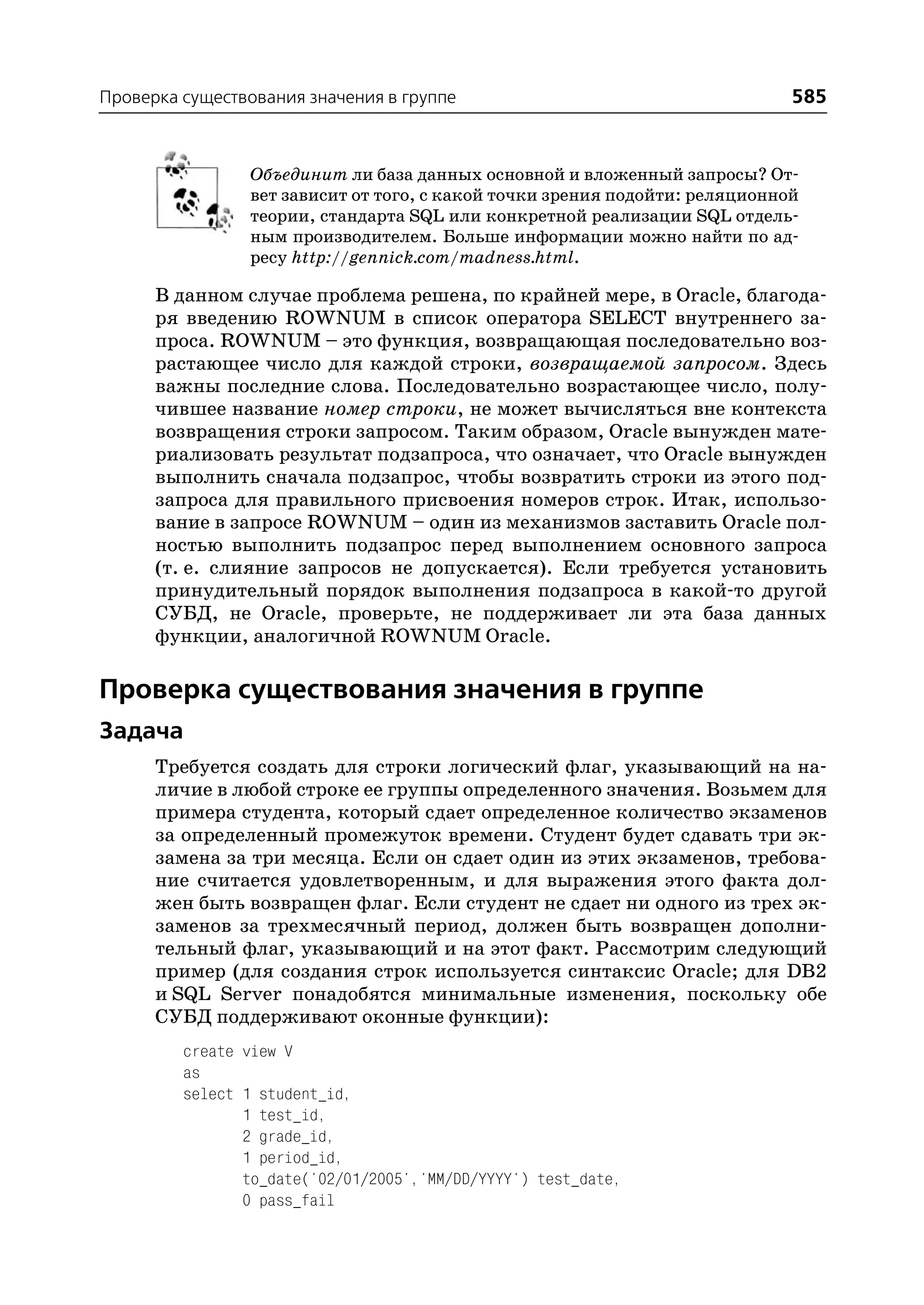 Проверка существования значения в группе                                     585


                Объединит ли база данных основной и вложенный запросы? От
                вет зависит от того, с какой точки зрения подойти: реляционной
                теории, стандарта SQL или конкретной реализации SQL отдель
                ным производителем. Больше информации можно найти по ад
                ресу http://gennick.com/madness.html.

      В данном случае проблема решена, по крайней мере, в Oracle, благода
      ря введению ROWNUM в список оператора SELECT внутреннего за
      проса. ROWNUM – это функция, возвращающая последовательно воз
      растающее число для каждой строки, возвращаемой запросом. Здесь
      важны последние слова. Последовательно возрастающее число, полу
      чившее название номер строки, не может вычисляться вне контекста
      возвращения строки запросом. Таким образом, Oracle вынужден мате
      риализовать результат подзапроса, что означает, что Oracle вынужден
      выполнить сначала подзапрос, чтобы возвратить строки из этого под
      запроса для правильного присвоения номеров строк. Итак, использо
      вание в запросе ROWNUM – один из механизмов заставить Oracle пол
      ностью выполнить подзапрос перед выполнением основного запроса
      (т. е. слияние запросов не допускается). Если требуется установить
      принудительный порядок выполнения подзапроса в какой то другой
      СУБД, не Oracle, проверьте, не поддерживает ли эта база данных
      функции, аналогичной ROWNUM Oracle.

Проверка существования значения в группе
Задача
      Требуется создать для строки логический флаг, указывающий на на
      личие в любой строке ее группы определенного значения. Возьмем для
      примера студента, который сдает определенное количество экзаменов
      за определенный промежуток времени. Студент будет сдавать три эк
      замена за три месяца. Если он сдает один из этих экзаменов, требова
      ние считается удовлетворенным, и для выражения этого факта дол
      жен быть возвращен флаг. Если студент не сдает ни одного из трех эк
      заменов за трехмесячный период, должен быть возвращен дополни
      тельный флаг, указывающий и на этот факт. Рассмотрим следующий
      пример (для создания строк используется синтаксис Oracle; для DB2
      и SQL Server понадобятся минимальные изменения, поскольку обе
      СУБД поддерживают оконные функции):
         create view V
         as
         select 1 student_id,
                1 test_id,
                2 grade_id,
                1 period_id,
                to_date('02/01/2005','MM/DD/YYYY') test_date,
                0 pass_fail
 