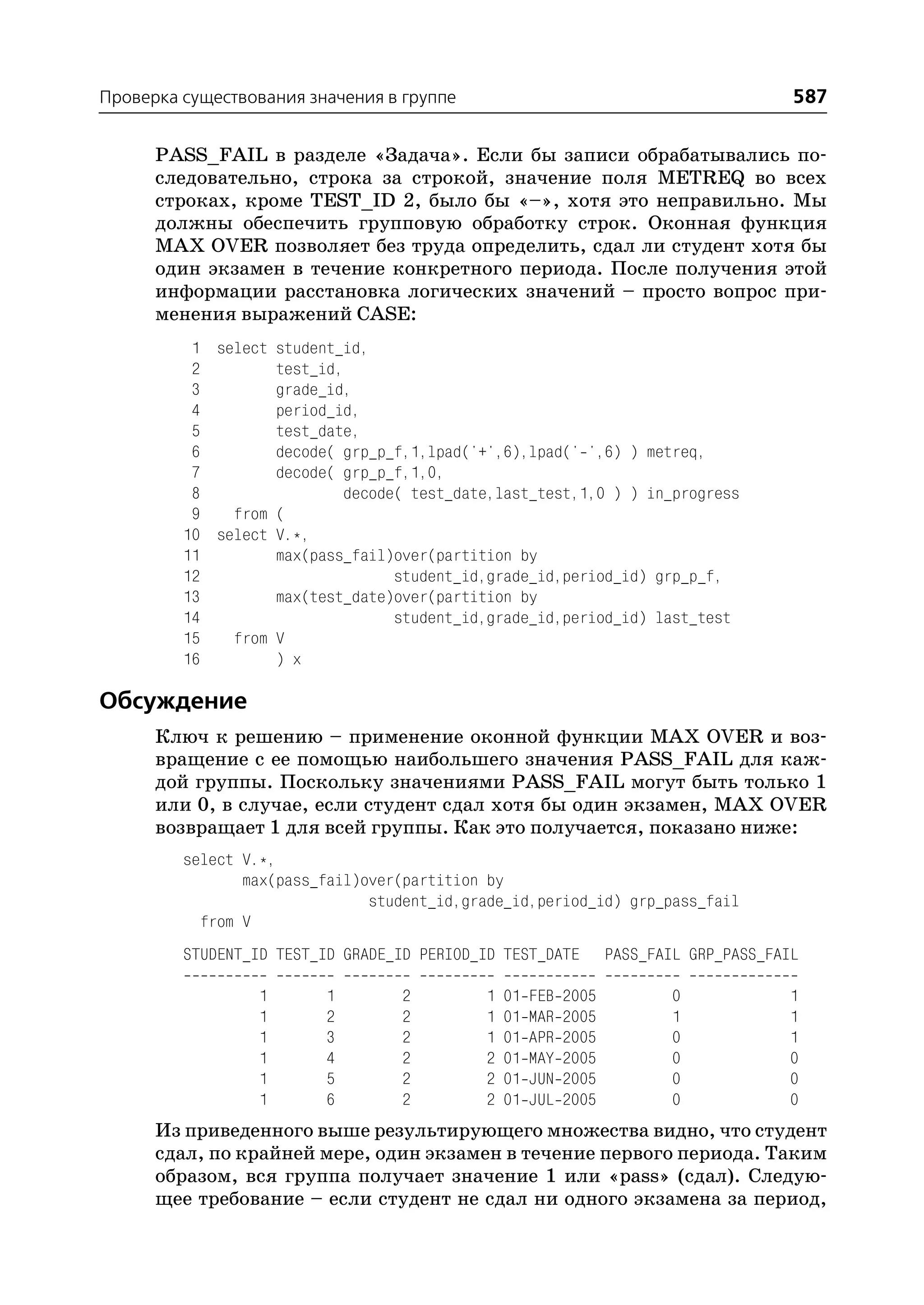 Проверка существования значения в группе                                                587

      PASS_FAIL в разделе «Задача». Если бы записи обрабатывались по
      следовательно, строка за строкой, значение поля METREQ во всех
      строках, кроме TEST_ID 2, было бы «–», хотя это неправильно. Мы
      должны обеспечить групповую обработку строк. Оконная функция
      MAX OVER позволяет без труда определить, сдал ли студент хотя бы
      один экзамен в течение конкретного периода. После получения этой
      информации расстановка логических значений – просто вопрос при
      менения выражений CASE:
          1 select student_id,
          2        test_id,
          3        grade_id,
          4        period_id,
          5        test_date,
          6        decode( grp_p_f,1,lpad('+',6),lpad(' ',6) ) metreq,
          7        decode( grp_p_f,1,0,
          8                decode( test_date,last_test,1,0 ) ) in_progress
          9   from (
         10 select V.*,
         11        max(pass_fail)over(partition by
         12                      student_id,grade_id,period_id) grp_p_f,
         13        max(test_date)over(partition by
         14                      student_id,grade_id,period_id) last_test
         15   from V
         16        ) x

Обсуждение
      Ключ к решению – применение оконной функции MAX OVER и воз
      вращение с ее помощью наибольшего значения PASS_FAIL для каж
      дой группы. Поскольку значениями PASS_FAIL могут быть только 1
      или 0, в случае, если студент сдал хотя бы один экзамен, MAX OVER
      возвращает 1 для всей группы. Как это получается, показано ниже:
         select V.*,
                max(pass_fail)over(partition by
                               student_id,grade_id,period_id) grp_pass_fail
           from V
         STUDENT_ID TEST_ID GRADE_ID PERIOD_ID TEST_DATE          PASS_FAIL GRP_PASS_FAIL

                  1       1       2         1   01   FEB   2005           0            1
                  1       2       2         1   01   MAR   2005           1            1
                  1       3       2         1   01   APR   2005           0            1
                  1       4       2         2   01   MAY   2005           0            0
                  1       5       2         2   01   JUN   2005           0            0
                  1       6       2         2   01   JUL   2005           0            0
      Из приведенного выше результирующего множества видно, что студент
      сдал, по крайней мере, один экзамен в течение первого периода. Таким
      образом, вся группа получает значение 1 или «pass» (сдал). Следую
      щее требование – если студент не сдал ни одного экзамена за период,
 