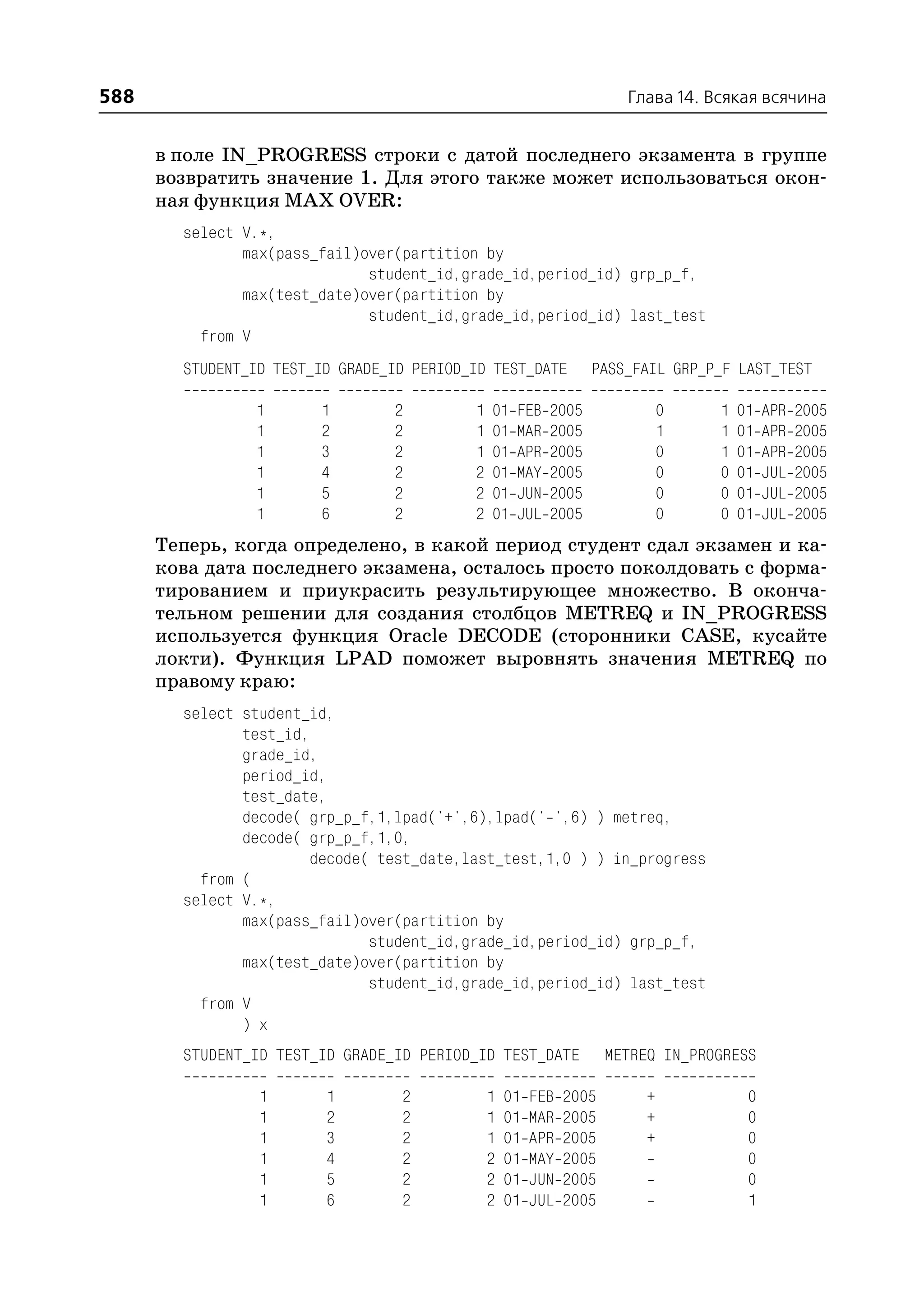 588                                                                    Глава 14. Всякая всячина


      в поле IN_PROGRESS строки с датой последнего экзамента в группе
      возвратить значение 1. Для этого также может использоваться окон
      ная функция MAX OVER:
        select V.*,
               max(pass_fail)over(partition by
                              student_id,grade_id,period_id) grp_p_f,
               max(test_date)over(partition by
                              student_id,grade_id,period_id) last_test
          from V
        STUDENT_ID TEST_ID GRADE_ID PERIOD_ID TEST_DATE          PASS_FAIL GRP_P_F LAST_TEST

                1       1        2         1   01   FEB   2005                0   1   01   APR   2005
                1       2        2         1   01   MAR   2005                1   1   01   APR   2005
                1       3        2         1   01   APR   2005                0   1   01   APR   2005
                1       4        2         2   01   MAY   2005                0   0   01   JUL   2005
                1       5        2         2   01   JUN   2005                0   0   01   JUL   2005
                1       6        2         2   01   JUL   2005                0   0   01   JUL   2005
      Теперь, когда определено, в какой период студент сдал экзамен и ка
      кова дата последнего экзамена, осталось просто поколдовать с форма
      тированием и приукрасить результирующее множество. В оконча
      тельном решении для создания столбцов METREQ и IN_PROGRESS
      используется функция Oracle DECODE (сторонники CASE, кусайте
      локти). Функция LPAD поможет выровнять значения METREQ по
      правому краю:
        select student_id,
               test_id,
               grade_id,
               period_id,
               test_date,
               decode( grp_p_f,1,lpad('+',6),lpad(' ',6) ) metreq,
               decode( grp_p_f,1,0,
                       decode( test_date,last_test,1,0 ) ) in_progress
          from (
        select V.*,
               max(pass_fail)over(partition by
                              student_id,grade_id,period_id) grp_p_f,
               max(test_date)over(partition by
                              student_id,grade_id,period_id) last_test
          from V
               ) x
        STUDENT_ID TEST_ID GRADE_ID PERIOD_ID TEST_DATE              METREQ IN_PROGRESS

                 1       1        2            1   01   FEB   2005        +            0
                 1       2        2            1   01   MAR   2005        +            0
                 1       3        2            1   01   APR   2005        +            0
                 1       4        2            2   01   MAY   2005                     0
                 1       5        2            2   01   JUN   2005                     0
                 1       6        2            2   01   JUL   2005                     1
 