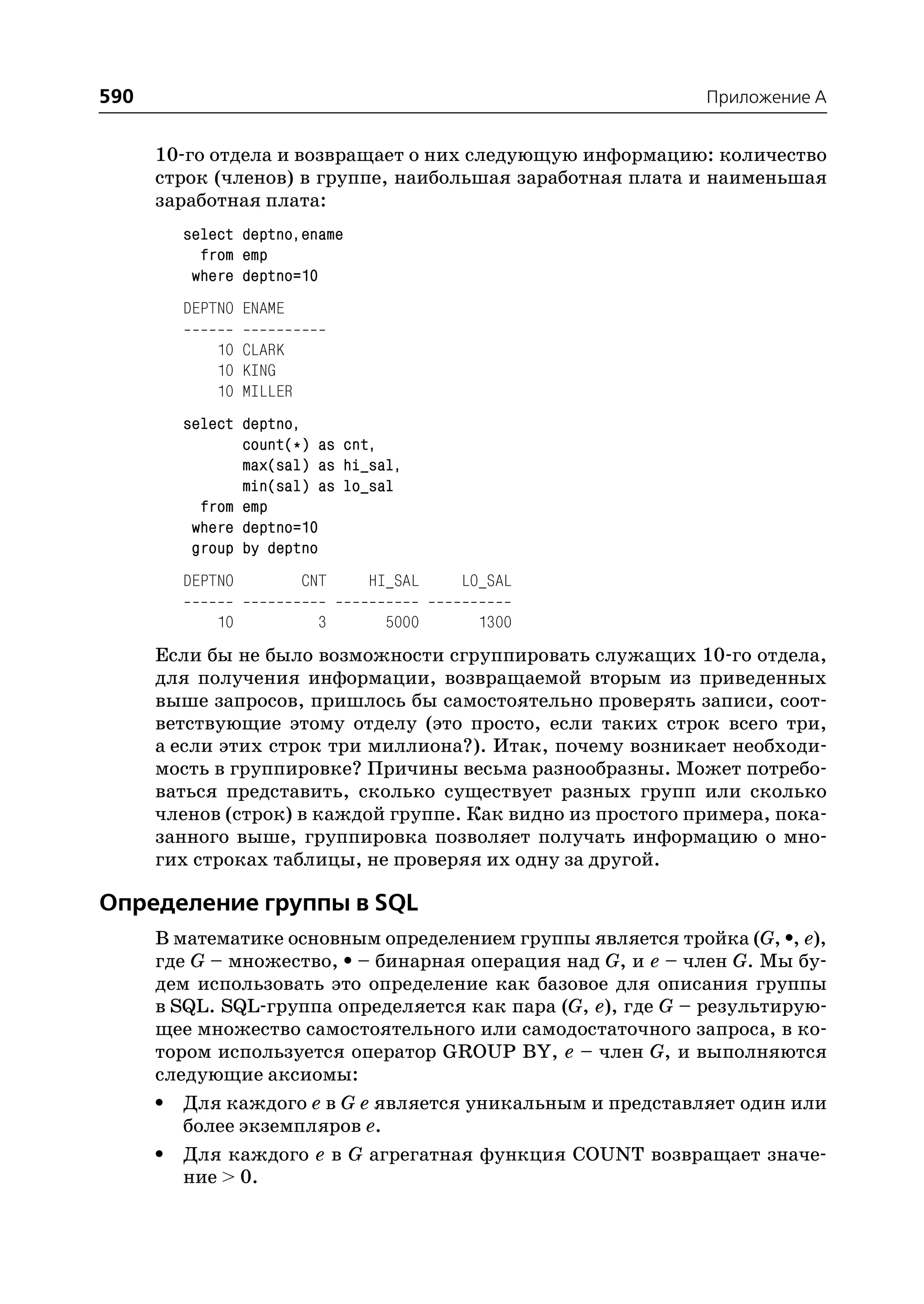 590                                                          Приложение A


      10 го отдела и возвращает о них следующую информацию: количество
      строк (членов) в группе, наибольшая заработная плата и наименьшая
      заработная плата:
        select deptno,ename
          from emp
         where deptno=10
        DEPTNO ENAME

            10 CLARK
            10 KING
            10 MILLER
        select deptno,
               count(*) as cnt,
               max(sal) as hi_sal,
               min(sal) as lo_sal
          from emp
         where deptno=10
         group by deptno
        DEPTNO          CNT   HI_SAL   LO_SAL

            10           3     5000      1300
      Если бы не было возможности сгруппировать служащих 10 го отдела,
      для получения информации, возвращаемой вторым из приведенных
      выше запросов, пришлось бы самостоятельно проверять записи, соот
      ветствующие этому отделу (это просто, если таких строк всего три,
      а если этих строк три миллиона?). Итак, почему возникает необходи
      мость в группировке? Причины весьма разнообразны. Может потребо
      ваться представить, сколько существует разных групп или сколько
      членов (строк) в каждой группе. Как видно из простого примера, пока
      занного выше, группировка позволяет получать информацию о мно
      гих строках таблицы, не проверяя их одну за другой.

Определение группы в SQL
      В математике основным определением группы является тройка (G, •, e),
      где G – множество, • – бинарная операция над G, и e – член G. Мы бу
      дем использовать это определение как базовое для описания группы
      в SQL. SQL группа определяется как пара (G, e), где G – результирую
      щее множество самостоятельного или самодостаточного запроса, в ко
      тором используется оператор GROUP BY, e – член G, и выполняются
      следующие аксиомы:
      • Для каждого e в G e является уникальным и представляет один или
         более экземпляров e.
      • Для каждого e в G агрегатная функция COUNT возвращает значе
         ние > 0.
 