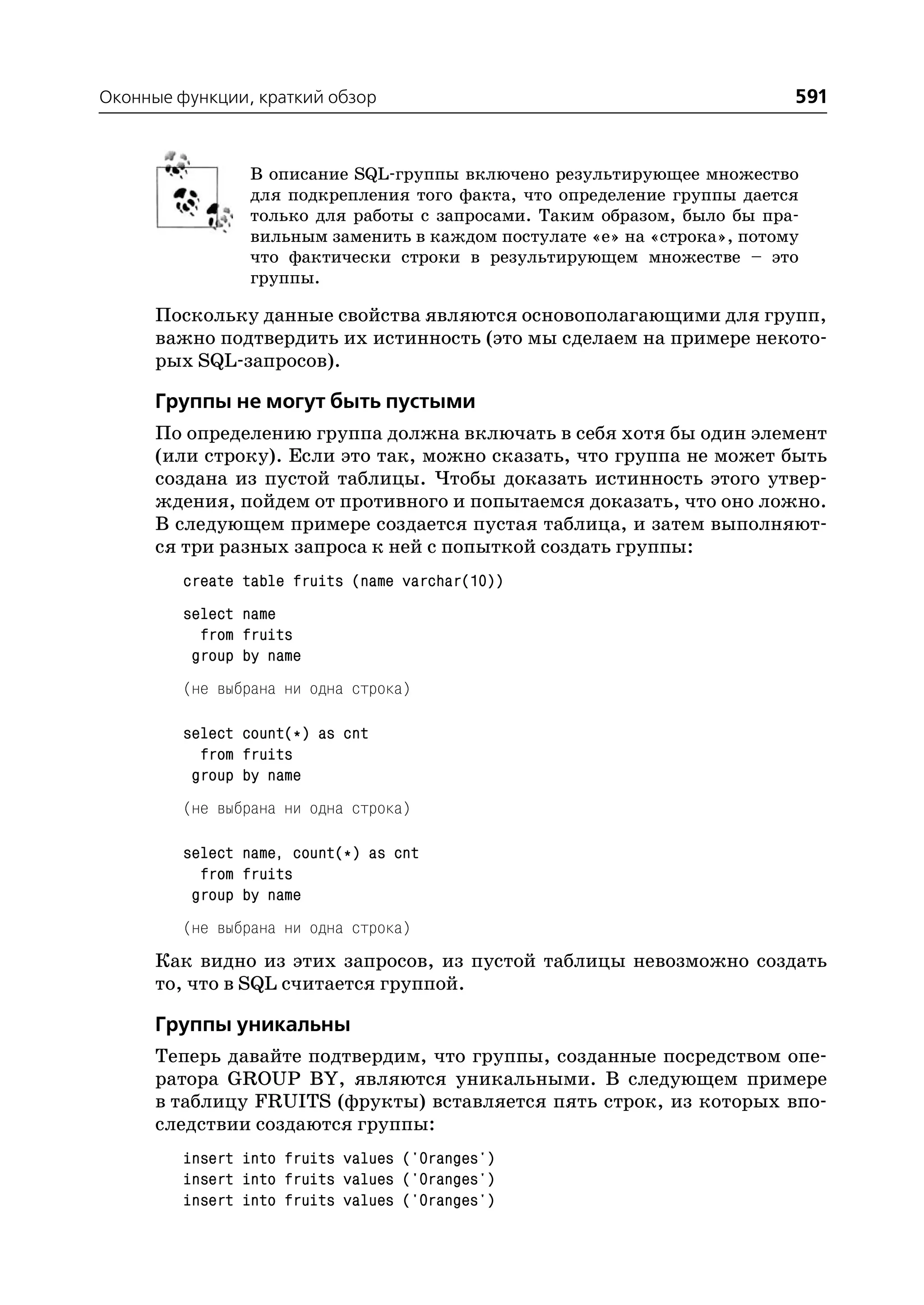 Оконные функции, краткий обзор                                            591


                В описание SQL группы включено результирующее множество
                для подкрепления того факта, что определение группы дается
                только для работы с запросами. Таким образом, было бы пра
                вильным заменить в каждом постулате «е» на «строка», потому
                что фактически строки в результирующем множестве – это
                группы.

      Поскольку данные свойства являются основополагающими для групп,
      важно подтвердить их истинность (это мы сделаем на примере некото
      рых SQL запросов).

      Группы не могут быть пустыми
      По определению группа должна включать в себя хотя бы один элемент
      (или строку). Если это так, можно сказать, что группа не может быть
      создана из пустой таблицы. Чтобы доказать истинность этого утвер
      ждения, пойдем от противного и попытаемся доказать, что оно ложно.
      В следующем примере создается пустая таблица, и затем выполняют
      ся три разных запроса к ней с попыткой создать группы:
         create table fruits (name varchar(10))
         select name
           from fruits
          group by name
         (не выбрана ни одна строка)

         select count(*) as cnt
           from fruits
          group by name
         (не выбрана ни одна строка)

         select name, count(*) as cnt
           from fruits
          group by name
         (не выбрана ни одна строка)
      Как видно из этих запросов, из пустой таблицы невозможно создать
      то, что в SQL считается группой.

      Группы уникальны
      Теперь давайте подтвердим, что группы, созданные посредством опе
      ратора GROUP BY, являются уникальными. В следующем примере
      в таблицу FRUITS (фрукты) вставляется пять строк, из которых впо
      следствии создаются группы:
         insert into fruits values ('Oranges')
         insert into fruits values ('Oranges')
         insert into fruits values ('Oranges')
 