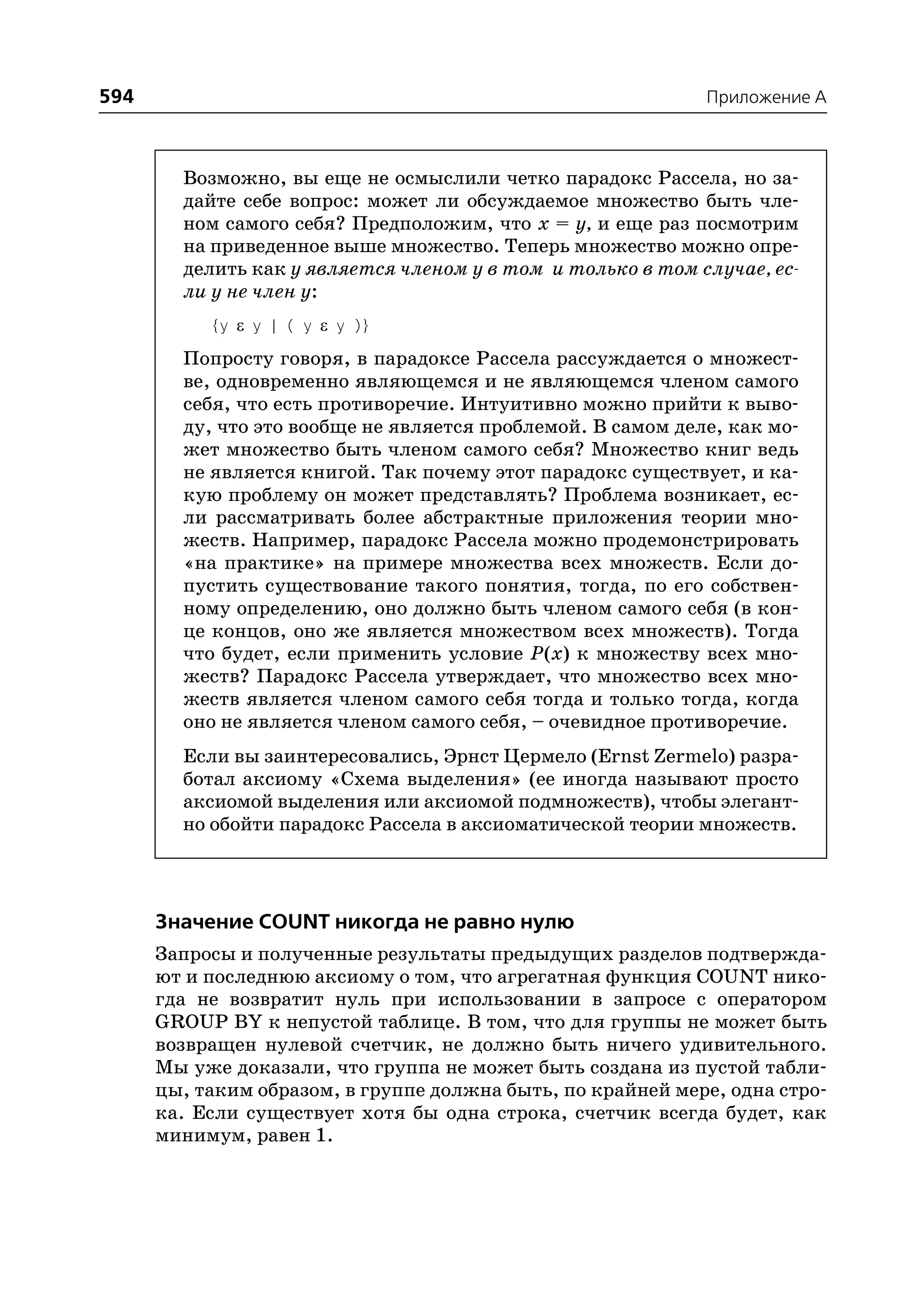 594                                                         Приложение A



        Возможно, вы еще не осмыслили четко парадокс Рассела, но за
        дайте себе вопрос: может ли обсуждаемое множество быть чле
        ном самого себя? Предположим, что x = y, и еще раз посмотрим
        на приведенное выше множество. Теперь множество можно опре
        делить как у является членом у в том и только в том случае, ес
        ли у не член у:
           {y ε y | ( y ε y )}
        Попросту говоря, в парадоксе Рассела рассуждается о множест
        ве, одновременно являющемся и не являющемся членом самого
        себя, что есть противоречие. Интуитивно можно прийти к выво
        ду, что это вообще не является проблемой. В самом деле, как мо
        жет множество быть членом самого себя? Множество книг ведь
        не является книгой. Так почему этот парадокс существует, и ка
        кую проблему он может представлять? Проблема возникает, ес
        ли рассматривать более абстрактные приложения теории мно
        жеств. Например, парадокс Рассела можно продемонстрировать
        «на практике» на примере множества всех множеств. Если до
        пустить существование такого понятия, тогда, по его собствен
        ному определению, оно должно быть членом самого себя (в кон
        це концов, оно же является множеством всех множеств). Тогда
        что будет, если применить условие P(x) к множеству всех мно
        жеств? Парадокс Рассела утверждает, что множество всех мно
        жеств является членом самого себя тогда и только тогда, когда
        оно не является членом самого себя, – очевидное противоречие.
        Если вы заинтересовались, Эрнст Цермело (Ernst Zermelo) разра
        ботал аксиому «Схема выделения» (ее иногда называют просто
        аксиомой выделения или аксиомой подмножеств), чтобы элегант
        но обойти парадокс Рассела в аксиоматической теории множеств.




      Значение COUNT никогда не равно нулю
      Запросы и полученные результаты предыдущих разделов подтвержда
      ют и последнюю аксиому о том, что агрегатная функция COUNT нико
      гда не возвратит нуль при использовании в запросе с оператором
      GROUP BY к непустой таблице. В том, что для группы не может быть
      возвращен нулевой счетчик, не должно быть ничего удивительного.
      Мы уже доказали, что группа не может быть создана из пустой табли
      цы, таким образом, в группе должна быть, по крайней мере, одна стро
      ка. Если существует хотя бы одна строка, счетчик всегда будет, как
      минимум, равен 1.
 