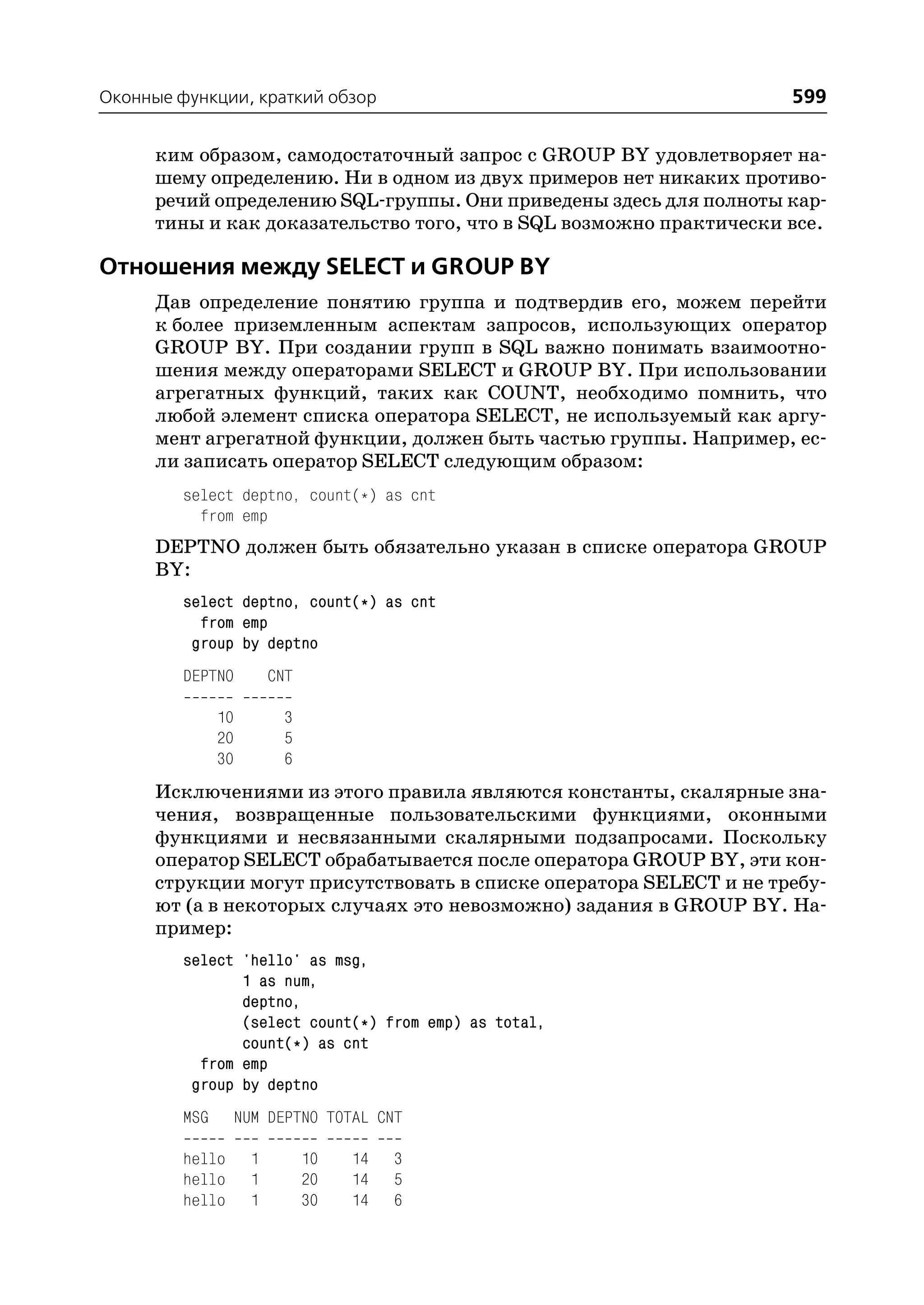 Оконные функции, краткий обзор                                       599

      ким образом, самодостаточный запрос с GROUP BY удовлетворяет на
      шему определению. Ни в одном из двух примеров нет никаких противо
      речий определению SQL группы. Они приведены здесь для полноты кар
      тины и как доказательство того, что в SQL возможно практически все.

Отношения между SELECT и GROUP BY
      Дав определение понятию группа и подтвердив его, можем перейти
      к более приземленным аспектам запросов, использующих оператор
      GROUP BY. При создании групп в SQL важно понимать взаимоотно
      шения между операторами SELECT и GROUP BY. При использовании
      агрегатных функций, таких как COUNT, необходимо помнить, что
      любой элемент списка оператора SELECT, не используемый как аргу
      мент агрегатной функции, должен быть частью группы. Например, ес
      ли записать оператор SELECT следующим образом:
         select deptno, count(*) as cnt
           from emp
      DEPTNO должен быть обязательно указан в списке оператора GROUP
      BY:
         select deptno, count(*) as cnt
           from emp
          group by deptno
         DEPTNO          CNT

               10         3
               20         5
               30         6
      Исключениями из этого правила являются константы, скалярные зна
      чения, возвращенные пользовательскими функциями, оконными
      функциями и несвязанными скалярными подзапросами. Поскольку
      оператор SELECT обрабатывается после оператора GROUP BY, эти кон
      струкции могут присутствовать в списке оператора SELECT и не требу
      ют (а в некоторых случаях это невозможно) задания в GROUP BY. На
      пример:
         select 'hello' as msg,
                1 as num,
                deptno,
                (select count(*) from emp) as total,
                count(*) as cnt
           from emp
          group by deptno
         MSG        NUM DEPTNO TOTAL CNT

         hello       1         10   14   3
         hello       1         20   14   5
         hello       1         30   14   6
 