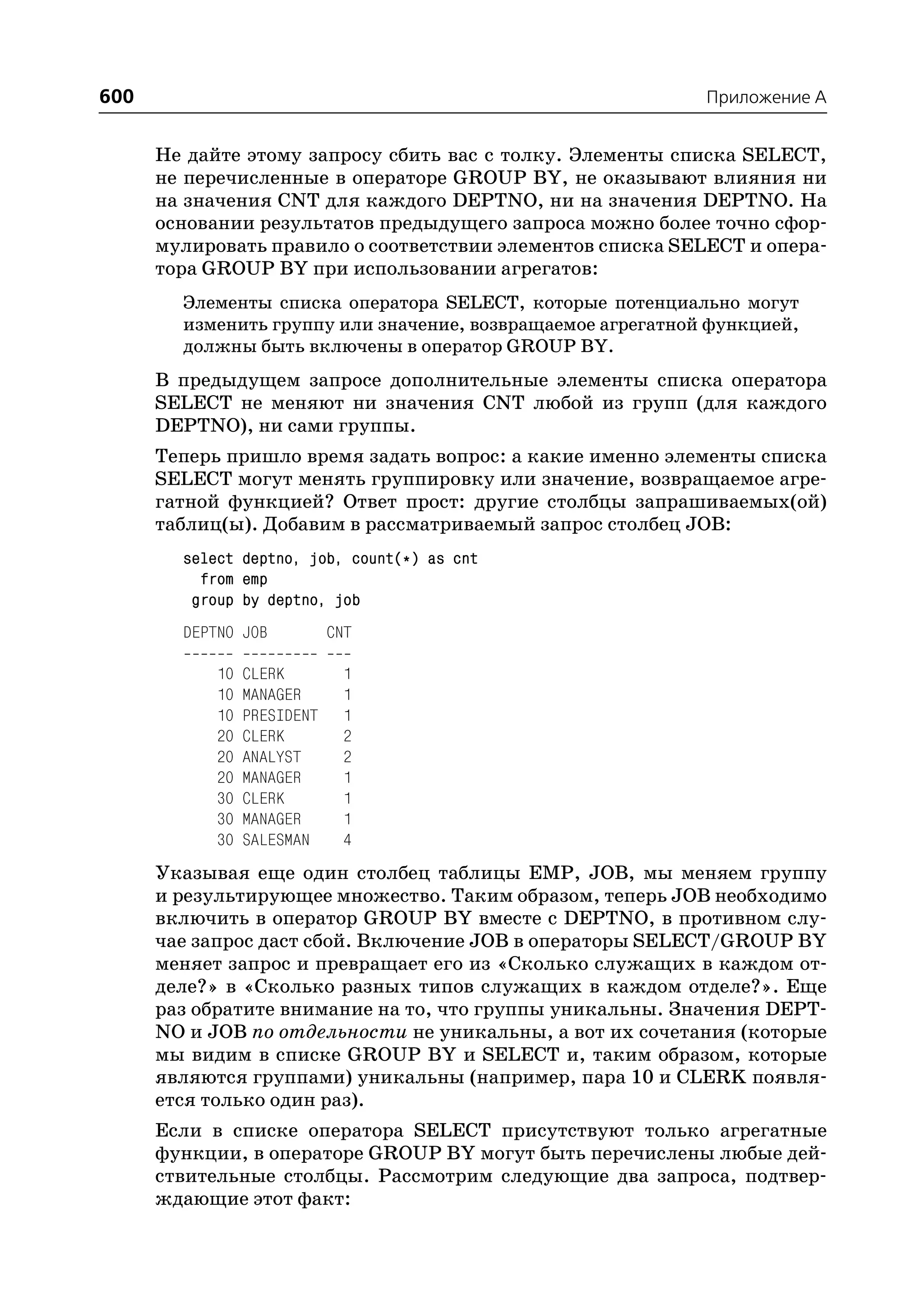 600                                                          Приложение A


      Не дайте этому запросу сбить вас с толку. Элементы списка SELECT,
      не перечисленные в операторе GROUP BY, не оказывают влияния ни
      на значения CNT для каждого DEPTNO, ни на значения DEPTNO. На
      основании результатов предыдущего запроса можно более точно сфор
      мулировать правило о соответствии элементов списка SELECT и опера
      тора GROUP BY при использовании агрегатов:
        Элементы списка оператора SELECT, которые потенциально могут
        изменить группу или значение, возвращаемое агрегатной функцией,
        должны быть включены в оператор GROUP BY.
      В предыдущем запросе дополнительные элементы списка оператора
      SELECT не меняют ни значения CNT любой из групп (для каждого
      DEPTNO), ни сами группы.
      Теперь пришло время задать вопрос: а какие именно элементы списка
      SELECT могут менять группировку или значение, возвращаемое агре
      гатной функцией? Ответ прост: другие столбцы запрашиваемых(ой)
      таблиц(ы). Добавим в рассматриваемый запрос столбец JOB:
        select deptno, job, count(*) as cnt
          from emp
         group by deptno, job
        DEPTNO JOB           CNT

            10   CLERK        1
            10   MANAGER      1
            10   PRESIDENT    1
            20   CLERK        2
            20   ANALYST      2
            20   MANAGER      1
            30   CLERK        1
            30   MANAGER      1
            30   SALESMAN     4
      Указывая еще один столбец таблицы EMP, JOB, мы меняем группу
      и результирующее множество. Таким образом, теперь JOB необходимо
      включить в оператор GROUP BY вместе с DEPTNO, в противном слу
      чае запрос даст сбой. Включение JOB в операторы SELECT/GROUP BY
      меняет запрос и превращает его из «Сколько служащих в каждом от
      деле?» в «Сколько разных типов служащих в каждом отделе?». Еще
      раз обратите внимание на то, что группы уникальны. Значения DEPT
      NO и JOB по отдельности не уникальны, а вот их сочетания (которые
      мы видим в списке GROUP BY и SELECT и, таким образом, которые
      являются группами) уникальны (например, пара 10 и CLERK появля
      ется только один раз).
      Если в списке оператора SELECT присутствуют только агрегатные
      функции, в операторе GROUP BY могут быть перечислены любые дей
      ствительные столбцы. Рассмотрим следующие два запроса, подтвер
      ждающие этот факт:
 