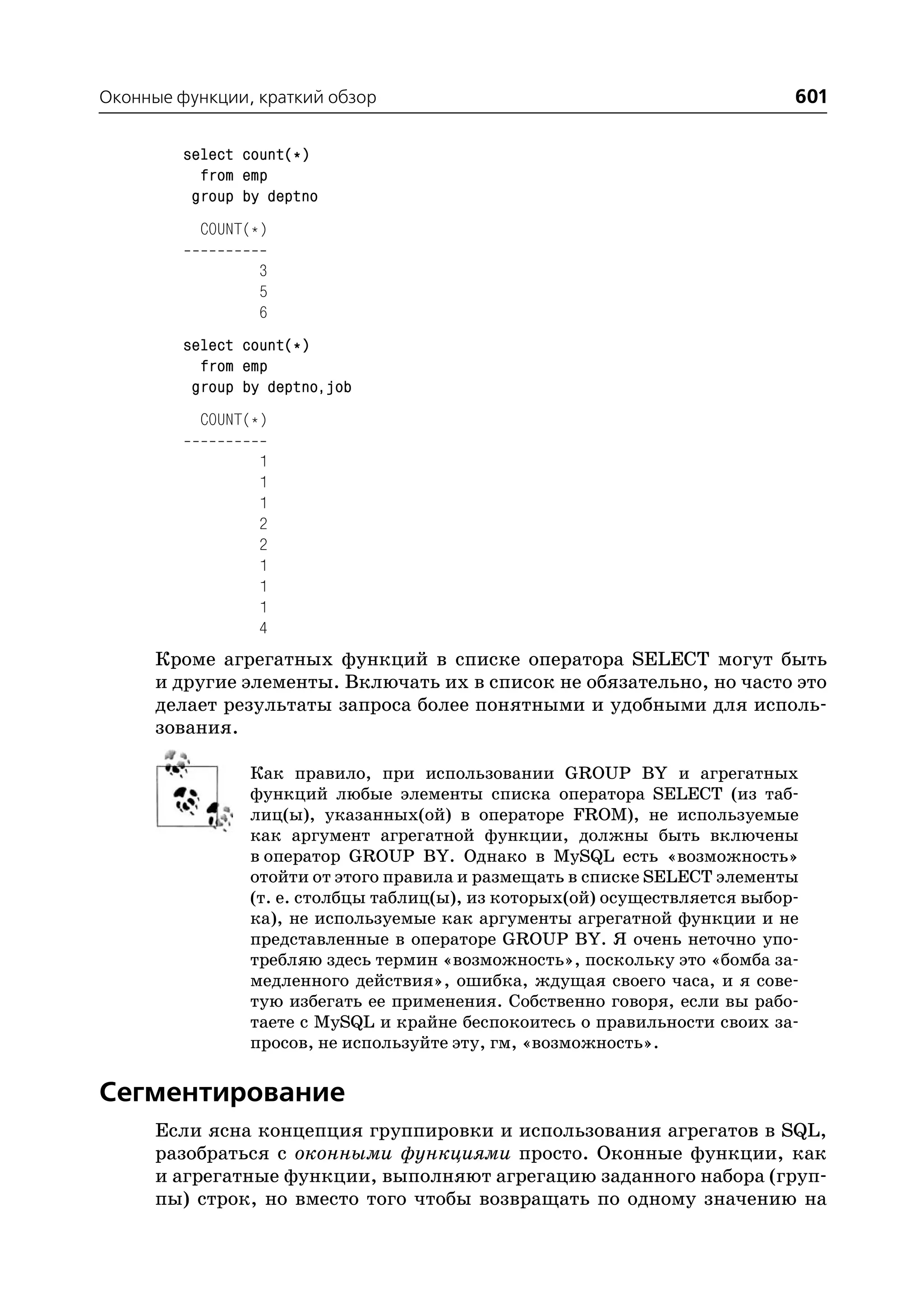 Оконные функции, краткий обзор                                              601

         select count(*)
           from emp
          group by deptno
           COUNT(*)

                  3
                  5
                  6
         select count(*)
           from emp
          group by deptno,job
           COUNT(*)

                  1
                  1
                  1
                  2
                  2
                  1
                  1
                  1
                  4
      Кроме агрегатных функций в списке оператора SELECT могут быть
      и другие элементы. Включать их в список не обязательно, но часто это
      делает результаты запроса более понятными и удобными для исполь
      зования.

                Как правило, при использовании GROUP BY и агрегатных
                функций любые элементы списка оператора SELECT (из таб
                лиц(ы), указанных(ой) в операторе FROM), не используемые
                как аргумент агрегатной функции, должны быть включены
                в оператор GROUP BY. Однако в MySQL есть «возможность»
                отойти от этого правила и размещать в списке SELECT элементы
                (т. е. столбцы таблиц(ы), из которых(ой) осуществляется выбор
                ка), не используемые как аргументы агрегатной функции и не
                представленные в операторе GROUP BY. Я очень неточно упо
                требляю здесь термин «возможность», поскольку это «бомба за
                медленного действия», ошибка, ждущая своего часа, и я сове
                тую избегать ее применения. Собственно говоря, если вы рабо
                таете с MySQL и крайне беспокоитесь о правильности своих за
                просов, не используйте эту, гм, «возможность».

Сегментирование
      Если ясна концепция группировки и использования агрегатов в SQL,
      разобраться с оконными функциями просто. Оконные функции, как
      и агрегатные функции, выполняют агрегацию заданного набора (груп
      пы) строк, но вместо того чтобы возвращать по одному значению на
 