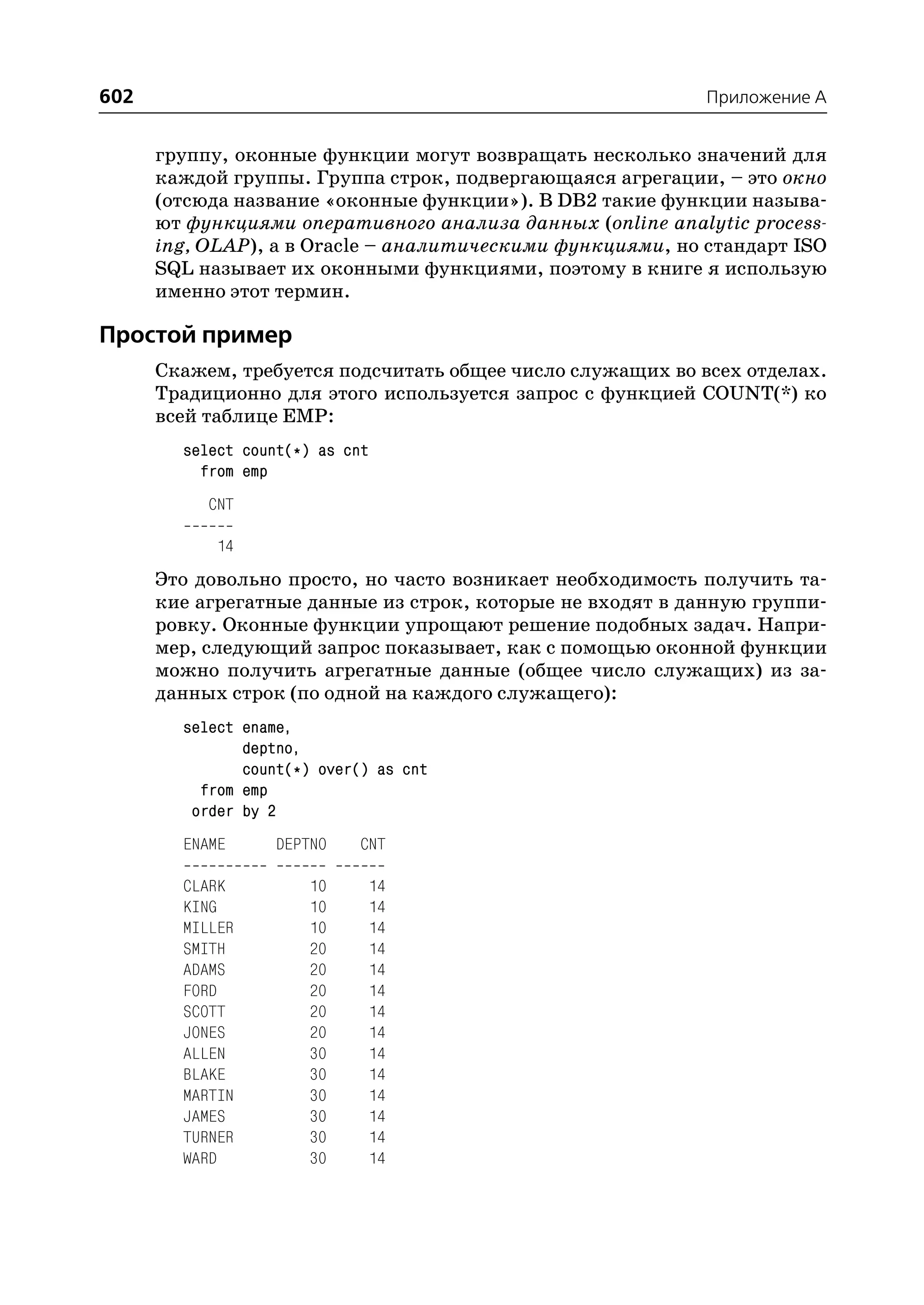 602                                                         Приложение A


      группу, оконные функции могут возвращать несколько значений для
      каждой группы. Группа строк, подвергающаяся агрегации, – это окно
      (отсюда название «оконные функции»). В DB2 такие функции называ
      ют функциями оперативного анализа данных (online analytic process
      ing, OLAP), а в Oracle – аналитическими функциями, но стандарт ISO
      SQL называет их оконными функциями, поэтому в книге я использую
      именно этот термин.

Простой пример
      Скажем, требуется подсчитать общее число служащих во всех отделах.
      Традиционно для этого используется запрос с функцией COUNT(*) ко
      всей таблице EMP:
        select count(*) as cnt
          from emp
           CNT

            14
      Это довольно просто, но часто возникает необходимость получить та
      кие агрегатные данные из строк, которые не входят в данную группи
      ровку. Оконные функции упрощают решение подобных задач. Напри
      мер, следующий запрос показывает, как с помощью оконной функции
      можно получить агрегатные данные (общее число служащих) из за
      данных строк (по одной на каждого служащего):
        select ename,
               deptno,
               count(*) over() as cnt
          from emp
         order by 2
        ENAME      DEPTNO    CNT

        CLARK         10     14
        KING          10     14
        MILLER        10     14
        SMITH         20     14
        ADAMS         20     14
        FORD          20     14
        SCOTT         20     14
        JONES         20     14
        ALLEN         30     14
        BLAKE         30     14
        MARTIN        30     14
        JAMES         30     14
        TURNER        30     14
        WARD          30     14
 