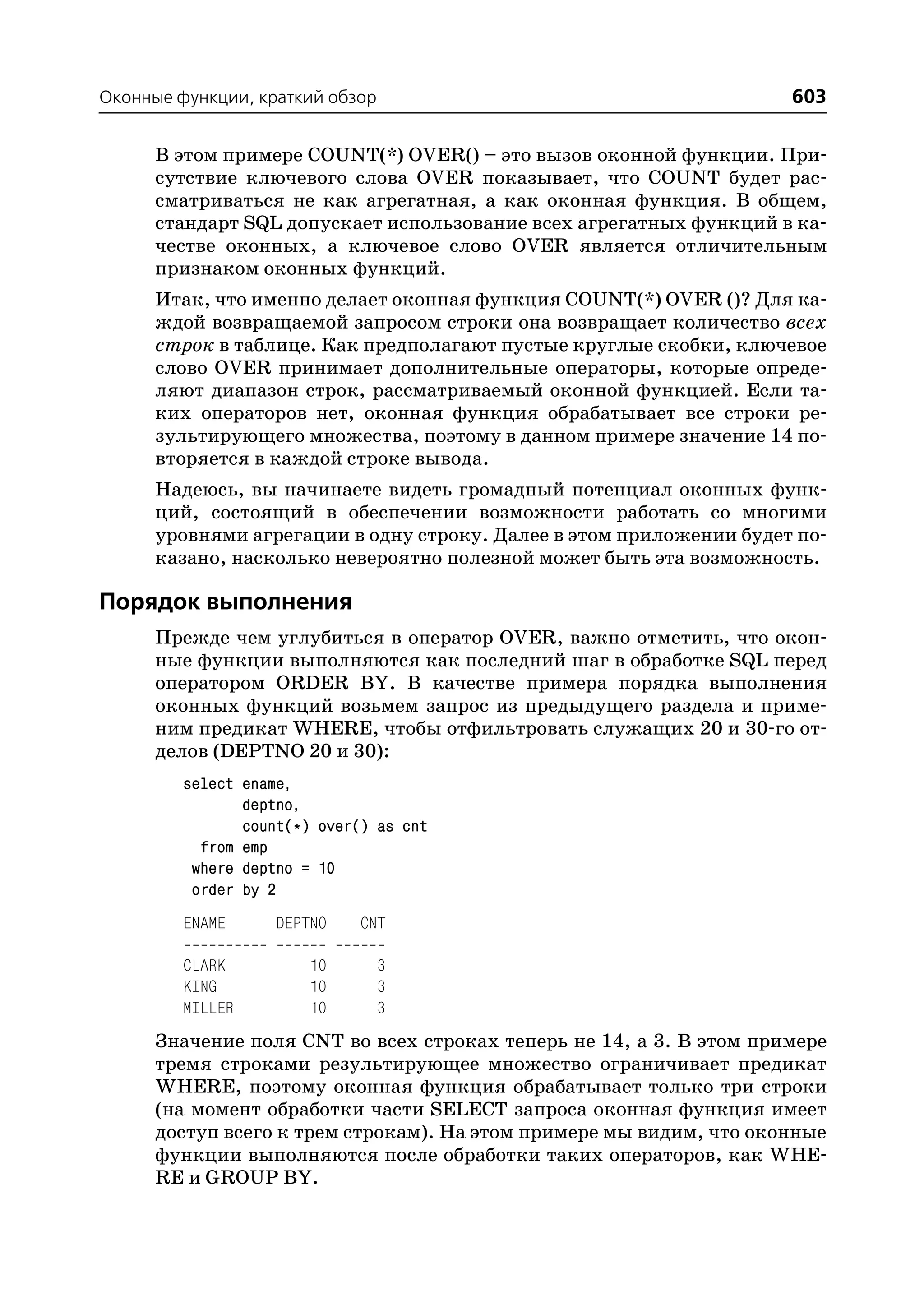 Оконные функции, краткий обзор                                       603

      В этом примере COUNT(*) OVER() – это вызов оконной функции. При
      сутствие ключевого слова OVER показывает, что COUNT будет рас
      сматриваться не как агрегатная, а как оконная функция. В общем,
      стандарт SQL допускает использование всех агрегатных функций в ка
      честве оконных, а ключевое слово OVER является отличительным
      признаком оконных функций.
      Итак, что именно делает оконная функция COUNT(*) OVER ()? Для ка
      ждой возвращаемой запросом строки она возвращает количество всех
      строк в таблице. Как предполагают пустые круглые скобки, ключевое
      слово OVER принимает дополнительные операторы, которые опреде
      ляют диапазон строк, рассматриваемый оконной функцией. Если та
      ких операторов нет, оконная функция обрабатывает все строки ре
      зультирующего множества, поэтому в данном примере значение 14 по
      вторяется в каждой строке вывода.
      Надеюсь, вы начинаете видеть громадный потенциал оконных функ
      ций, состоящий в обеспечении возможности работать со многими
      уровнями агрегации в одну строку. Далее в этом приложении будет по
      казано, насколько невероятно полезной может быть эта возможность.

Порядок выполнения
      Прежде чем углубиться в оператор OVER, важно отметить, что окон
      ные функции выполняются как последний шаг в обработке SQL перед
      оператором ORDER BY. В качестве примера порядка выполнения
      оконных функций возьмем запрос из предыдущего раздела и приме
      ним предикат WHERE, чтобы отфильтровать служащих 20 и 30 го от
      делов (DEPTNO 20 и 30):
         select ename,
                deptno,
                count(*) over() as cnt
           from emp
          where deptno = 10
          order by 2
         ENAME      DEPTNO    CNT

         CLARK         10        3
         KING          10        3
         MILLER        10        3
      Значение поля CNT во всех строках теперь не 14, а 3. В этом примере
      тремя строками результирующее множество ограничивает предикат
      WHERE, поэтому оконная функция обрабатывает только три строки
      (на момент обработки части SELECT запроса оконная функция имеет
      доступ всего к трем строкам). На этом примере мы видим, что оконные
      функции выполняются после обработки таких операторов, как WHE
      RE и GROUP BY.
 
