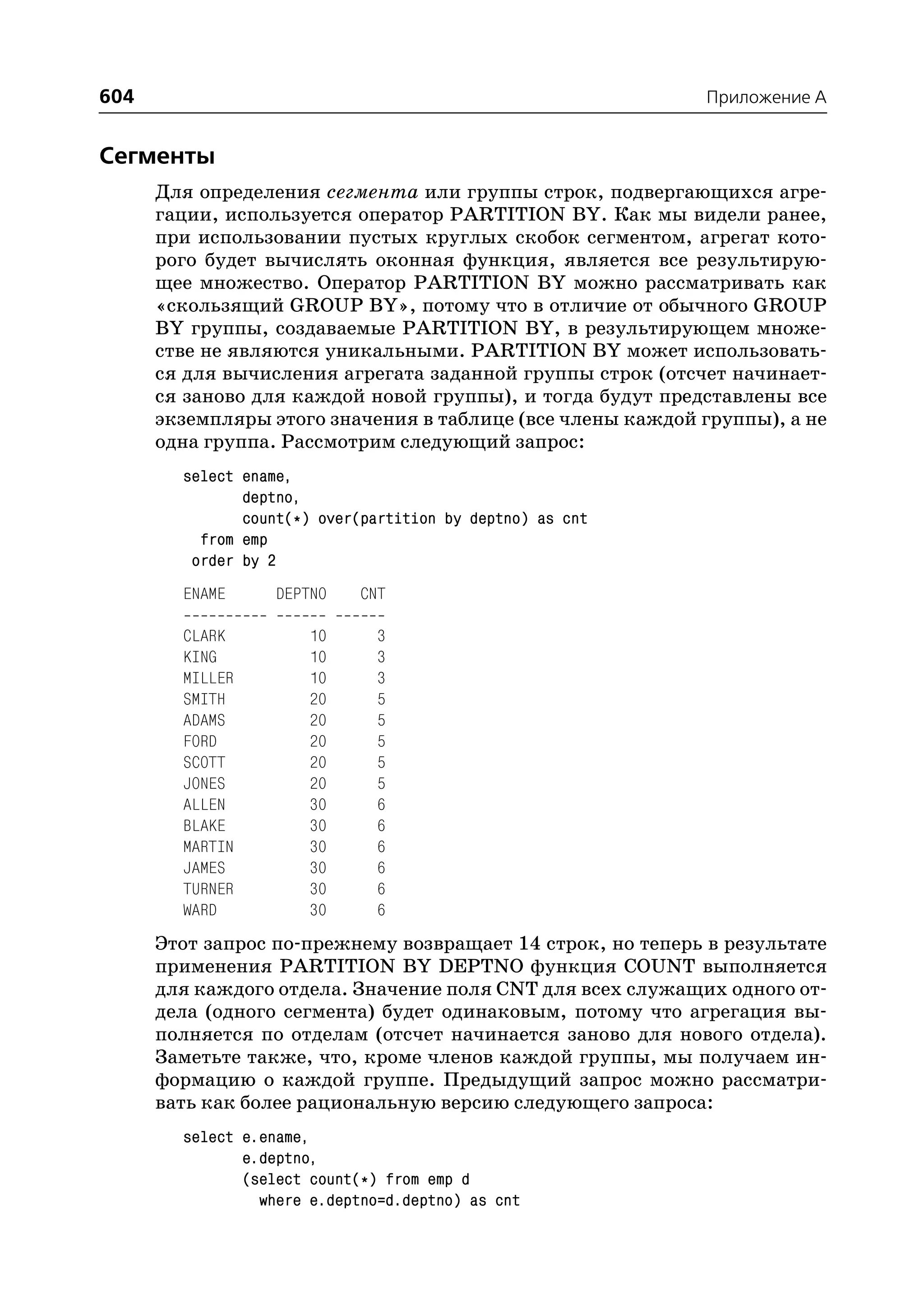 604                                                         Приложение A


Сегменты
      Для определения сегмента или группы строк, подвергающихся агре
      гации, используется оператор PARTITION BY. Как мы видели ранее,
      при использовании пустых круглых скобок сегментом, агрегат кото
      рого будет вычислять оконная функция, является все результирую
      щее множество. Оператор PARTITION BY можно рассматривать как
      «скользящий GROUP BY», потому что в отличие от обычного GROUP
      BY группы, создаваемые PARTITION BY, в результирующем множе
      стве не являются уникальными. PARTITION BY может использовать
      ся для вычисления агрегата заданной группы строк (отсчет начинает
      ся заново для каждой новой группы), и тогда будут представлены все
      экземпляры этого значения в таблице (все члены каждой группы), а не
      одна группа. Рассмотрим следующий запрос:
        select ename,
               deptno,
               count(*) over(partition by deptno) as cnt
          from emp
         order by 2
        ENAME      DEPTNO    CNT

        CLARK          10      3
        KING           10      3
        MILLER         10      3
        SMITH          20      5
        ADAMS          20      5
        FORD           20      5
        SCOTT          20      5
        JONES          20      5
        ALLEN          30      6
        BLAKE          30      6
        MARTIN         30      6
        JAMES          30      6
        TURNER         30      6
        WARD           30      6
      Этот запрос по прежнему возвращает 14 строк, но теперь в результате
      применения PARTITION BY DEPTNO функция COUNT выполняется
      для каждого отдела. Значение поля CNT для всех служащих одного от
      дела (одного сегмента) будет одинаковым, потому что агрегация вы
      полняется по отделам (отсчет начинается заново для нового отдела).
      Заметьте также, что, кроме членов каждой группы, мы получаем ин
      формацию о каждой группе. Предыдущий запрос можно рассматри
      вать как более рациональную версию следующего запроса:
        select e.ename,
               e.deptno,
               (select count(*) from emp d
                 where e.deptno=d.deptno) as cnt
 