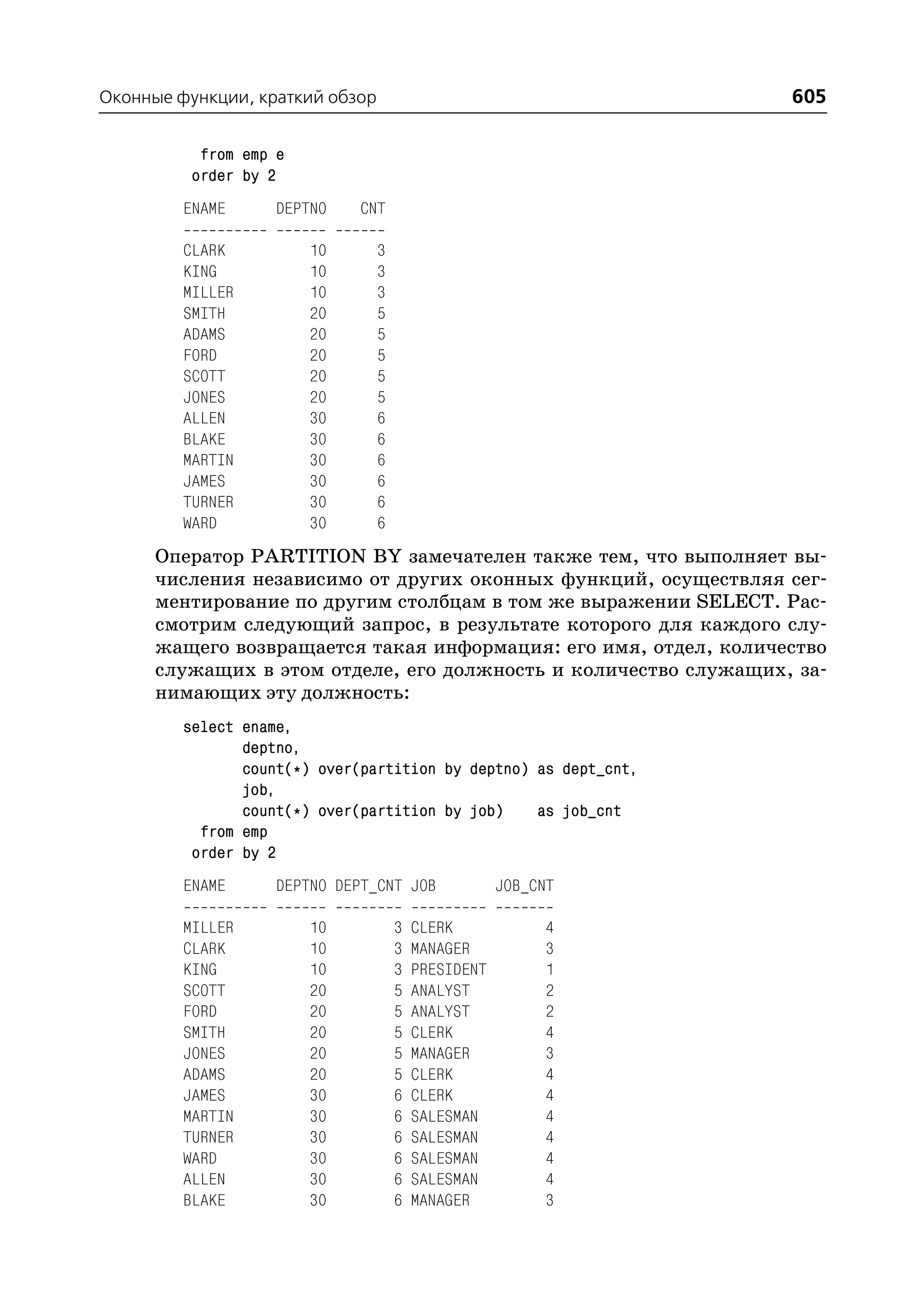 Оконные функции, краткий обзор                                    605

           from emp e
          order by 2
         ENAME      DEPTNO    CNT

         CLARK          10       3
         KING           10       3
         MILLER         10       3
         SMITH          20       5
         ADAMS          20       5
         FORD           20       5
         SCOTT          20       5
         JONES          20       5
         ALLEN          30       6
         BLAKE          30       6
         MARTIN         30       6
         JAMES          30       6
         TURNER         30       6
         WARD           30       6
      Оператор PARTITION BY замечателен также тем, что выполняет вы
      числения независимо от других оконных функций, осуществляя сег
      ментирование по другим столбцам в том же выражении SELECT. Рас
      смотрим следующий запрос, в результате которого для каждого слу
      жащего возвращается такая информация: его имя, отдел, количество
      служащих в этом отделе, его должность и количество служащих, за
      нимающих эту должность:
         select ename,
                deptno,
                count(*) over(partition by deptno) as dept_cnt,
                job,
                count(*) over(partition by job)    as job_cnt
           from emp
          order by 2
         ENAME      DEPTNO DEPT_CNT JOB              JOB_CNT

         MILLER         10           3   CLERK            4
         CLARK          10           3   MANAGER          3
         KING           10           3   PRESIDENT        1
         SCOTT          20           5   ANALYST          2
         FORD           20           5   ANALYST          2
         SMITH          20           5   CLERK            4
         JONES          20           5   MANAGER          3
         ADAMS          20           5   CLERK            4
         JAMES          30           6   CLERK            4
         MARTIN         30           6   SALESMAN         4
         TURNER         30           6   SALESMAN         4
         WARD           30           6   SALESMAN         4
         ALLEN          30           6   SALESMAN         4
         BLAKE          30           6   MANAGER          3
 