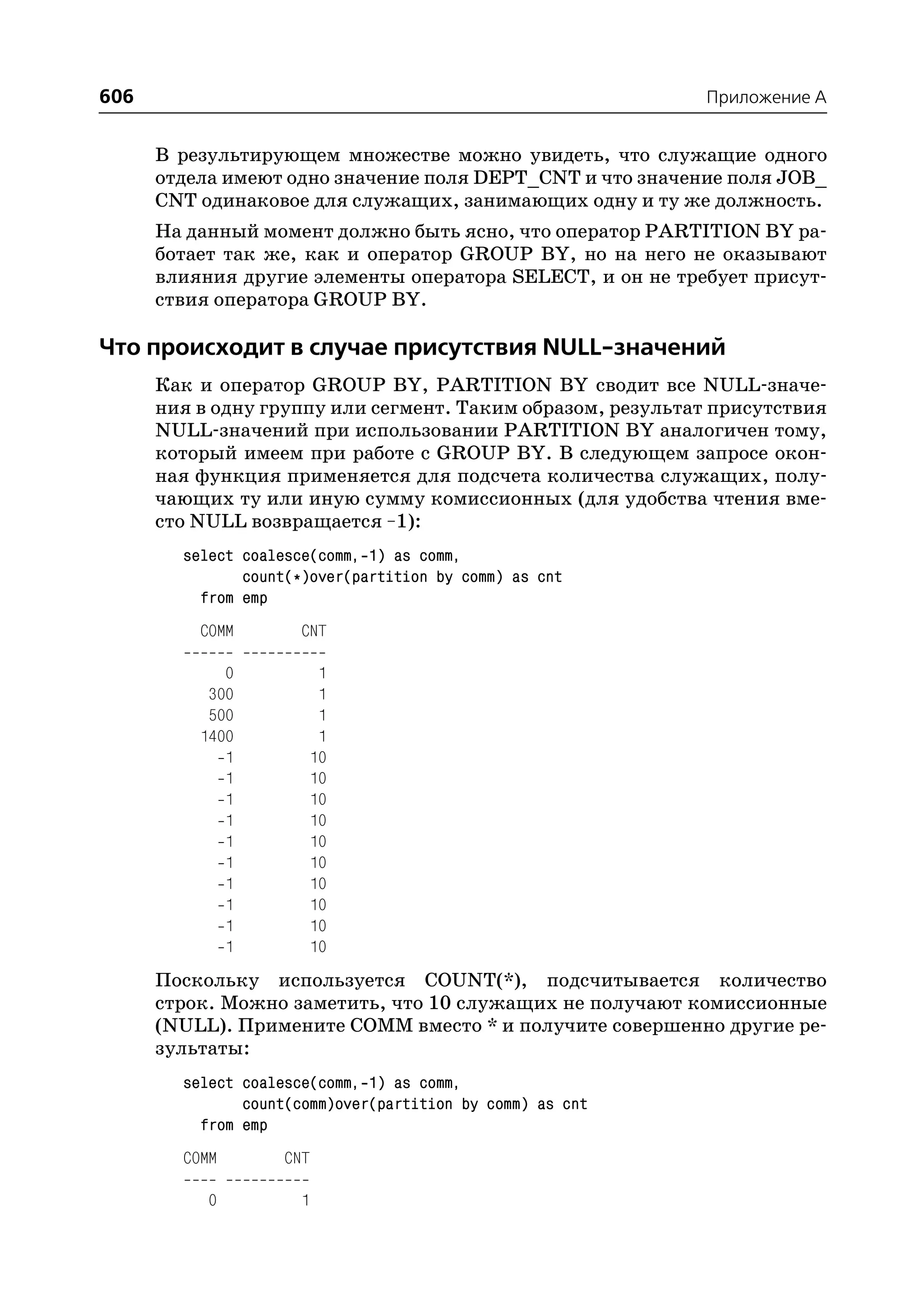 606                                                         Приложение A


      В результирующем множестве можно увидеть, что служащие одного
      отдела имеют одно значение поля DEPT_CNT и что значение поля JOB_
      CNT одинаковое для служащих, занимающих одну и ту же должность.
      На данный момент должно быть ясно, что оператор PARTITION BY ра
      ботает так же, как и оператор GROUP BY, но на него не оказывают
      влияния другие элементы оператора SELECT, и он не требует присут
      ствия оператора GROUP BY.

Что происходит в случае присутствия NULL значений
      Как и оператор GROUP BY, PARTITION BY сводит все NULL значе
      ния в одну группу или сегмент. Таким образом, результат присутствия
      NULL значений при использовании PARTITION BY аналогичен тому,
      который имеем при работе с GROUP BY. В следующем запросе окон
      ная функция применяется для подсчета количества служащих, полу
      чающих ту или иную сумму комиссионных (для удобства чтения вме
      сто NULL возвращается –1):
        select coalesce(comm, 1) as comm,
               count(*)over(partition by comm) as cnt
          from emp
          COMM        CNT

             0          1
           300          1
           500          1
          1400          1
             1         10
             1         10
             1         10
             1         10
             1         10
             1         10
             1         10
             1         10
             1         10
             1         10
      Поскольку используется COUNT(*), подсчитывается количество
      строк. Можно заметить, что 10 служащих не получают комиссионные
      (NULL). Примените COMM вместо * и получите совершенно другие ре
      зультаты:
        select coalesce(comm, 1) as comm,
               count(comm)over(partition by comm) as cnt
          from emp
        COMM       CNT

           0          1
 