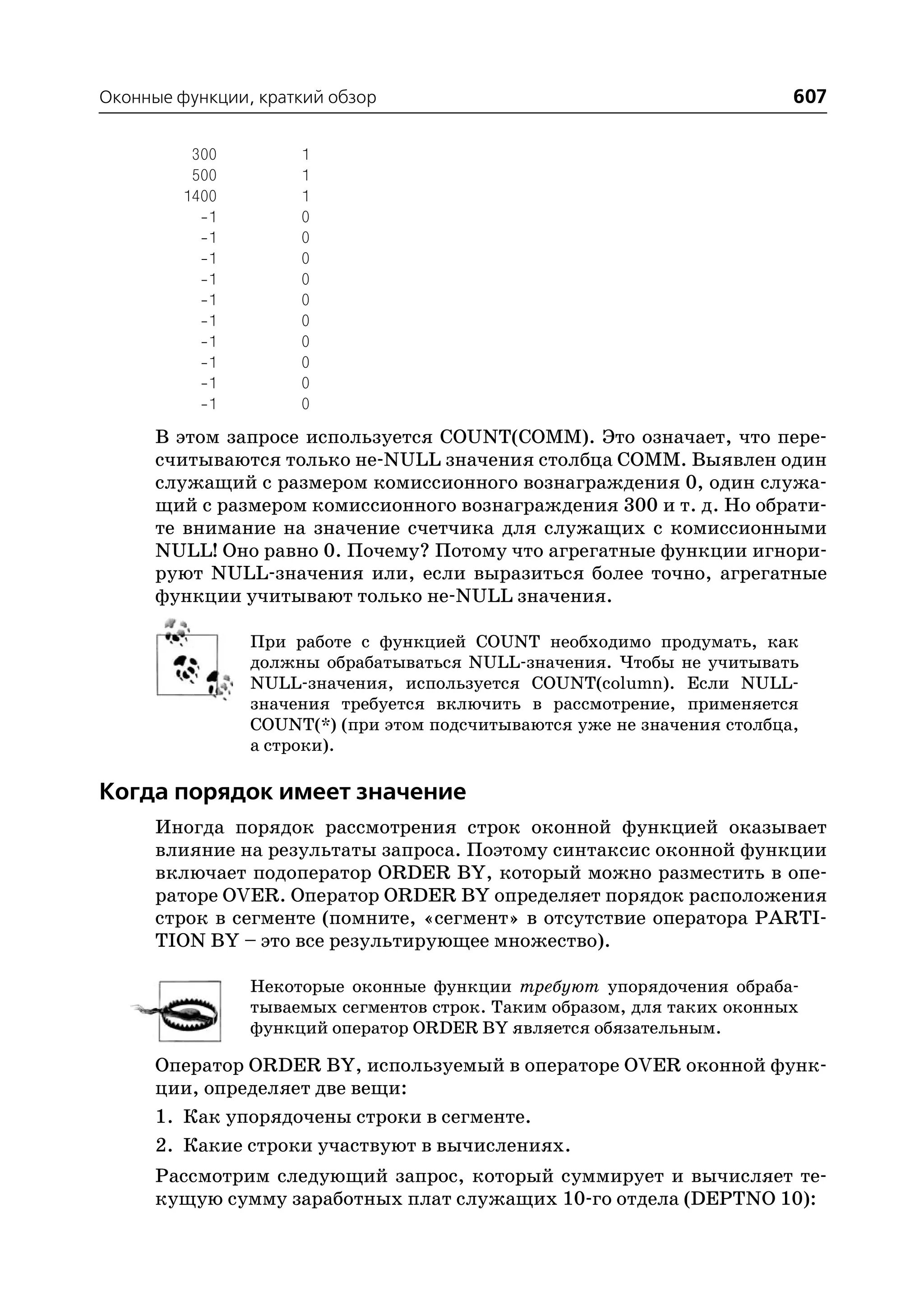 Оконные функции, краткий обзор                                           607

          300        1
          500        1
         1400        1
            1        0
            1        0
            1        0
            1        0
            1        0
            1        0
            1        0
            1        0
            1        0
            1        0
      В этом запросе используется COUNT(COMM). Это означает, что пере
      считываются только не NULL значения столбца COMM. Выявлен один
      служащий с размером комиссионного вознаграждения 0, один служа
      щий с размером комиссионного вознаграждения 300 и т. д. Но обрати
      те внимание на значение счетчика для служащих с комиссионными
      NULL! Оно равно 0. Почему? Потому что агрегатные функции игнори
      руют NULL значения или, если выразиться более точно, агрегатные
      функции учитывают только не NULL значения.

                При работе с функцией COUNT необходимо продумать, как
                должны обрабатываться NULL значения. Чтобы не учитывать
                NULL значения, используется COUNT(column). Если NULL
                значения требуется включить в рассмотрение, применяется
                COUNT(*) (при этом подсчитываются уже не значения столбца,
                а строки).

Когда порядок имеет значение
      Иногда порядок рассмотрения строк оконной функцией оказывает
      влияние на результаты запроса. Поэтому синтаксис оконной функции
      включает подоператор ORDER BY, который можно разместить в опе
      раторе OVER. Оператор ORDER BY определяет порядок расположения
      строк в сегменте (помните, «сегмент» в отсутствие оператора PARTI
      TION BY – это все результирующее множество).

                Некоторые оконные функции требуют упорядочения обраба
                тываемых сегментов строк. Таким образом, для таких оконных
                функций оператор ORDER BY является обязательным.

      Оператор ORDER BY, используемый в операторе OVER оконной функ
      ции, определяет две вещи:
      1. Как упорядочены строки в сегменте.
      2. Какие строки участвуют в вычислениях.
      Рассмотрим следующий запрос, который суммирует и вычисляет те
      кущую сумму заработных плат служащих 10 го отдела (DEPTNO 10):
 