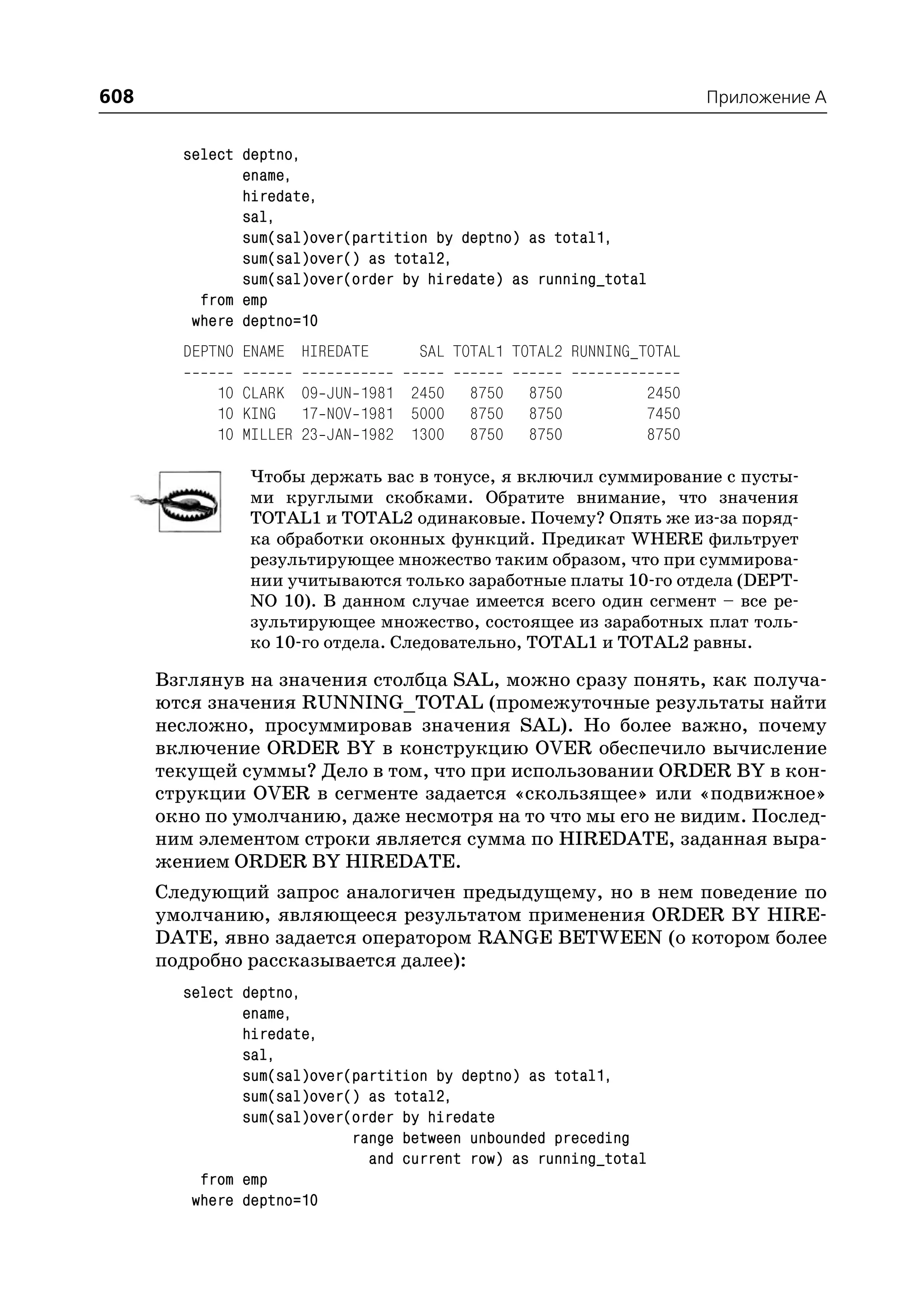 608                                                                   Приложение A


        select deptno,
               ename,
               hiredate,
               sal,
               sum(sal)over(partition by deptno) as total1,
               sum(sal)over() as total2,
               sum(sal)over(order by hiredate) as running_total
          from emp
         where deptno=10
        DEPTNO ENAME HIREDATE       SAL TOTAL1 TOTAL2 RUNNING_TOTAL

            10 CLARK 09 JUN 1981 2450    8750   8750          2450
            10 KING 17 NOV 1981 5000     8750   8750          7450
            10 MILLER 23 JAN 1982 1300   8750   8750          8750

               Чтобы держать вас в тонусе, я включил суммирование с пусты
               ми круглыми скобками. Обратите внимание, что значения
               TOTAL1 и TOTAL2 одинаковые. Почему? Опять же из за поряд
               ка обработки оконных функций. Предикат WHERE фильтрует
               результирующее множество таким образом, что при суммирова
               нии учитываются только заработные платы 10 го отдела (DEPT
               NO 10). В данном случае имеется всего один сегмент – все ре
               зультирующее множество, состоящее из заработных плат толь
               ко 10 го отдела. Следовательно, TOTAL1 и TOTAL2 равны.

      Взглянув на значения столбца SAL, можно сразу понять, как получа
      ются значения RUNNING_TOTAL (промежуточные результаты найти
      несложно, просуммировав значения SAL). Но более важно, почему
      включение ORDER BY в конструкцию OVER обеспечило вычисление
      текущей суммы? Дело в том, что при использовании ORDER BY в кон
      струкции OVER в сегменте задается «скользящее» или «подвижное»
      окно по умолчанию, даже несмотря на то что мы его не видим. Послед
      ним элементом строки является сумма по HIREDATE, заданная выра
      жением ORDER BY HIREDATE.
      Следующий запрос аналогичен предыдущему, но в нем поведение по
      умолчанию, являющееся результатом применения ORDER BY HIRE
      DATE, явно задается оператором RANGE BETWEEN (о котором более
      подробно рассказывается далее):
        select deptno,
               ename,
               hiredate,
               sal,
               sum(sal)over(partition by deptno) as total1,
               sum(sal)over() as total2,
               sum(sal)over(order by hiredate
                            range between unbounded preceding
                              and current row) as running_total
          from emp
         where deptno=10
 