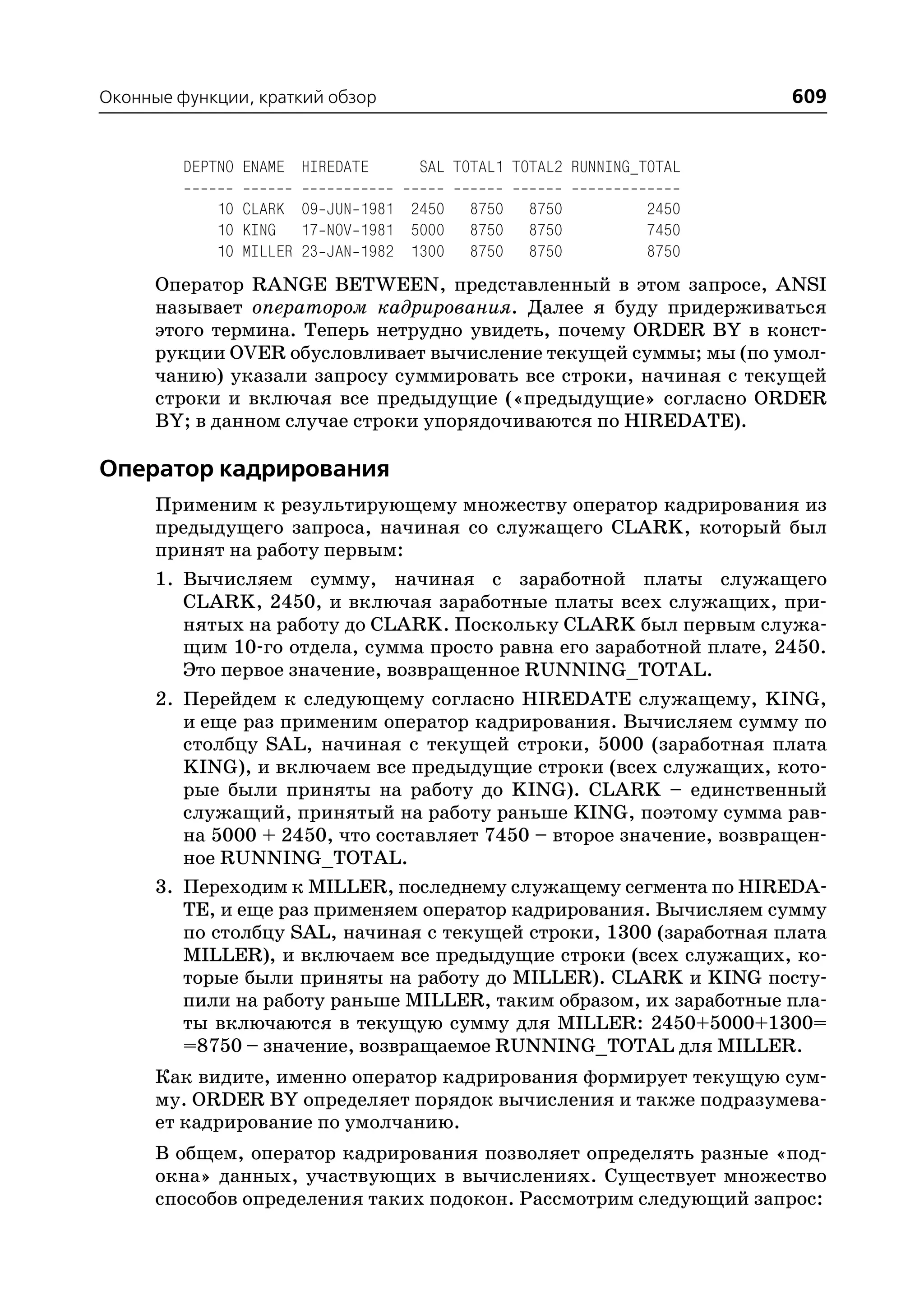 Оконные функции, краткий обзор                                       609


         DEPTNO ENAME HIREDATE     SAL TOTAL1 TOTAL2 RUNNING_TOTAL

            10 CLARK 09 JUN 1981 2450    8750   8750         2450
            10 KING 17 NOV 1981 5000     8750   8750         7450
            10 MILLER 23 JAN 1982 1300   8750   8750         8750
      Оператор RANGE BETWEEN, представленный в этом запросе, ANSI
      называет оператором кадрирования. Далее я буду придерживаться
      этого термина. Теперь нетрудно увидеть, почему ORDER BY в конст
      рукции OVER обусловливает вычисление текущей суммы; мы (по умол
      чанию) указали запросу суммировать все строки, начиная с текущей
      строки и включая все предыдущие («предыдущие» согласно ORDER
      BY; в данном случае строки упорядочиваются по HIREDATE).

Оператор кадрирования
      Применим к результирующему множеству оператор кадрирования из
      предыдущего запроса, начиная со служащего CLARK, который был
      принят на работу первым:
      1. Вычисляем сумму, начиная с заработной платы служащего
         CLARK, 2450, и включая заработные платы всех служащих, при
         нятых на работу до CLARK. Поскольку CLARK был первым служа
         щим 10 го отдела, сумма просто равна его заработной плате, 2450.
         Это первое значение, возвращенное RUNNING_TOTAL.
      2. Перейдем к следующему согласно HIREDATE служащему, KING,
         и еще раз применим оператор кадрирования. Вычисляем сумму по
         столбцу SAL, начиная с текущей строки, 5000 (заработная плата
         KING), и включаем все предыдущие строки (всех служащих, кото
         рые были приняты на работу до KING). CLARK – единственный
         служащий, принятый на работу раньше KING, поэтому сумма рав
         на 5000 + 2450, что составляет 7450 – второе значение, возвращен
         ное RUNNING_TOTAL.
      3. Переходим к MILLER, последнему служащему сегмента по HIREDA
         TE, и еще раз применяем оператор кадрирования. Вычисляем сумму
         по столбцу SAL, начиная с текущей строки, 1300 (заработная плата
         MILLER), и включаем все предыдущие строки (всех служащих, ко
         торые были приняты на работу до MILLER). CLARK и KING посту
         пили на работу раньше MILLER, таким образом, их заработные пла
         ты включаются в текущую сумму для MILLER: 2450+5000+1300=
         =8750 – значение, возвращаемое RUNNING_TOTAL для MILLER.
      Как видите, именно оператор кадрирования формирует текущую сум
      му. ORDER BY определяет порядок вычисления и также подразумева
      ет кадрирование по умолчанию.
      В общем, оператор кадрирования позволяет определять разные «под
      окна» данных, участвующих в вычислениях. Существует множество
      способов определения таких подокон. Рассмотрим следующий запрос:
 