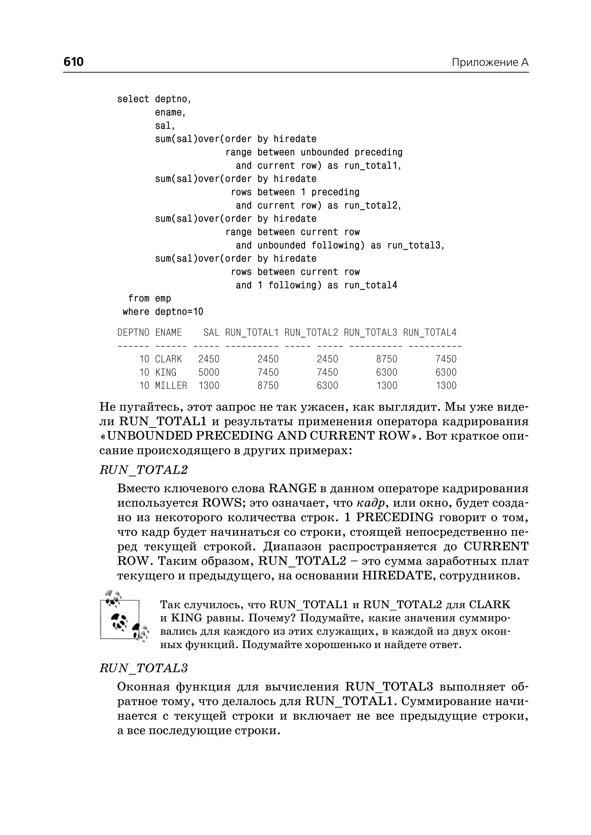 610                                                                       Приложение A


        select deptno,
               ename,
               sal,
               sum(sal)over(order   by hiredate
                            range   between unbounded preceding
                              and   current row) as run_total1,
               sum(sal)over(order   by hiredate
                             rows   between 1 preceding
                              and   current row) as run_total2,
               sum(sal)over(order   by hiredate
                            range   between current row
                              and   unbounded following) as run_total3,
               sum(sal)over(order   by hiredate
                             rows   between current row
                              and   1 following) as run_total4
          from emp
         where deptno=10
        DEPTNO ENAME    SAL RUN_TOTAL1 RUN_TOTAL2 RUN_TOTAL3 RUN_TOTAL4

            10 CLARK 2450           2450       2450       8750       7450
            10 KING   5000          7450       7450       6300       6300
            10 MILLER 1300          8750       6300       1300       1300
      Не пугайтесь, этот запрос не так ужасен, как выглядит. Мы уже виде
      ли RUN_TOTAL1 и результаты применения оператора кадрирования
      «UNBOUNDED PRECEDING AND CURRENT ROW». Вот краткое опи
      сание происходящего в других примерах:
      RUN_TOTAL2
        Вместо ключевого слова RANGE в данном операторе кадрирования
        используется ROWS; это означает, что кадр, или окно, будет созда
        но из некоторого количества строк. 1 PRECEDING говорит о том,
        что кадр будет начинаться со строки, стоящей непосредственно пе
        ред текущей строкой. Диапазон распространяется до CURRENT
        ROW. Таким образом, RUN_TOTAL2 – это сумма заработных плат
        текущего и предыдущего, на основании HIREDATE, сотрудников.

               Так случилось, что RUN_TOTAL1 и RUN_TOTAL2 для CLARK
               и KING равны. Почему? Подумайте, какие значения суммиро
               вались для каждого из этих служащих, в каждой из двух окон
               ных функций. Подумайте хорошенько и найдете ответ.

      RUN_TOTAL3
        Оконная функция для вычисления RUN_TOTAL3 выполняет об
        ратное тому, что делалось для RUN_TOTAL1. Суммирование начи
        нается с текущей строки и включает не все предыдущие строки,
        а все последующие строки.
 